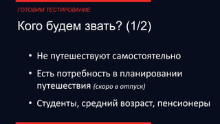 Кого будем звать? (1/2)
• Не путешествуют самостоятельно
• Есть потребность в планировании
путешествия (скоро в отпуск)
• Студенты, средний возраст, пенсионеры
ГОТОВИМ ТЕСТИРОВАНИЕ
 