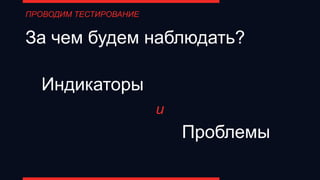 За чем будем наблюдать?
Индикаторы
Проблемы
и
ПРОВОДИМ ТЕСТИРОВАНИЕ
 