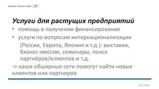 Услуги для растущих предприятий
• помощь в получении финансирование
• услуги по вопросам интернационализации
(Россия, Европа, Япония и т.д ): выставки,
бизнес-миссии, семинары, поиск
партнёров/клиентов и т.д.
-> наши обширные сети помогут найти новых
клиентов или партнеров
22.6.2016
 
