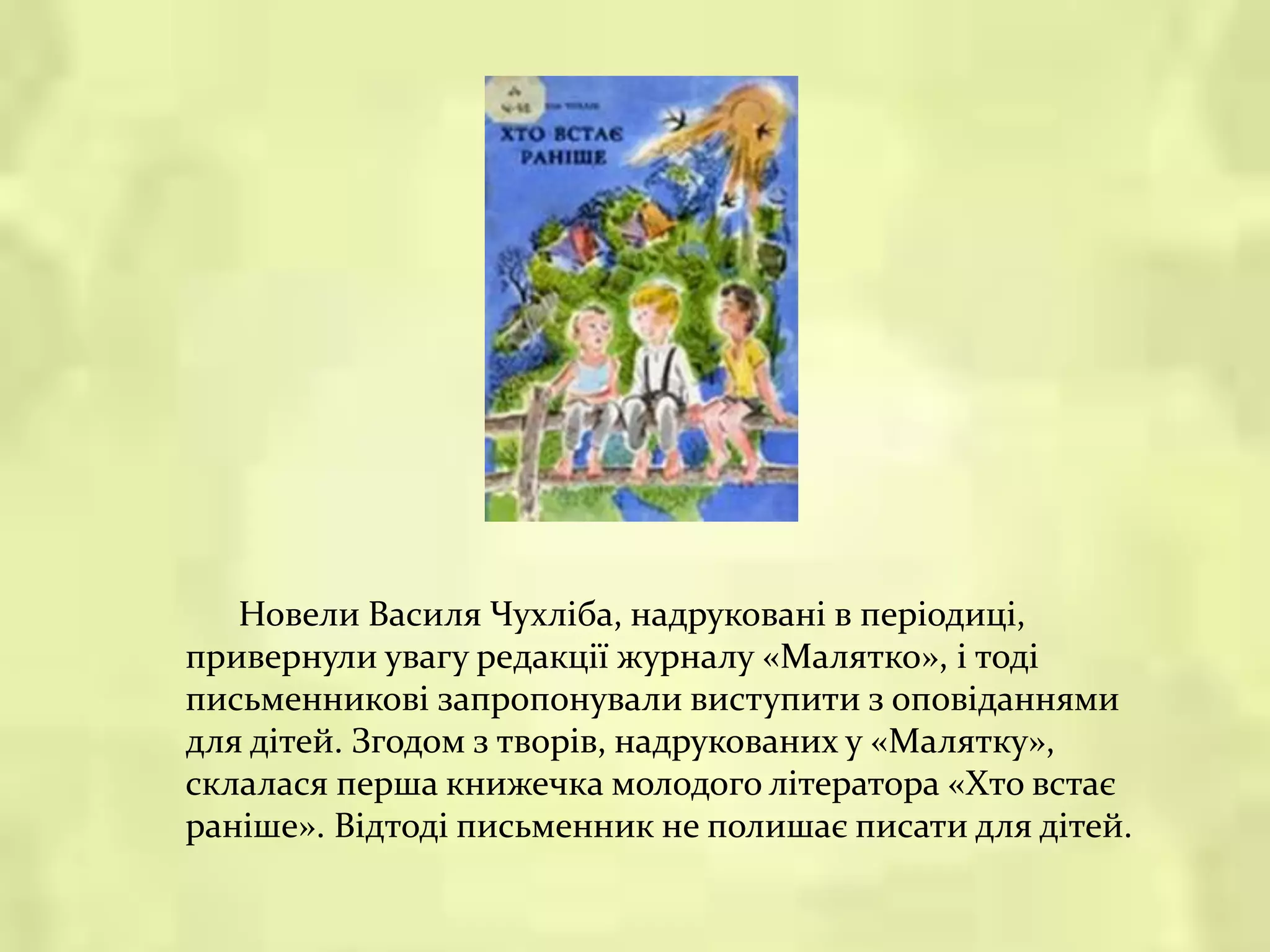 Новели Василя Чухліба, надруковані в періодиці,
привернули увагу редакції журналу «Малятко», і тоді
письменникові запропонували виступити з оповіданнями
для дітей. Згодом з творів, надрукованих у «Малятку»,
склалася перша книжечка молодого літератора «Хто встає
раніше». Відтоді письменник не полишає писати для дітей.
 