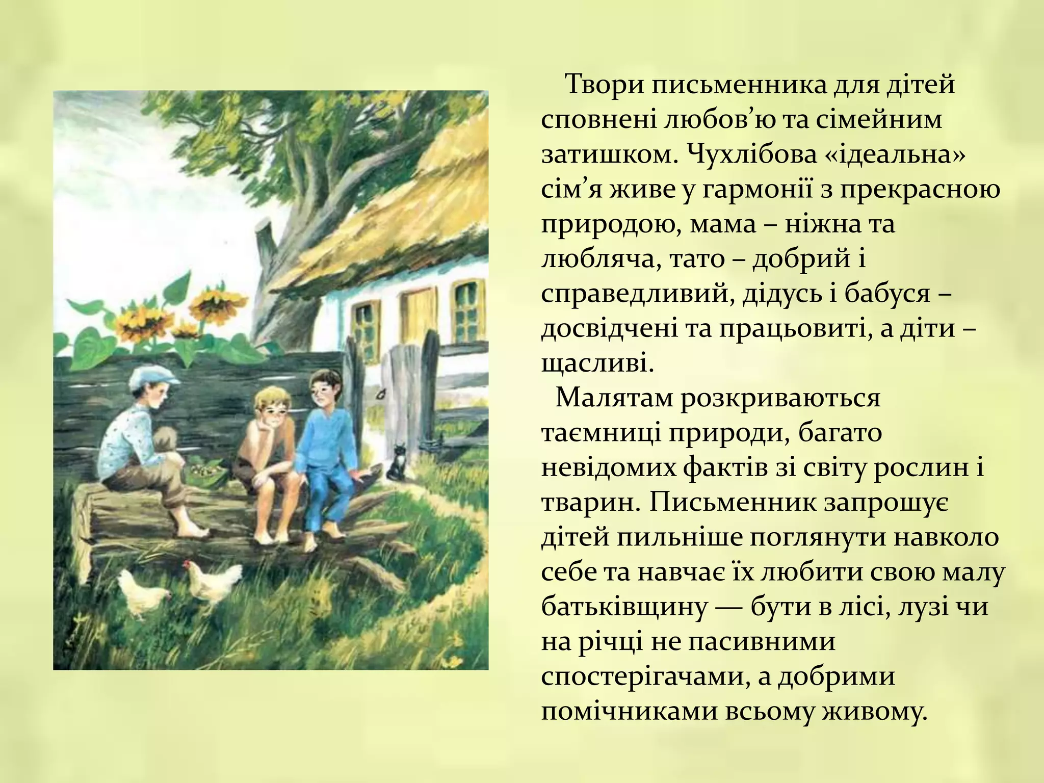 Твори письменника для дітей
сповнені любов’ю та сімейним
затишком. Чухлібова «ідеальна»
сім’я живе у гармонії з прекрасною
природою, мама – ніжна та
любляча, тато – добрий і
справедливий, дідусь і бабуся –
досвідчені та працьовиті, а діти –
щасливі.
Малятам розкриваються
таємниці природи, багато
невідомих фактів зі світу рослин і
тварин. Письменник запрошує
дітей пильніше поглянути навколо
себе та навчає їх любити свою малу
батьківщину — бути в лісі, лузі чи
на річці не пасивними
спостерігачами, а добрими
помічниками всьому живому.
 