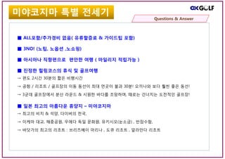 ■ ALL포함/추가경비 없음( 유류할증료 & 가이드팁 포함)
■ 3NO! (노팁, 노옵션 ,노쇼핑)
■ 아시아나 직항편으로 편안한 여행 ( 마일리지 적립가능 )
■ 진정한 힐링코스의 휴식 및 골프여행
→ 편도 2시간 30분의 짧은 비행시간
→ 공항 / 리조트 / 골프장의 이동 동선이 최대 먼곳이 불과 30분! 오끼나와 보다 훨씬 좋은 동선!
→ 3군데 골프장에서 분산 라운드 & 시원한 바다를 조망하며, 때로는 건너치는 도전적인 골프장!
■ 일본 최고의 아름다운 휴양지 – 미야코지마
→ 최고의 비치 & 석양, 다이버의 천국,
→ 이케마 대교, 해중공원, 우에다 독일 문화원, 유키시오(눈소금) , 반잠수함,
→ 바닷가의 최고의 리조트 : 브리즈베이 마리나 , 도큐 리조트 , 알라만다 리조트
미야코지마는 어디?미야코지마 특별 전세기
Questions & Answer
 