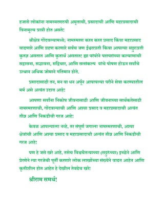 हजारो लोकाांिा िामस्मरिरुपी अमृताची, रेरसादाची आनि महारेरसादाची
नविामूल्य रेराप्ती होत असते!
श्रीक्षेत्र गोंदवल्यामध्ये; िामस्मरि करत करत रेरसाद नकां वा महारेरसाद
वाढिारे आनि ग्रहि करिारे सवूच जि ईश्वरारेरती नकां वा आपल्या सद्गुरुरेरती
कृ तज्ञ असतात आनि कृ ताथू असतात! ह्या परांपरेिे परस्पराांच्या कल्यािाची
सद्वासिा, सद्भाविा, सनद्वचार, आनि सत्सांकल्प याांचे पोषि होऊि सवाांचे
उत्थाि अनधक जोमािे गनतमाि होते.
रेरसादासािी ति, मि वा धि अपूूि आपापल्या परीिे सेवा करण्यातील
ममू असे अत्यांत उदात्त आहे!
आपिा सवाांिा निकोप जीविासािी आनि जीविाच्या साथूकतेसािी
िामस्मरिाची, गोंदवल्याची आनि अश्या रेरसाद व महारेरसादाची अत्यांत
तीव्र आनि निकडीची गरज आहे!
के वळ आपल्याला िव्हे, तर सांपूिू जगाला िामस्मरिाची, अश्या
क्षेत्राांची आनि अश्या रेरसाद व महारेरसादाची अत्यांत तीव्र आनि निकडीची
गरज आहे!
पि हे जसे खरे आहे, तसेच नवश्वचैतन्याच्या (सद्गुरुां च्या) इच्छेिे आनि
रेरेरिेिे त्या गरजेची पूती करिारे लोक लाखोंच्या सांख्येिे वाढत आहेत आनि
कृ तीशील होत आहेत हे देखील तेवढेच खरे!
श्रीराम समथू!
 