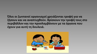 Όλοι οι ζωντανοί οργανισμοί χρειάζονται τροφή για να
ζήσουν και να αναπτυχθούν. Βρίσκουν την τροφή τους στο
περιβάλλον και την προσλαμβάνουν με τα όργανα που
έχουν για αυτή τη δουλειά.
 