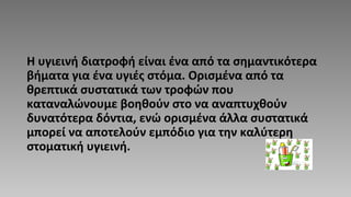 Η υγιεινή διατροφή είναι ένα από τα σημαντικότερα
βήματα για ένα υγιές στόμα. Ορισμένα από τα
θρεπτικά συστατικά των τροφών που
καταναλώνουμε βοηθούν στο να αναπτυχθούν
δυνατότερα δόντια, ενώ ορισμένα άλλα συστατικά
μπορεί να αποτελούν εμπόδιο για την καλύτερη
στοματική υγιεινή.
 