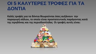 ΟΙ 5 ΚΑΛΥΤΕΡΕΣ ΤΡΟΦΕΣ ΓΙΑ ΤΑ
ΔΟΝΤΙΑ
Καλές τροφές για τα δόντια θεωρούνται όσες αυξάνουν την
παραγωγή σάλιου, το οποίο είναι προστατευτικός παράγοντας κατά
της τερηδόνας και της περιοδοντίτιδας Οι τροφές αυτές είναι:
 