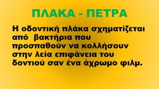 ΠΛΑΚΑ - ΠΕΤΡΑ
Η οδοντική πλάκα σχηματίζεται
από βακτήρια που
προσπαθούν να κολλήσουν 
στην λεία επιφάνεια του
δοντιού σαν ένα άχρωμο φιλμ.
 
