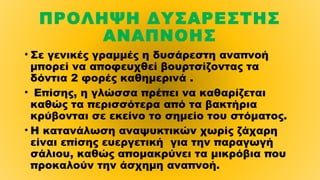 ΠΡΟΛΗΨΗ ΔΥΣΑΡΕΣΤΗΣ
ΑΝΑΠΝΟΗΣ
• Σε γενικές γραμμές η δυσάρεστη αναπνοή
μπορεί να αποφευχθεί βουρτσίζοντας τα
δόντια 2 φορές καθημερινά .
• Επίσης, η γλώσσα πρέπει να καθαρίζεται
καθώς τα περισσότερα από τα βακτήρια
κρύβονται σε εκείνο το σημείο του στόματος.
• Η κατανάλωση αναψυκτικών χωρίς ζάχαρη
είναι επίσης ευεργετική  για την παραγωγή
σάλιου, καθώς απομακρύνει τα μικρόβια που
προκαλούν την άσχημη αναπνοή.
 