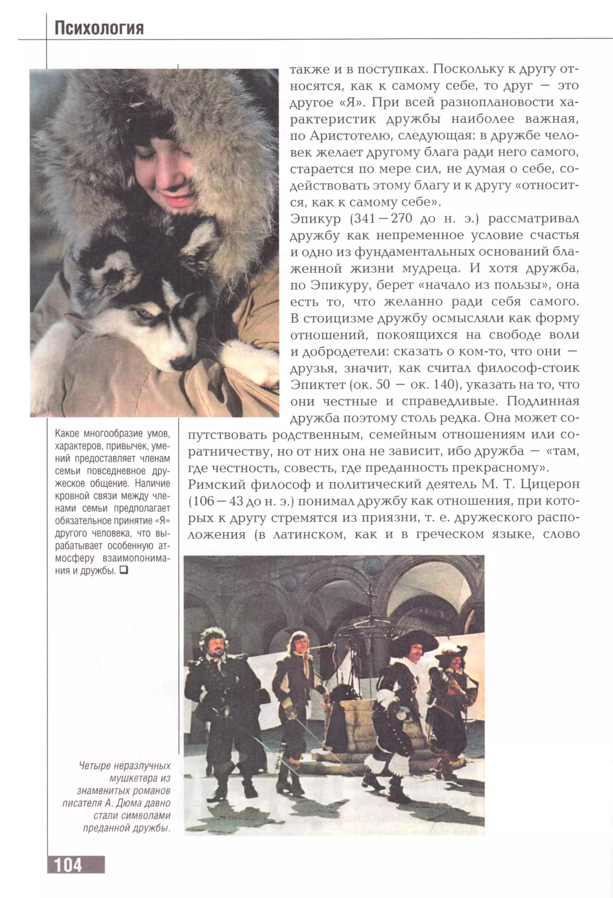 Психология
Какое многообразие умов,
характеров, привычек, уме­
ний предоставляет членам
семьи повседневное дру­
жеское общение. Наличие
кровной связи между чле­
нами семьи предполагает
обязательное принятие «Я»
другого человека, что вы­
рабатывает особенную ат­
мосферу взаимопонима­
ния и дружбы, й
также и в поступках. Поскольку к другу от­
носятся, как к самому себе, то друг — это
другое «Я». При всей разноплановости ха­
рактеристик дружбы наиболее важная,
по Аристотелю, следующая: в дружбе чело­
век желает другому блага ради него самого,
старается по мере сил, не думая о себе, со­
действовать этому благу и к другу «относит­
ся, как к самому себе».
Эпикур (341—270 до н. э.) рассматривал
дружбу как непременное условие счастья
и одно из фундаментальных оснований бла­
женной жизни мудреца. И хотя дружба,
по Эпикуру, берет «начало из пользы», она
есть то, что желанно ради себя самого.
В стоицизме дружбу осмысляли как форму
отношений, покоящихся на свободе воли
и добродетели: сказать о ком-то, что они —
друзья, значит, как считал философ-стоик
Эпиктет (ок. 50 —ок. 140), указать на то, что
они честные и справедливые. Подлинная
дружба поэтому столь редка. Она может со­
путствовать родственным, семейным отношениям или со-
ратничеству, но от них она не зависит, ибо дружба — «там,
где честность, совесть, где преданность прекрасному».
Римский философ и политический деятель М. Т. Цицерон
(106 —43 дон. э.) понимал дружбу как отношения, при кото­
рых к другу стремятся из приязни, т. е. дружеского распо­
ложения (в латинском, как и в греческом языке, слово
Четыре неразлучных
мушкетера из
знаменитых романов
писателя А. Дюма давно
стали символами
преданной дружбы.
 