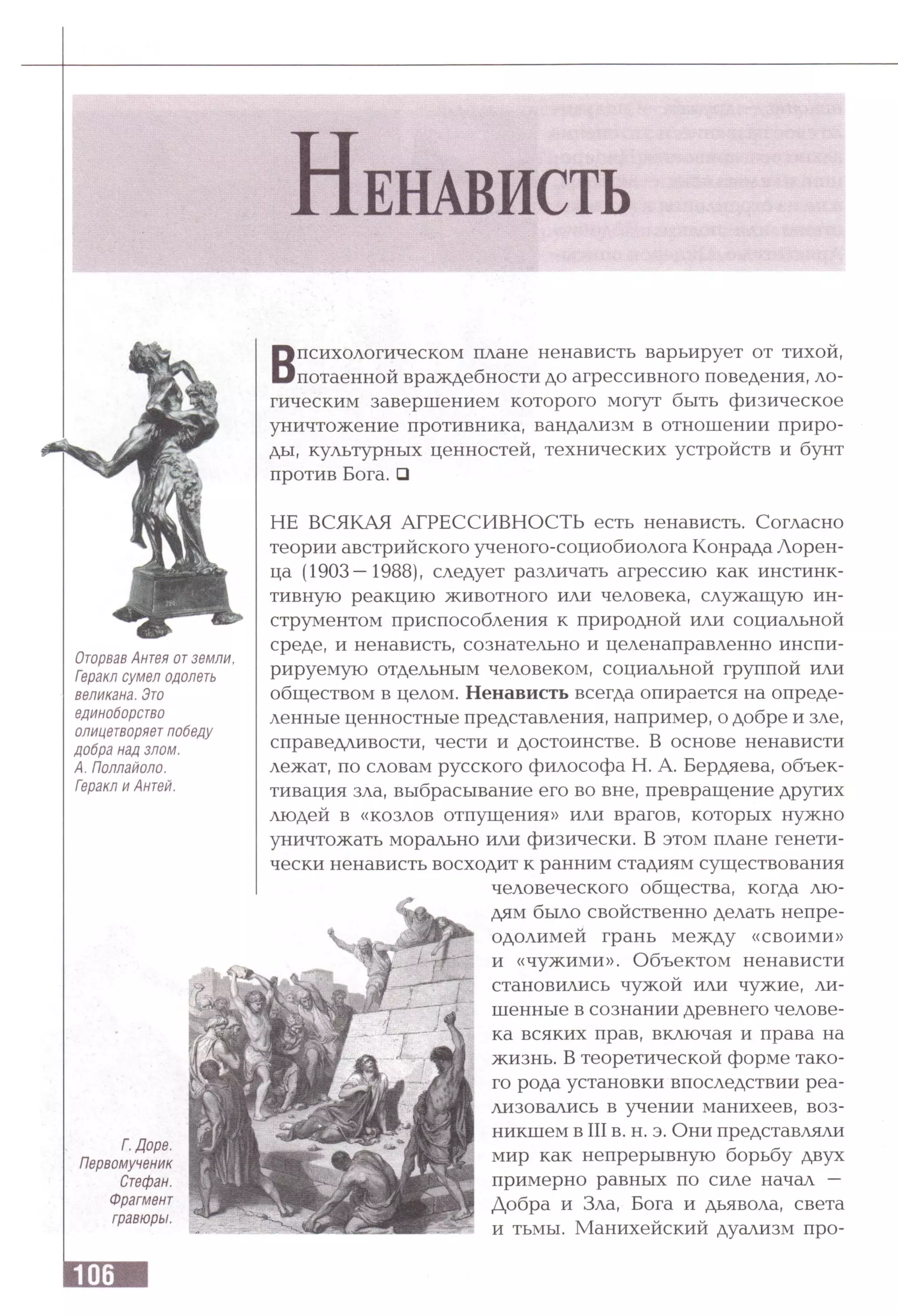 Н енависть
В
психологическом плане ненависть варьирует от тихой,
потаенной враждебности до агрессивного поведения, ло­
гическим завершением которого могут быть физическое
уничтожение противника, вандализм в отношении приро­
ды, культурных ценностей, технических устройств и бунт
против Бога. □
НЕ ВСЯКАЯ АГРЕССИВНОСТЬ есть ненависть. Согласно
теории австрийского ученого-социобиолога Конрада Лорен­
ца (1903—1988), следует различать агрессию как инстинк­
тивную реакцию животного или человека, служащую ин­
струментом приспособления к природной или социальной
среде, и ненависть, сознательно и целенаправленно инспи­
рируемую отдельным человеком, социальной группой или
обществом в целом. Ненависть всегда опирается на опреде­
ленные ценностные представления, например, о добре и зле,
справедливости, чести и достоинстве. В основе ненависти
лежат, по словам русского философа Н. А. Бердяева, объек­
тивация зла, выбрасывание его во вне, превращение других
людей в «козлов отпущения» или врагов, которых нужно
уничтожать морально или физически. В этом плане генети­
чески ненависть восходит к ранним стадиям существования
человеческого общества, когда лю­
дям было свойственно делать непре­
одолимей грань между «своими»
и «чужими». Объектом ненависти
становились чужой или чужие, ли­
шенные в сознании древнего челове­
ка всяких прав, включая и права на
жизнь. В теоретической форме тако­
го рода установки впоследствии реа­
лизовались в учении манихеев, воз­
никшем в III в. н. э. Они представляли
мир как непрерывную борьбу двух
примерно равных по силе начал —
Добра и Зла, Бога и дьявола, света
и тьмы. Манихейский дуализм про­
Оторвав Антея отземли,
Геракл сумел одолеть
великана. Это
единоборство
олицетворяет победу
добра над злом.
А. Поллайоло.
Геракл и Антей.
Г. Доре.
Первомученик
Стефан.
Фрагмент
гравюры.
 