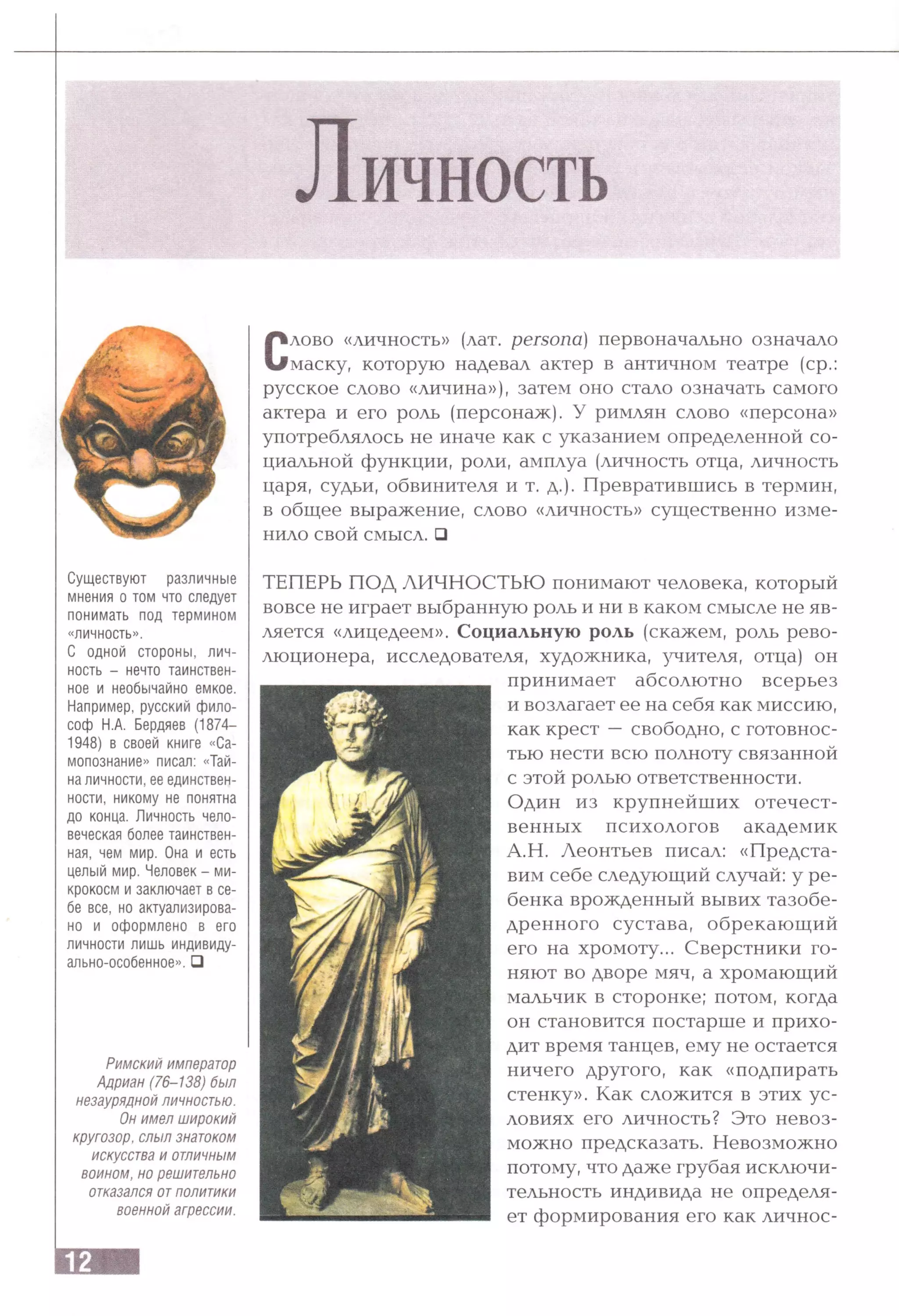 Личность
Существуют различные
мнения о том что следует
понимать под термином
«личность».
С одной стороны, лич­
ность - нечто таинствен­
ное и необычайно емкое.
Например, русский фило­
соф Н.А. Бердяев (1874—
1948) в своей книге «Са­
мопознание» писал: «Тай­
на личности,ее единствен­
ности, никому не понятна
до конца. Личность чело­
веческая более таинствен­
ная, чем мир. Она и есть
целый мир. Человек - ми­
крокосм и заключает в се­
бе все, но актуализирова­
но и оформлено в его
личности лишь индивиду­
ально-особенное». □
Римский император
Адриан (76-Т38) был
незаурядной личностью.
Он имел широкий
кругозор, слыл знатоком
искусства и отличным
воином, но решительно
отказался отполитики
военной агрессии.
Слово «личность» (лат. p e rs o n a ) первоначально означало
маску, которую надевал актер в античном театре (ср.:
русское слово «личина»), затем оно стало означать самого
актера и его роль (персонаж). У римлян слово «персона»
употреблялось не иначе как с указанием определенной со­
циальной функции, роли, амплуа (личность отца, личность
царя, судьи, обвинителя и т. д.). Превратившись в термин,
в общее выражение, слово «личность» существенно изме­
нило свой смысл. □
ТЕПЕРЬ ПОД ЛИЧНОСТЬЮ понимают человека, который
вовсе не играет выбранную роль и ни в каком смысле не яв­
ляется «лицедеем». Социальную роль (скажем, роль рево­
люционера, исследователя, художника, учителя, отца) он
принимает абсолютно всерьез
и возлагает ее на себя как миссию,
как крест —свободно, с готовнос­
тью нести всю полноту связанной
с этой ролью ответственности.
Один из крупнейших отечест­
венных психологов академик
А.Н. Леонтьев писал: «Предста­
вим себе следующий случай: у ре­
бенка врожденный вывих тазобе­
дренного сустава, обрекающий
его на хромоту... Сверстники го­
няют во дворе мяч, а хромающий
мальчик в сторонке; потом, когда
он становится постарше и прихо­
дит время танцев, ему не остается
ничего другого, как «подпирать
стенку». Как сложится в этих ус­
ловиях его личность? Это невоз­
можно предсказать. Невозможно
потому, что даже грубая исключи­
тельность индивида не определя­
ет формирования его как личное-
 