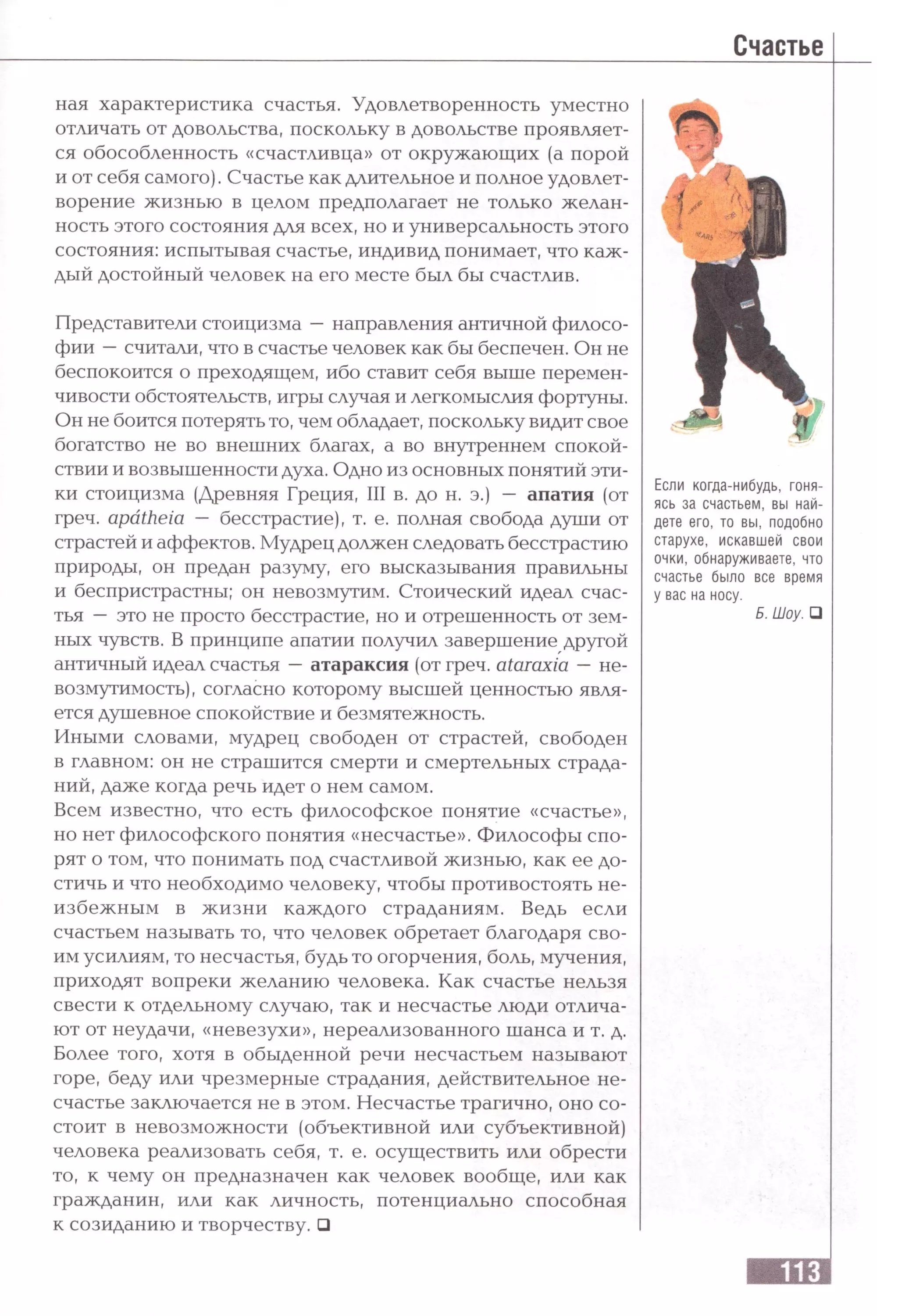 ная характеристика счастья. Удовлетворенность уместно
отличать от довольства, поскольку в довольстве проявляет­
ся обособленность «счастливца» от окружающих (а порой
и от себя самого). Счастье как длительное и полное удовлет­
ворение жизнью в целом предполагает не только желан-
ность этого состояния для всех, но и универсальность этого
состояния: испытывая счастье, индивид понимает, что каж­
дый достойный человек на его месте был бы счастлив.
Представители стоицизма —направления античной филосо­
фии —считали, что в счастье человек как бы беспечен. Он не
беспокоится о преходящем, ибо ставит себя выше перемен­
чивости обстоятельств, игры случая и легкомыслия фортуны.
Он не боится потерять то, чем обладает, поскольку видит свое
богатство не во внешних благах, а во внутреннем спокой­
ствии и возвышенности духа. Одно из основных понятий эти­
ки стоицизма (Древняя Греция, III в. до н. э.) — апатия (от
греч. a p a th e ia — бесстрастие), т. е. полная свобода души от
страстей и аффектов. Мудрец должен следовать бесстрастию
природы, он предан разуму, его высказывания правильны
и беспристрастны; он невозмутим. Стоический идеал счас­
тья — это не просто бесстрастие, но и отрешенность от зем­
ных чувств. В принципе апатии получил завершение другой
античный идеал счастья —атараксия (от греч. a ta r a x ia —не­
возмутимость) , согласно которому высшей ценностью явля­
ется душевное спокойствие и безмятежность.
Иными словами, мудрец свободен от страстей, свободен
в главном: он не страшится смерти и смертельных страда­
ний, даже когда речь идет о нем самом.
Всем известно, что есть философское понятие «счастье»,
но нет философского понятия «несчастье». Философы спо­
рят о том, что понимать под счастливой жизнью, как ее до­
стичь и что необходимо человеку, чтобы противостоять не­
избежным в жизни каждого страданиям. Ведь если
счастьем называть то, что человек обретает благодаря сво­
им усилиям, то несчастья, будь то огорчения, боль, мучения,
приходят вопреки желанию человека. Как счастье нельзя
свести к отдельному случаю, так и несчастье люди отлича­
ют от неудачи, «невезухи», нереализованного шанса и т. д.
Более того, хотя в обыденной речи несчастьем называют
горе, беду или чрезмерные страдания, действительное не­
счастье заключается не в этом. Несчастье трагично, оно со­
стоит в невозможности (объективной или субъективной)
человека реализовать себя, т. е. осуществить или обрести
то, к чему он предназначен как человек вообще, или как
гражданин, или как личность, потенциально способная
к созиданию и творчеству. □
Если когда-нибудь, гоня­
ясь за счастьем, вы най­
дете его, то вы, подобно
старухе, искавшей свои
очки, обнаруживаете, что
счастье было все время
у вас на носу.
Б. Шоу. □
 
