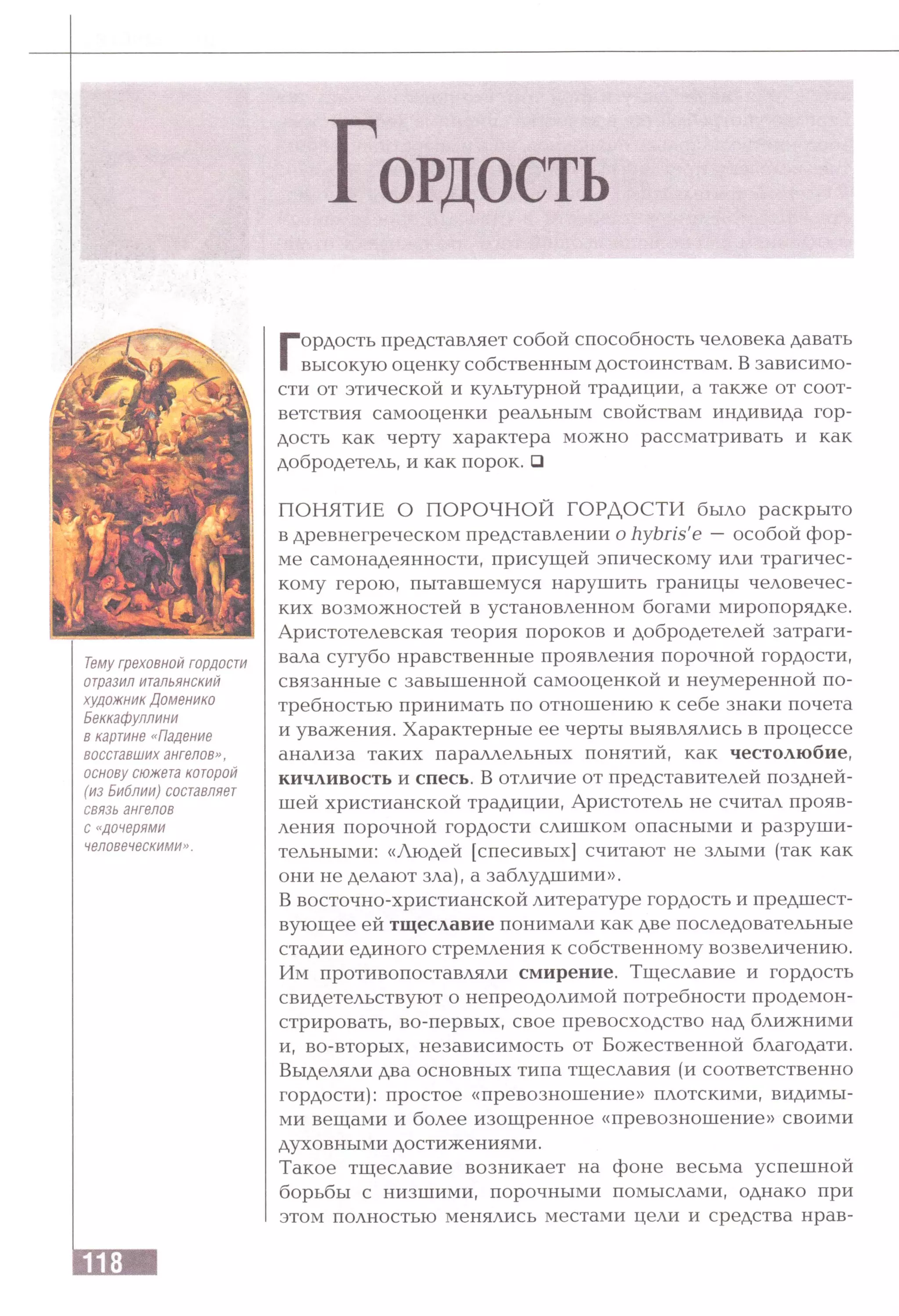 Г ОРДОСТЬ
Тему греховной гордости
отразил итальянский
художник Доменико
Беккафуллини
в картине «Падение
восставших ангелов»,
основу сюжета которой
(из Библии) составляет
связь ангелов
с «дочерями
человеческими».
Гордость представляет собой способность человека давать
высокую оценку собственным достоинствам. В зависимо­
сти от этической и культурной традиции, а также от соот­
ветствия самооценки реальным свойствам индивида гор­
дость как черту характера можно рассматривать и как
добродетель, и как порок. □
ПОНЯТИЕ О ПОРОЧНОЙ ГОРДОСТИ было раскрыто
в древнегреческом представлении о hybris'e —особой фор­
ме самонадеянности, присущей эпическому или трагичес­
кому герою, пытавшемуся нарушить границы человечес­
ких возможностей в установленном богами миропорядке.
Аристотелевская теория пороков и добродетелей затраги­
вала сугубо нравственные проявления порочной гордости,
связанные с завышенной самооценкой и неумеренной по­
требностью принимать по отношению к себе знаки почета
и уважения. Характерные ее черты выявлялись в процессе
анализа таких параллельных понятий, как честолюбие,
кичливость и спесь. В отличие от представителей поздней­
шей христианской традиции, Аристотель не считал прояв­
ления порочной гордости слишком опасными и разруши­
тельными: «Людей [спесивых] считают не злыми (так как
они не делают зла), а заблудшими».
В восточно-христианской литературе гордость и предшест­
вующее ей тщеславие понимали как две последовательные
стадии единого стремления к собственному возвеличению.
Им противопоставляли смирение. Тщеславие и гордость
свидетельствуют о непреодолимой потребности продемон­
стрировать, во-первых, свое превосходство над ближними
и, во-вторых, независимость от Божественной благодати.
Выделяли два основных типа тщеславия (и соответственно
гордости): простое «превозношение» плотскими, видимы­
ми вещами и более изощренное «превозношение» своими
духовными достижениями.
Такое тщеславие возникает на фоне весьма успешной
борьбы с низшими, порочными помыслами, однако при
этом полностью менялись местами цели и средства нрав­
 