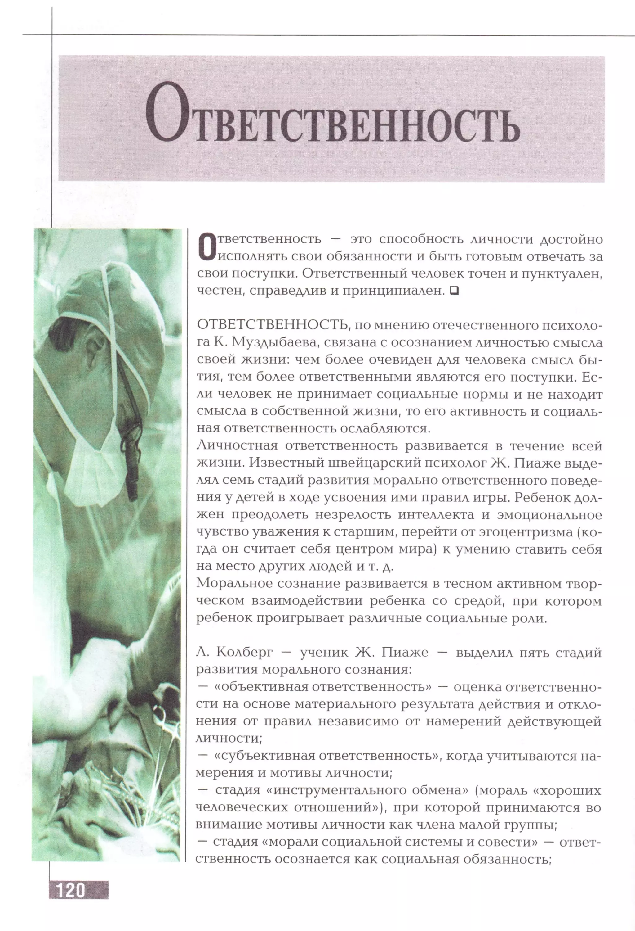 О т в е т с т в е н н о с т ь
Ответственность — это способность личности достойно
исполнять свои обязанности и быть готовым отвечать за
свои поступки. Ответственный человек точен и пунктуален,
честен, справедлив и принципиален. □
ОТВЕТСТВЕННОСТЬ, по мнению отечественного психоло­
га К. Муздыбаева, связана с осознанием личностью смысла
своей жизни: чем более очевиден для человека смысл бы­
тия, тем более ответственными являются его поступки. Ес­
ли человек не принимает социальные нормы и не находит
смысла в собственной жизни, то его активность и социаль­
ная ответственность ослабляются.
Личностная ответственность развивается в течение всей
жизни. Известный швейцарский психолог Ж. Пиаже выде­
лял семь стадий развития морально ответственного поведе­
ния у детей в ходе усвоения ими правил игры. Ребенок дол­
жен преодолеть незрелость интеллекта и эмоциональное
чувство уважения к старшим, перейти от эгоцентризма (ко­
гда он считает себя центром мира) к умению ставить себя
на место других людей и т. д.
Моральное сознание развивается в тесном активном твор­
ческом взаимодействии ребенка со средой, при котором
ребенок проигрывает различные социальные роли.
Л. Колберг — ученик Ж . Пиаже — выделил пять стадий
развития морального сознания:
— «объективная ответственность» —оценка ответственно­
сти на основе материального результата действия и откло­
нения от правил независимо от намерений действующей
личности;
—«субъективная ответственность», когда учитываются на­
мерения и мотивы личности;
— стадия «инструментального обмена» (мораль «хороших
человеческих отношений»), при которой принимаются во
внимание мотивы личности как члена малой группы;
—стадия «морали социальной системы и совести» —ответ­
ственность осознается как социальная обязанность;
 