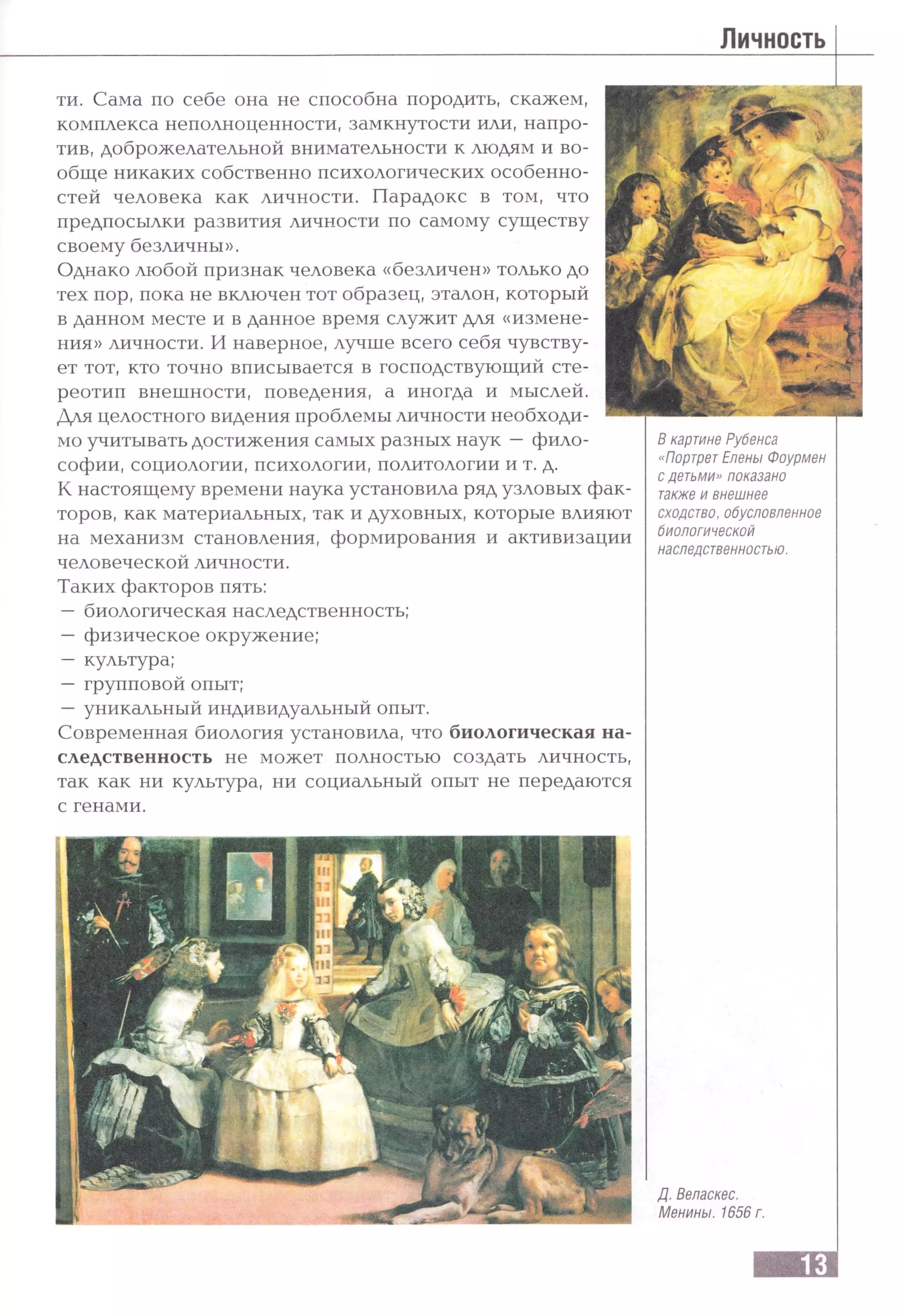 Личность
ти. Сама по себе она не способна породить, скажем,
комплекса неполноценности, замкнутости или, напро­
тив, доброжелательной внимательности к людям и во­
обще никаких собственно психологических особенно­
стей человека как личности. Парадокс в том, что
предпосылки развития личности по самому существу
своему безличны».
Однако любой признак человека «безличен» только до
тех пор, пока не включен тот образец, эталон, который
в данном месте и в данное время служит для «измене­
ния» личности. И наверное, лучше всего себя чувству­
ет тот, кто точно вписывается в господствующий сте­
реотип внешности, поведения, а иногда и мыслей.
Для целостного видения проблемы личности необходи­
мо учитывать достижения самых разных наук —фило­
софии, социологии, психологии, политологии и т. д.
К настоящему времени наука установила ряд узловых фак­
торов, как материальных, так и духовных, которые влияют
на механизм становления, формирования и активизации
человеческой личности.
Таких факторов пять:
—биологическая наследственность;
—физическое окружение;
—культура;
—групповой опыт;
—уникальный индивидуальный опыт.
Современная биология установила, что биологическая на­
следственность не может полностью создать личность,
так как ни культура, ни социальный опыт не передаются
с генами.
В картине Рубенса
«ПортретЕлены Фоурмен
с детьми» показано
также и внешнее
сходство, обусловленное
биологической
наследственностью.
Д. Веласкес.
Менины. 1656 г.
 