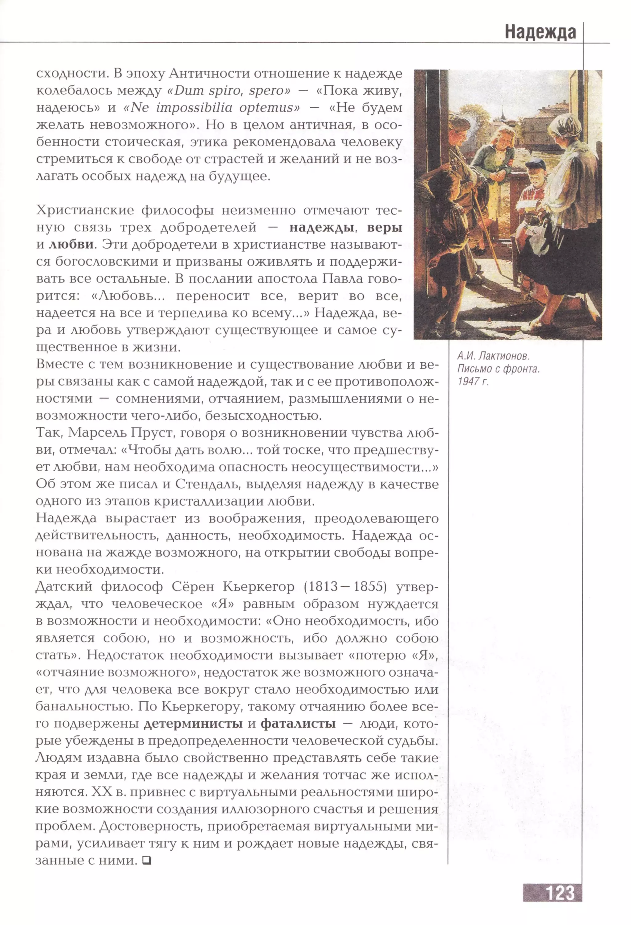 Надежда
AM. Лактионов.
Письмо с фронта.
1947 г.
сходности. В эпоху Античности отношение к надежде
колебалось между «Dum spiro, spero» — «Пока живу,
надеюсь» и «Ne impossibilia optemus» — «Не будем
желать невозможного». Но в целом античная, в осо­
бенности стоическая, этика рекомендовала человеку
стремиться к свободе от страстей и желаний и не воз­
лагать особых надежд на будущее.
Христианские философы неизменно отмечают тес­
ную связь трех добродетелей — надежды, веры
и любви. Эти добродетели в христианстве называют­
ся богословскими и призваны оживлять и поддержи­
вать все остальные. В послании апостола Павла гово­
рится: «Любовь... переносит все, верит во все,
надеется на все и терпелива ко всему...» Надежда, ве­
ра и любовь утверждают существующее и самое су­
щественное в жизни.
Вместе с тем возникновение и существование любви и ве­
ры связаны как с самой надеждой, так и с ее противополож­
ностями — сомнениями, отчаянием, размышлениями о не­
возможности чего-либо, безысходностью.
Так, Марсель Пруст, говоря о возникновении чувства люб­
ви, отмечал: «Чтобы дать волю... той тоске, что предшеству­
ет любви, нам необходима опасность неосуществимости...»
Об этом же писал и Стендаль, выделяя надежду в качестве
одного из этапов кристаллизации любви.
Надежда вырастает из воображения, преодолевающего
действительность, данность, необходимость. Надежда ос­
нована на жажде возможного, на открытии свободы вопре­
ки необходимости.
Датский философ Сёрен Кьеркегор (1813—1855) утвер­
ждал, что человеческое «Я» равным образом нуждается
в возможности и необходимости: «Оно необходимость, ибо
является собою, но и возможность, ибо должно собою
стать». Недостаток необходимости вызывает «потерю «Я»,
«отчаяние возможного», недостаток же возможного означа­
ет, что для человека все вокруг стало необходимостью или
банальностью. По Кьеркегору, такому отчаянию более все­
го подвержены детерминисты и фаталисты — люди, кото­
рые убеждены в предопределенности человеческой судьбы.
Людям издавна было свойственно представлять себе такие
края и земли, где все надежды и желания тотчас же испол­
няются. XX в. привнес с виртуальными реальностями широ­
кие возможности создания иллюзорного счастья и решения
проблем. Достоверность, приобретаемая виртуальными ми­
рами, усиливает тягу к ним и рождает новые надежды, свя­
занные с ними. □
 