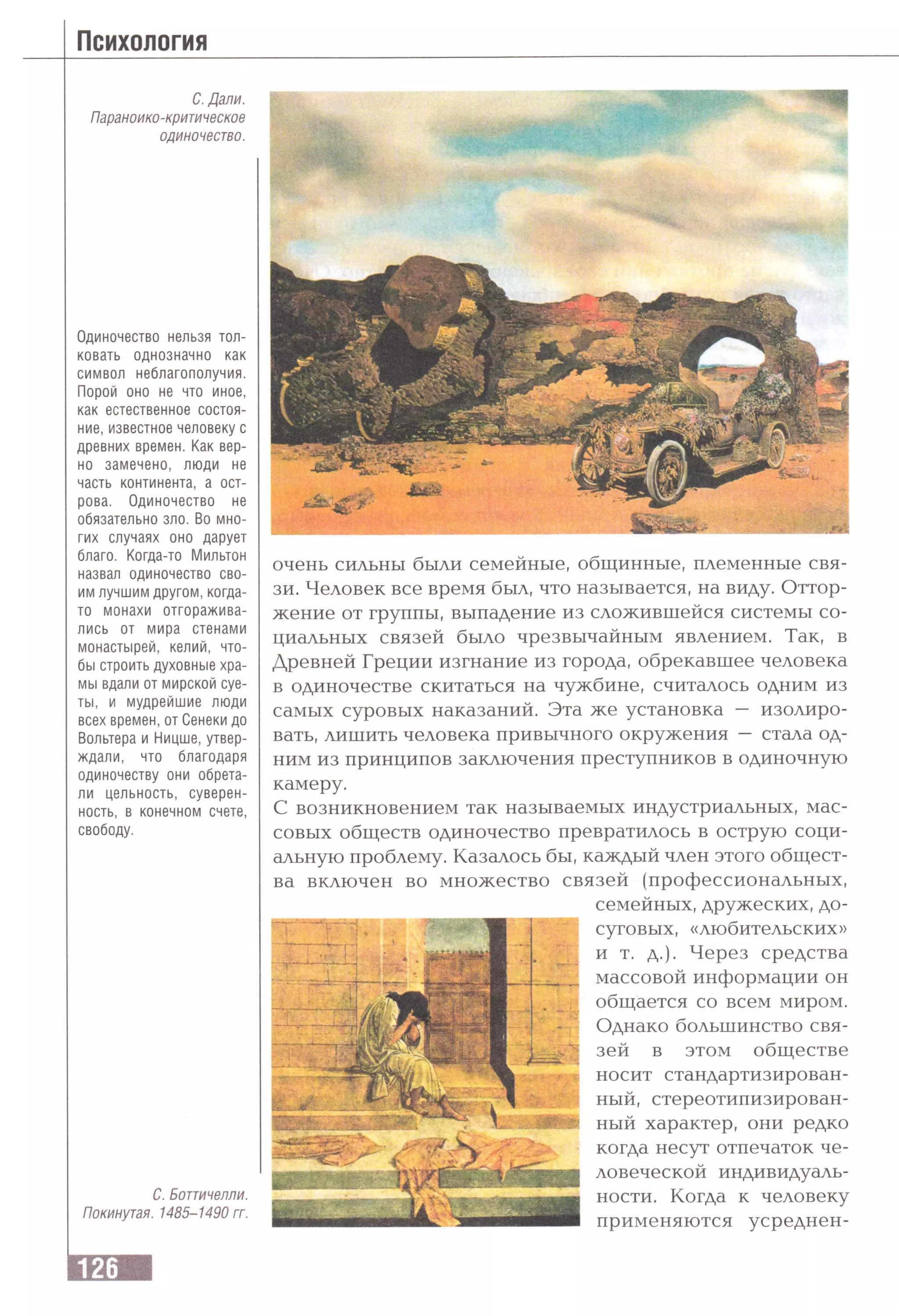 Психология
С. Дали.
Параноико-критическое
одиночество.
Одиночество нельзя тол­
ковать однозначно как
символ неблагополучия.
Порой оно не что иное,
как естественное состоя­
ние, известное человеку с
древних времен. Как вер­
но заменено, люди не
часть континента, а ост­
рова. Одиночество не
обязательно зло. Во мно­
гих случаях оно дарует
благо. Когда-то Мильтон
назвал одиночество сво­
им лучшим другом, когда-
то монахи отгоражива­
лись от мира стенами
монастырей, келий, что­
бы строить духовные хра­
мы вдали от мирской суе­
ты, и мудрейшие люди
всех времен, от Сенеки до
Вольтера и Ницше, утвер­
ждали, что благодаря
одиночеству они обрета­
ли цельность, суверен­
ность, в конечном счете,
свободу.
С. Боттичелли.
Покинутая. 1485-1490 гг.
очень сильны были семейные, общинные, племенные свя­
зи. Человек все время был, что называется, на виду. Оттор­
жение от группы, выпадение из сложившейся системы со­
циальных связей было чрезвычайным явлением. Так, в
Древней Греции изгнание из города, обрекавшее человека
в одиночестве скитаться на чужбине, считалось одним из
самых суровых наказаний. Эта же установка — изолиро­
вать, лишить человека привычного окружения — стала од­
ним из принципов заключения преступников в одиночную
камеру.
С возникновением так называемых индустриальных, мас­
совых обществ одиночество превратилось в острую соци­
альную проблему. Казалось бы, каждый член этого общест­
ва включен во множество связей (профессиональных,
семейных, дружеских, до­
суговых, «любительских»
и т. д.). Через средства
массовой информации он
общается со всем миром.
Однако большинство свя­
зей в этом обществе
носит стандартизирован­
ный, стереотипизирован-
ный характер, они редко
когда несут отпечаток че­
ловеческой индивидуаль­
ности. Когда к человеку
применяются усреднен-
 