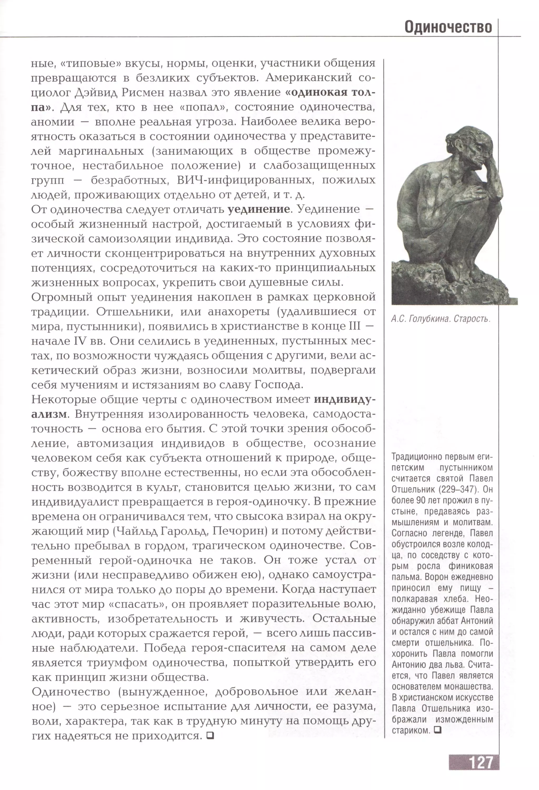 Одиночество
ные, «типовые» вкусы, нормы, оценки, участники общения
превращаются в безликих субъектов. Американский со­
циолог Дэйвид Рисмен назвал это явление «одинокая тол­
па». Для тех, кто в нее «попал», состояние одиночества,
аномии — вполне реальная угроза. Наиболее велика веро­
ятность оказаться в состоянии одиночества у представите­
лей маргинальных (занимающих в обществе промежу­
точное, нестабильное положение) и слабозащищенных
групп — безработных, ВИЧ-инфицированных, пожилых
людей, проживающих отдельно от детей, и т. д.
От одиночества следует отличать уединение. Уединение —
особый жизненный настрой, достигаемый в условиях фи­
зической самоизоляции индивида. Это состояние позволя­
ет личности сконцентрироваться на внутренних духовных
потенциях, сосредоточиться на каких-то принципиальных
жизненных вопросах, укрепить свои душевные силы.
Огромный опыт уединения накоплен в рамках церковной
традиции. Отшельники, или анахореты (удалившиеся от
мира, пустынники), появились в христианстве в конце III —
начале IV вв. Они селились в уединенных, пустынных мес­
тах, по возможности чуждаясь общения с другими, вели ас­
кетический образ жизни, возносили молитвы, подвергали
себя мучениям и истязаниям во славу Господа.
Некоторые общие черты с одиночеством имеет индивиду­
ализм. Внутренняя изолированность человека, самодоста­
точность —основа его бытия. С этой точки зрения обособ­
ление, автомизация индивидов в обществе, осознание
человеком себя как субъекта отношений к природе, обще­
ству, божеству вполне естественны, но если эта обособлен­
ность возводится в культ, становится целью жизни, то сам
индивидуалист превращается в героя-одиночку. В прежние
времена он ограничивался тем, что свысока взирал на окру­
жающий мир (Чайльд Гарольд, Печорин) и потому действи­
тельно пребывал в гордом, трагическом одиночестве. Сов­
ременный герой-одиночка не таков. Он тоже устал от
жизни (или несправедливо обижен ею), однако самоустра­
нился от мира только до поры до времени. Когда наступает
час этот мир «спасать», он проявляет поразительные волю,
активность, изобретательность и живучесть. Остальные
люди, ради которых сражается герой, —всего лишь пассив­
ные наблюдатели. Победа героя-спасителя на самом деле
является триумфом одиночества, попыткой утвердить его
как принцип жизни общества.
Одиночество (вынужденное, добровольное или желан­
ное) — это серьезное испытание для личности, ее разума,
воли, характера, так как в трудную минуту на помощь дру­
гих надеяться не приходится. □
А.С. Голубкина. Старость.
Традиционно первым еги­
петским пустынником
считается святой Павел
Отшельник (229-347). Он
более 90 лет прожил в пу­
стыне, предаваясь раз­
мышлениям и молитвам.
Согласно легенде, Павел
обустроился возле колод­
ца, по соседству с кото­
рым росла финиковая
пальма. Ворон ежедневно
приносил ему пищу -
полкаравая хлеба. Нео­
жиданно убежище Павла
обнаружил аббат Антоний
и остался с ним до самой
смерти отшельника. По­
хоронить Павла помогли
Антонию два льва. Счита­
ется, что Павел является
основателем монашества.
Вхристианском искусстве
Павла Отшельника изо­
бражали изможденным
стариком.□
 