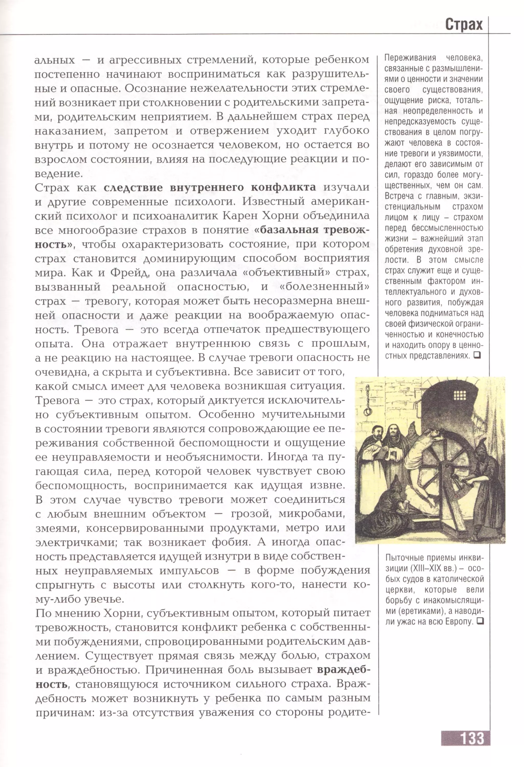 альных — и агрессивных стремлений, которые ребенком
постепенно начинают восприниматься как разрушитель­
ные и опасные. Осознание нежелательности этих стремле­
ний возникает при столкновении с родительскими запрета­
ми, родительским неприятием. В дальнейшем страх перед
наказанием, запретом и отвержением уходит глубоко
внутрь и потому не осознается человеком, но остается во
взрослом состоянии, влияя на последующие реакции и по­
ведение.
Страх как следствие внутреннего конфликта изучали
и другие современные психологи. Известный американ­
ский психолог и психоаналитик Карен Хорни объединила
все многообразие страхов в понятие «базальная тревож­
ность», чтобы охарактеризовать состояние, при котором
страх становится доминирующим способом восприятия
мира. Как и Фрейд, она различала «объективный» страх,
вызванный реальной опасностью, и «болезненный»
страх — тревогу, которая может быть несоразмерна внеш­
ней опасности и даже реакции на воображаемую опас­
ность. Тревога — это всегда отпечаток предшествующего
опыта. Она отражает внутреннюю связь с прошлым,
а не реакцию на настоящее. В случае тревоги опасность не
очевидна, а скрыта и субъективна. Все зависит от того,
какой смысл имеет для человека возникшая ситуация.
Тревога —это страх, который диктуется исключитель­
но субъективным опытом. Особенно мучительными
в состоянии тревоги являются сопровождающие ее пе­
реживания собственной беспомощности и ощущение
ее неуправляемости и необъяснимости. Иногда та пу­
гающая сила, перед которой человек чувствует свою
беспомощность, воспринимается как идущая извне.
В этом случае чувство тревоги может соединиться
с любым внешним объектом — грозой, микробами,
змеями, консервированными продуктами, метро или
электричками; так возникает фобия. А иногда опас­
ность представляется идущей изнутри в виде собствен­
ных неуправляемых импульсов — в форме побуждения
спрыгнуть с высоты или столкнуть кого-то, нанести ко­
му-либо увечье.
По мнению Хорни, субъективным опытом, который питает
тревожность, становится конфликт ребенка с собственны­
ми побуждениями, спровоцированными родительским дав­
лением. Существует прямая связь между болью, страхом
и враждебностью. Причиненная боль вызывает враждеб­
ность, становящуюся источником сильного страха. Враж­
дебность может возникнуть у ребенка по самым разным
причинам: из-за отсутствия уважения со стороны родите-
Переживания человека,
связанные с размышлени­
ями о ценности и значении
своего существования,
ощущение риска, тоталь­
ная неопределенность и
непредсказуемость суще­
ствования в целом погру­
жают человека в состоя­
ние тревоги и уязвимости,
делают его зависимым от
сил, гораздо более могу­
щественных, чем он сам.
Встреча с главным, экзи­
стенциальным страхом
лицом к лицу - страхом
перед бессмысленностью
жизни - важнейший этап
обретения духовной зре­
лости. В этом смысле
страх служит еще и суще­
ственным фактором ин­
теллектуального и духов­
ного развития, побуждая
человека подниматься над
своей физической ограни­
ченностью и конечностью
и находить опору в ценно­
стных представлениях.□
Пыточные приемы инкви­
зиции (XIII—XIX вв.) — осо­
бых судов в католической
церкви, которые вели
борьбу с инакомыслящи­
ми (еретиками), а наводи­
ли ужас на всю Европу. □
 