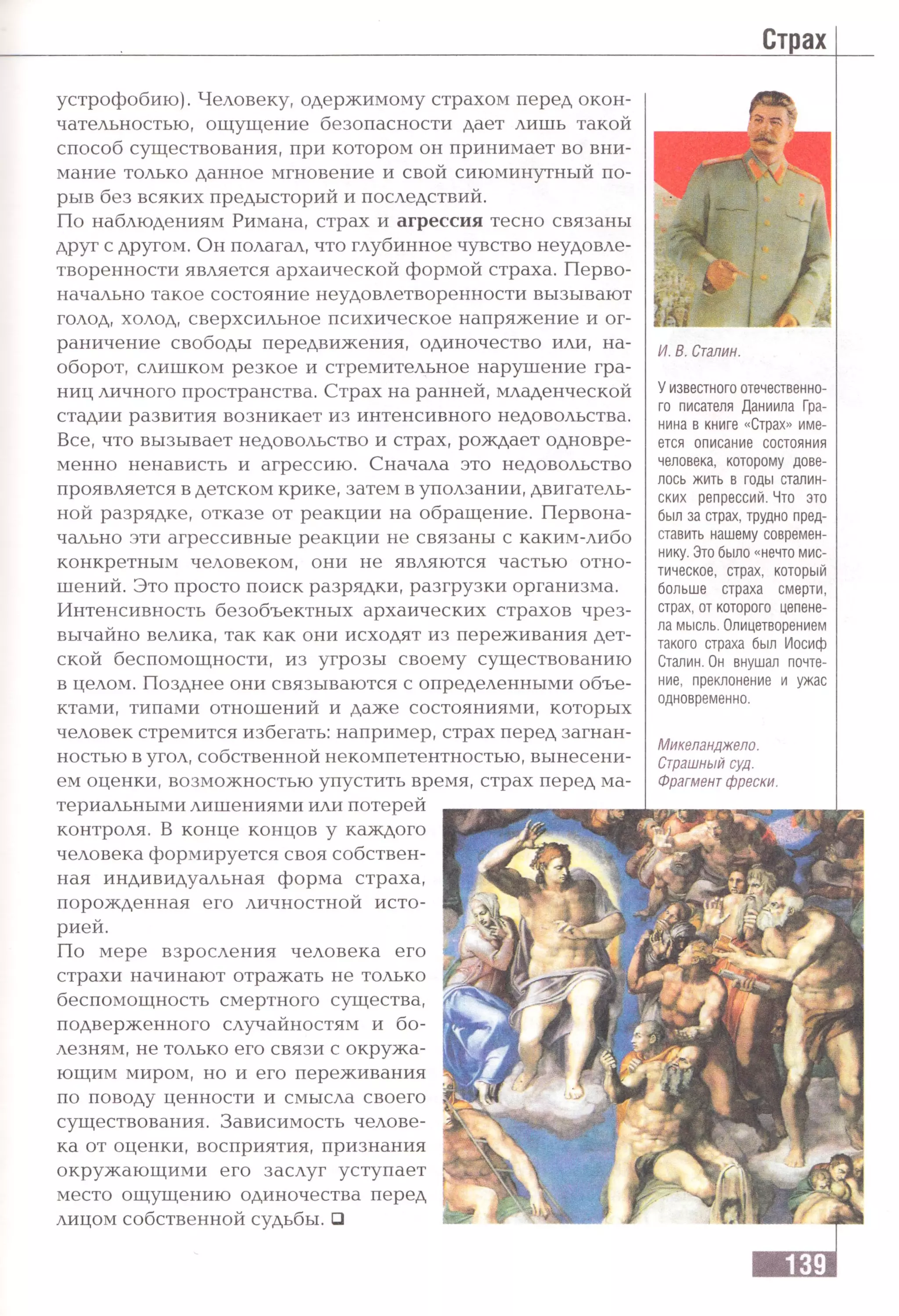 устрофобию). Человеку, одержимому страхом перед окон­
чательностью, ощущение безопасности дает лишь такой
способ существования, при котором он принимает во вни­
мание только данное мгновение и свой сиюминутный по­
рыв без всяких предысторий и последствий.
По наблюдениям Римана, страх и агрессия тесно связаны
друг с другом. Он полагал, что глубинное чувство неудовле­
творенности является архаической формой страха. Перво­
начально такое состояние неудовлетворенности вызывают
голод, холод, сверхсильное психическое напряжение и ог­
раничение свободы передвижения, одиночество или, на­
оборот, слишком резкое и стремительное нарушение гра­
ниц личного пространства. Страх на ранней, младенческой
стадии развития возникает из интенсивного недовольства.
Все, что вызывает недовольство и страх, рождает одновре­
менно ненависть и агрессию. Сначала это недовольство
проявляется в детском крике, затем в уползании, двигатель­
ной разрядке, отказе от реакции на обращение. Первона­
чально эти агрессивные реакции не связаны с каким-либо
конкретным человеком, они не являются частью отно­
шений. Это просто поиск разрядки, разгрузки организма.
Интенсивность безобъектных архаических страхов чрез­
вычайно велика, так как они исходят из переживания дет­
ской беспомощности, из угрозы своему существованию
в целом. Позднее они связываются с определенными объе­
ктами, типами отношений и даже состояниями, которых
человек стремится избегать: например, страх перед загнан­
ностью в угол, собственной некомпетентностью, вынесени­
ем оценки, возможностью упустить время, страх перед ма-
И. В. Сталин.
У известного отечественно­
го писателя Даниила Гра­
нина в книге «Страх» име­
ется описание состояния
человека, которому дове­
лось жить в годы сталин­
ских репрессий. Что это
был за страх, трудно пред­
ставить нашему современ­
нику. Это было «нечто мис­
тическое, страх, который
больше страха смерти,
страх, от которого цепене­
ла мысль. Олицетворением
такого страха был Иосиф
Сталин. Он внушал почте­
ние, преклонение и ужас
одновременно.
Микеланджело.
Страшный суд.
Фрагмент фрески.
териальными лишениями или потерей
контроля. В конце концов у каждого
человека формируется своя собствен­
ная индивидуальная форма страха,
порожденная его личностной исто­
рией.
По мере взросления человека его
страхи начинают отражать не только
беспомощность смертного существа,
подверженного случайностям и бо­
лезням, не только его связи с окружа­
ющим миром, но и его переживания
по поводу ценности и смысла своего
существования. Зависимость челове­
ка от оценки, восприятия, признания
окружающими его заслуг уступает
место ощущению одиночества перед
лицом собственной судьбы. □
 