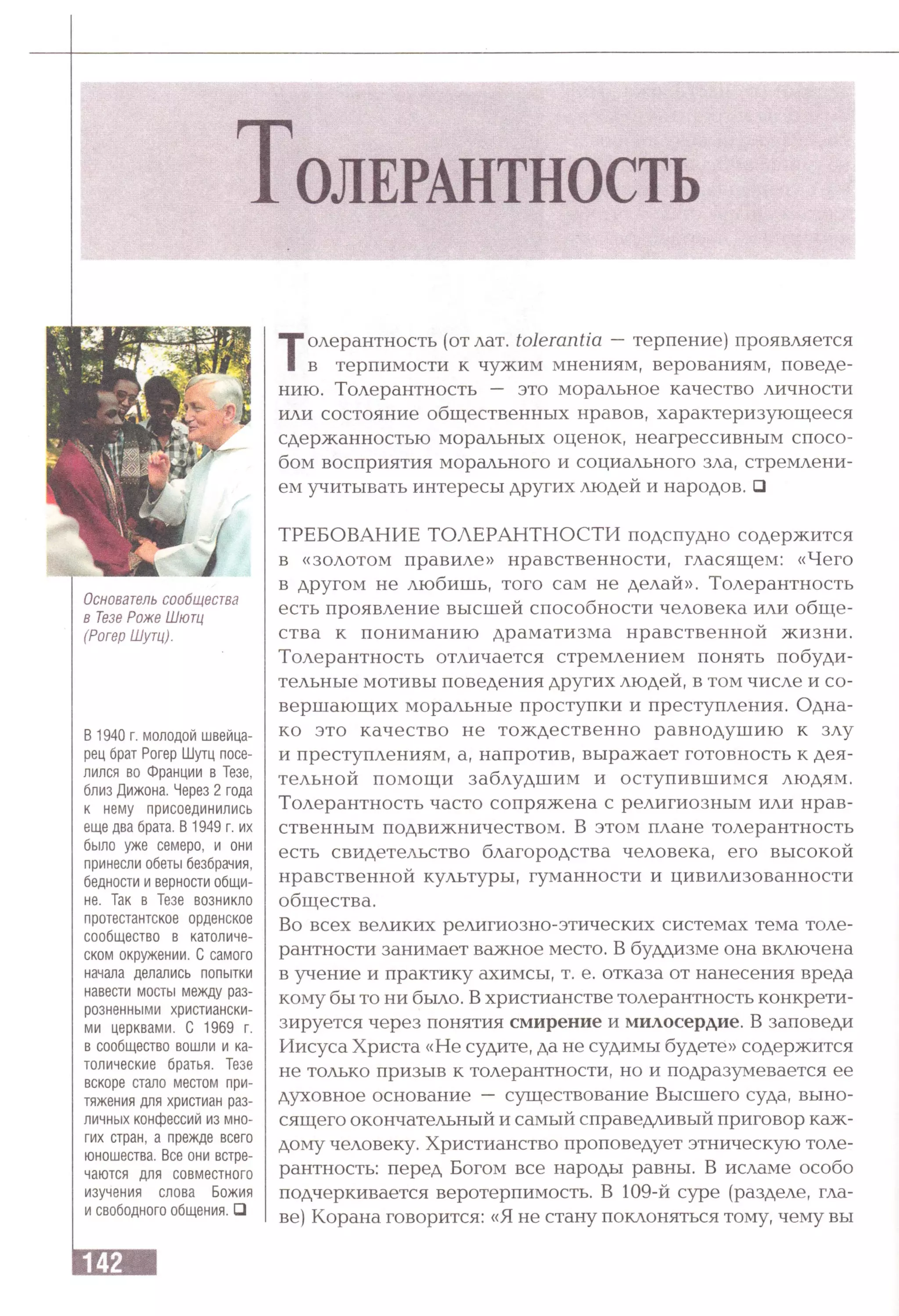 ТОЛЕРАНТНОСТЬ
Основатель сообщества
в Тезе Роже Шютц
(Рогер Шутц).
В 1940 г. молодой швейца­
рец брат Рогер Шутц посе­
лился во Франции в Тезе,
близ Дижона. Через 2 года
к нему присоединились
еще два брата. В 1949 г. их
было уже семеро, и они
принесли обеты безбрачия,
бедности и верности общи­
не. Так в Тезе возникло
протестантское орденское
сообщество в католиче­
ском окружении. С самого
начала делались попытки
навести мосты между раз­
розненными христиански­
ми церквами. С 1969 г.
в сообщество вошли и ка­
толические братья. Тезе
вскоре стало местом при­
тяжения для христиан раз­
личных конфессий из мно­
гих стран, а прежде всего
юношества. Все они встре­
чаются для совместного
изучения слова Божия
и свободного общения. □
Толерантность (отлат. tolerantia —терпение) проявляется
в терпимости к чужим мнениям, верованиям, поведе­
нию. Толерантность — это моральное качество личности
или состояние общественных нравов, характеризующееся
сдержанностью моральных оценок, неагрессивным спосо­
бом восприятия морального и социального зла, стремлени­
ем учитывать интересы других людей и народов. □
ТРЕБОВАНИЕ ТОЛЕРАНТНОСТИ подспудно содержится
в «золотом правиле» нравственности, гласящем: «Чего
в другом не любишь, того сам не делай». Толерантность
есть проявление высшей способности человека или обще­
ства к пониманию драматизма нравственной жизни.
Толерантность отличается стремлением понять побуди­
тельные мотивы поведения других людей, в том числе и со­
вершающих моральные проступки и преступления. Одна­
ко это качество не тождественно равнодушию к злу
и преступлениям, а, напротив, выражает готовность к дея­
тельной помощи заблудшим и оступившимся людям.
Толерантность часто сопряжена с религиозным или нрав­
ственным подвижничеством. В этом плане толерантность
есть свидетельство благородства человека, его высокой
нравственной культуры, гуманности и цивилизованности
общества.
Во всех великих религиозно-этических системах тема толе­
рантности занимает важное место. В буддизме она включена
в учение и практику ахимсы, т. е. отказа от нанесения вреда
кому бы то ни было. Вхристианстве толерантность конкрети­
зируется через понятия смирение и милосердие. В заповеди
Иисуса Христа «Не судите, да не судимы будете» содержится
не только призыв к толерантности, но и подразумевается ее
духовное основание — существование Высшего суда, выно­
сящего окончательный и самый справедливый приговор каж­
дому человеку. Христианство проповедует этническую толе­
рантность: перед Богом все народы равны. В исламе особо
подчеркивается веротерпимость. В 109-й суре (разделе, гла­
ве) Корана говорится: «Я не стану поклоняться тому, чему вы
 