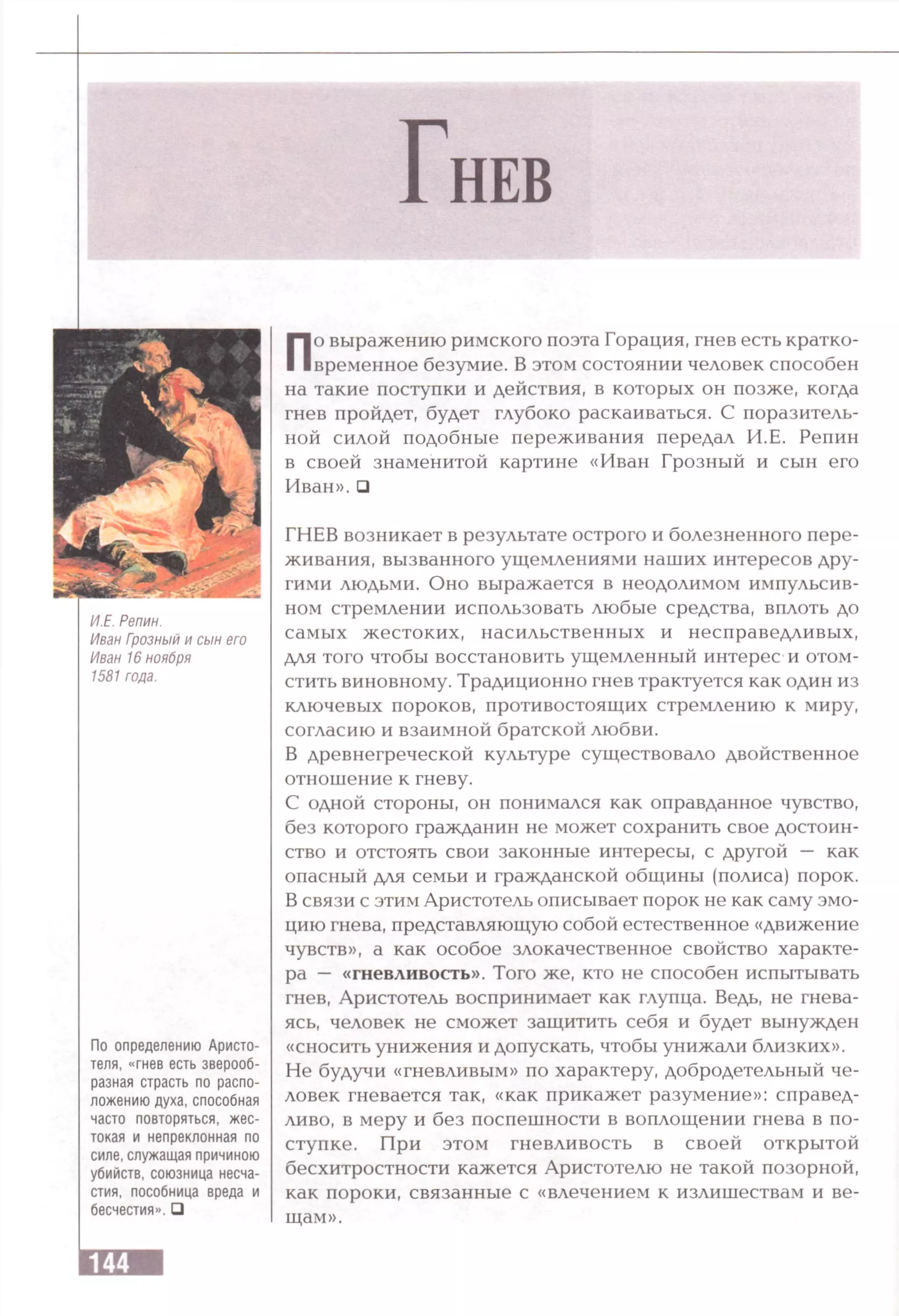 И.Е. Репин.
Иван Грозный и сын его
Иван 16 ноября
1581 года.
По определению Аристо­
теля, «гнев есть зверооб­
разная страсть по распо­
ложению духа, способная
часто повторяться, жес­
токая и непреклонная по
силе, служащая причиною
убийств, союзница несча-
стия, пособница вреда и
бесчестия».□
По выражению римского поэта Горация, гнев есть кратко­
временное безумие. В этом состоянии человек способен
на такие поступки и действия, в которых он позже, когда
гнев пройдет, будет глубоко раскаиваться. С поразитель­
ной силой подобные переживания передал И.Е. Репин
в своей знаменитой картине «Иван Грозный и сын его
Иван». □
ГНЕВ возникает в результате острого и болезненного пере­
живания, вызванного ущемлениями наших интересов дру­
гими людьми. Оно выражается в неодолимом импульсив­
ном стремлении использовать любые средства, вплоть до
самых жестоких, насильственных и несправедливых,
для того чтобы восстановить ущемленный интерес и отом­
стить виновному. Традиционно гнев трактуется как один из
ключевых пороков, противостоящих стремлению к миру,
согласию и взаимной братской любви.
В древнегреческой культуре существовало двойственное
отношение к гневу.
С одной стороны, он понимался как оправданное чувство,
без которого гражданин не может сохранить свое достоин­
ство и отстоять свои законные интересы, с другой — как
опасный для семьи и гражданской общины (полиса) порок.
В связи с этим Аристотель описывает порок не как саму эмо­
цию гнева, представляющую собой естественное «движение
чувств», а как особое злокачественное свойство характе­
ра — «гневливость». Того же, кто не способен испытывать
гнев, Аристотель воспринимает как глупца. Ведь, не гнева­
ясь, человек не сможет защитить себя и будет вынужден
«сносить унижения и допускать, чтобы унижали близких».
Не будучи «гневливым» по характеру, добродетельный че­
ловек гневается так, «как прикажет разумение»: справед­
ливо, в меру и без поспешности в воплощении гнева в по­
ступке. При этом гневливость в своей открытой
бесхитростности кажется Аристотелю не такой позорной,
как пороки, связанные с «влечением к излишествам и ве­
щам».
 