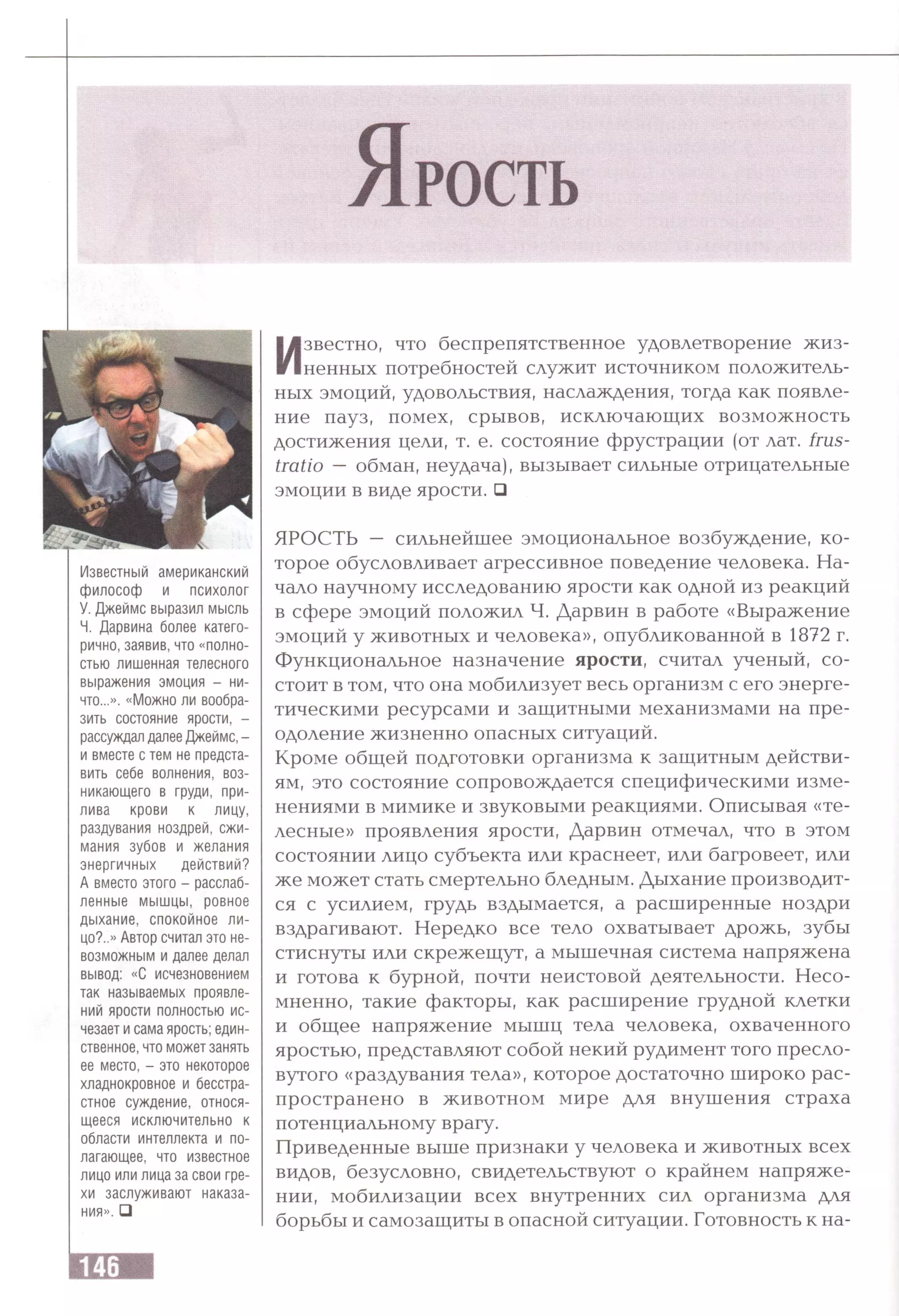 Известный американский
философ и психолог
У. Джеймс выразил мысль
Ч. Дарвина более катего­
рично, заявив, что «полно­
стью лишенная телесного
выражения эмоция - ни­
что...». «Можно ли вообра­
зить состояние ярости, -
рассуждал далее Джеймс, -
и вместе с тем не предста­
вить себе волнения, воз­
никающего в груди, при­
лива крови к лицу,
раздувания ноздрей, сжи­
мания зубов и желания
энергичных действий?
А вместо этого - расслаб­
ленные мышцы, ровное
дыхание, спокойное ли­
цо?..» Автор считал это не­
возможным и далее делал
вывод: «С исчезновением
так называемых проявле­
ний ярости полностью ис­
чезает и сама ярость; един­
ственное, что может занять
ее место, - это некоторое
хладнокровное и бесстра­
стное суждение, относя­
щееся исключительно к
области интеллекта и по­
лагающее, что известное
лицо или лица за свои гре­
хи заслуживают наказа­
ния». □
Известно, что беспрепятственное удовлетворение жиз­
ненных потребностей служит источником положитель­
ных эмоций, удовольствия, наслаждения, тогда как появле­
ние пауз, помех, срывов, исключающих возможность
достижения цели, т. е. состояние фрустрации (от лат. frus-
tratio — обман, неудача), вызывает сильные отрицательные
эмоции в виде ярости. □
ЯРОСТЬ — сильнейшее эмоциональное возбуждение, ко­
торое обусловливает агрессивное поведение человека. На­
чало научному исследованию ярости как одной из реакций
в сфере эмоций положил Ч. Дарвин в работе «Выражение
эмоций у животных и человека», опубликованной в 1872 г.
Функциональное назначение ярости, считал ученый, со­
стоит в том, что она мобилизует весь организм с его энерге­
тическими ресурсами и защитными механизмами на пре­
одоление жизненно опасных ситуаций.
Кроме общей подготовки организма к защитным действи­
ям, это состояние сопровождается специфическими изме­
нениями в мимике и звуковыми реакциями. Описывая «те­
лесные» проявления ярости, Дарвин отмечал, что в этом
состоянии лицо субъекта или краснеет, или багровеет, или
же может стать смертельно бледным. Дыхание производит­
ся с усилием, грудь вздымается, а расширенные ноздри
вздрагивают. Нередко все тело охватывает дрожь, зубы
стиснуты или скрежещут, а мышечная система напряжена
и готова к бурной, почти неистовой деятельности. Несо­
мненно, такие факторы, как расширение грудной клетки
и общее напряжение мышц тела человека, охваченного
яростью, представляют собой некий рудимент того пресло­
вутого «раздувания тела», которое достаточно широко рас­
пространено в животном мире для внушения страха
потенциальному врагу.
Приведенные выше признаки у человека и животных всех
видов, безусловно, свидетельствуют о крайнем напряже­
нии, мобилизации всех внутренних сил организма для
борьбы и самозащиты в опасной ситуации. Готовность к на­
 
