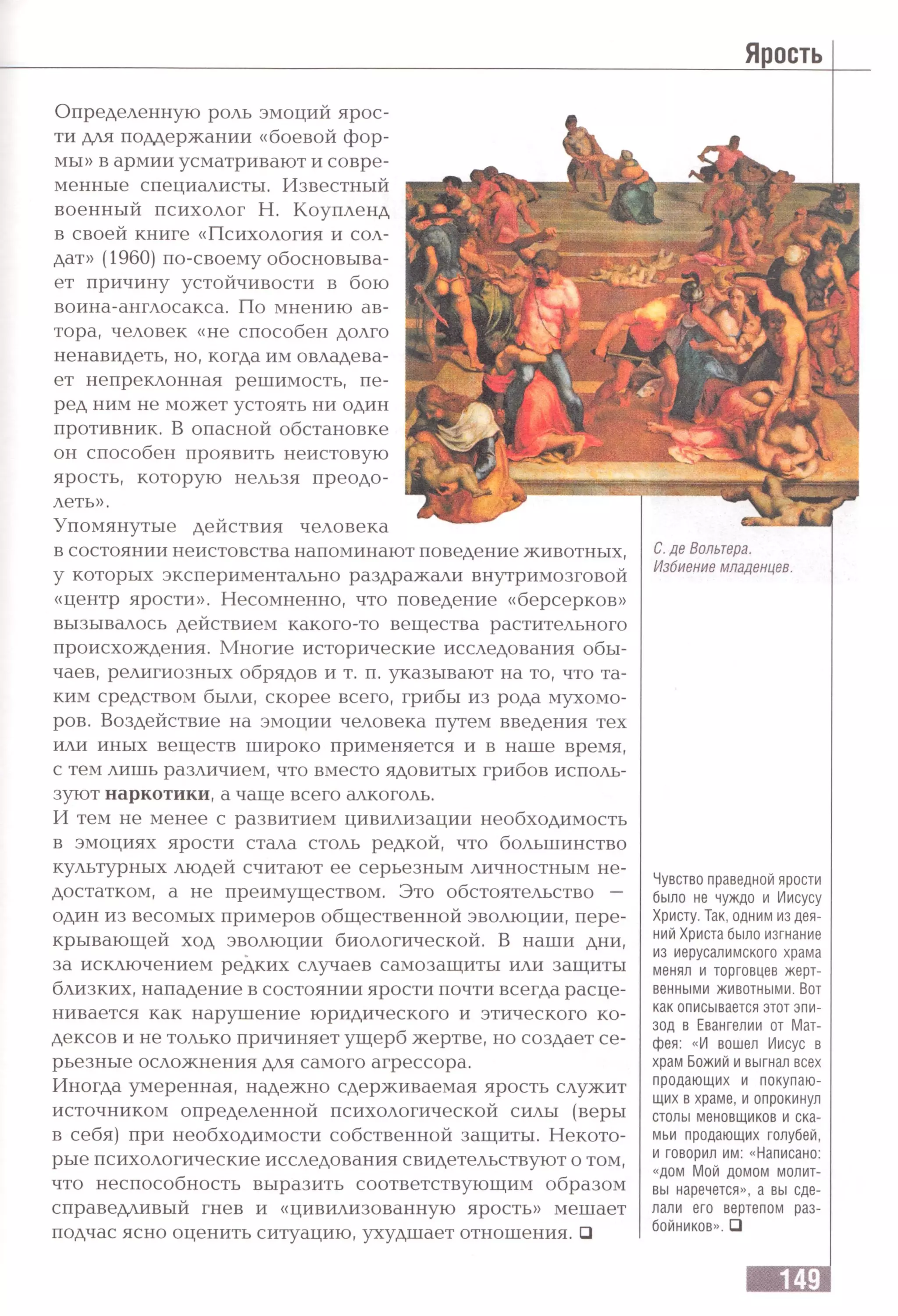 Ярость
Определенную роль эмоций ярос­
ти для поддержании «боевой фор­
мы» в армии усматривают и совре­
менные специалисты. Известный
военный психолог Н. Коупленд
в своей книге «Психология и сол­
дат» (1960) по-своему обосновыва­
ет причину устойчивости в бою
воина-англосакса. По мнению ав­
тора, человек «не способен долго
ненавидеть, но, когда им овладева­
ет непреклонная решимость, пе­
ред ним не может устоять ни один
противник. В опасной обстановке
он способен проявить неистовую
ярость, которую нельзя преодо­
леть».
Упомянутые действия человека
в состоянии неистовства напоминают поведение животных,
у которых экспериментально раздражали внутримозговой
«центр ярости». Несомненно, что поведение «берсерков»
вызывалось действием какого-то вещества растительного
происхождения. Многие исторические исследования обы­
чаев, религиозных обрядов и т. п. указывают на то, что та­
ким средством были, скорее всего, грибы из рода мухомо­
ров. Воздействие на эмоции человека путем введения тех
или иных веществ широко применяется и в наше время,
с тем лишь различием, что вместо ядовитых грибов исполь­
зуют наркотики, а чаще всего алкоголь.
И тем не менее с развитием цивилизации необходимость
в эмоциях ярости стала столь редкой, что большинство
культурных людей считают ее серьезным личностным не­
достатком, а не преимуществом. Это обстоятельство —
один из весомых примеров общественной эволюции, пере­
крывающей ход эволюции биологической. В наши дни,
за исключением редких случаев самозащиты или защиты
близких, нападение в состоянии ярости почти всегда расце­
нивается как нарушение юридического и этического ко­
дексов и не только причиняет ущерб жертве, но создает се­
рьезные осложнения для самого агрессора.
Иногда умеренная, надежно сдерживаемая ярость служит
источником определенной психологической силы (веры
в себя) при необходимости собственной защиты. Некото­
рые психологические исследования свидетельствуют о том,
что неспособность выразить соответствующим образом
справедливый гнев и «цивилизованную ярость» мешает
подчас ясно оценить ситуацию, ухудшает отношения. □
С. де Вольтера.
Избиение младенцев.
Чувство праведной ярости
было не чуждо и Иисусу
Христу. Так, одним из дея­
ний Христа было изгнание
из иерусалимского храма
менял и торговцев жерт­
венными животными. Вот
как описывается этот эпи­
зод в Евангелии от Мат­
фея: «И вошел Иисус в
храм Божий и выгнал всех
продающих и покупаю­
щих в храме, и опрокинул
столы меновщиков и ска­
мьи продающих голубей,
и говорил им: «Написано:
«дом Мой домом молит­
вы наречется», а вы сде­
лали его вертепом раз­
бойников». □
 