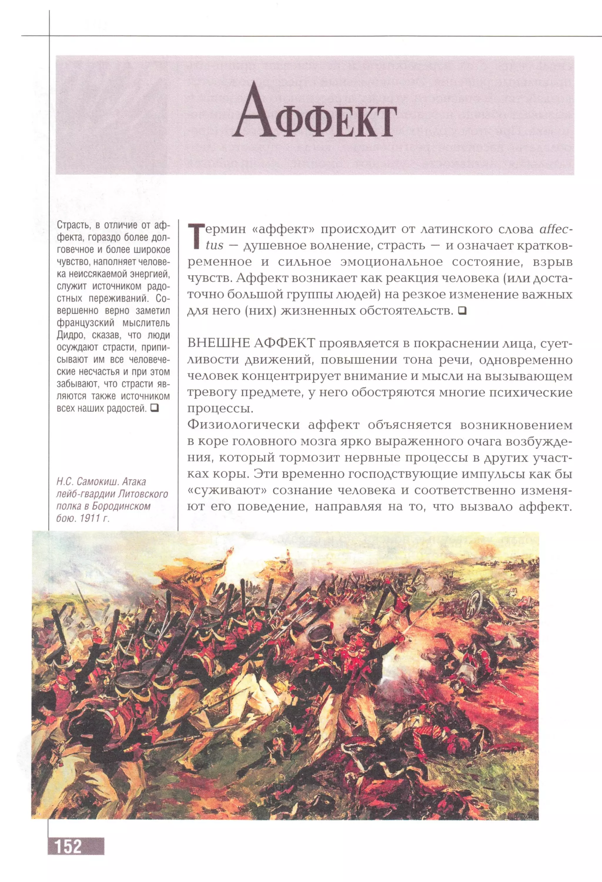 А ф ф е к т
Страсть, в отличие от аф­
фекта, гораздо более дол­
говечное и более широкое
чувство, наполняет челове­
ка неиссякаемой энергией,
служит источником радо­
стных переживаний. Со­
вершенно верно заметил
французский мыслитель
Дидро, сказав, что люди
осуждают страсти, припи­
сывают им все человече­
ские несчастья и при этом
забывают, что страсти яв­
ляются также источником
всех наших радостей. □
Н.С. Самокиш. Атака
лейб-гвардии Литовского
полка в Бородинском
бою. 1911 г.
Термин «аффект» происходит от латинского слова affec-
tus —душевное волнение, страсть —и означает кратков­
ременное и сильное эмоциональное состояние, взрыв
чувств. Аффект возникает как реакция человека (или доста­
точно большой группы людей) на резкое изменение важных
для него (них) жизненных обстоятельств. □
ВНЕШНЕ АФФЕКТ проявляется в покраснении лица, сует­
ливости движений, повышении тона речи, одновременно
человек концентрирует внимание и мысли на вызывающем
тревогу предмете, у него обостряются многие психические
процессы.
Физиологически аффект объясняется возникновением
в коре головного мозга ярко выраженного очага возбужде­
ния, который тормозит нервные процессы в других участ­
ках коры. Эти временно господствующие импульсы как бы
«суживают» сознание человека и соответственно изменя­
ют его поведение, направляя на то, что вызвало аффект.
 