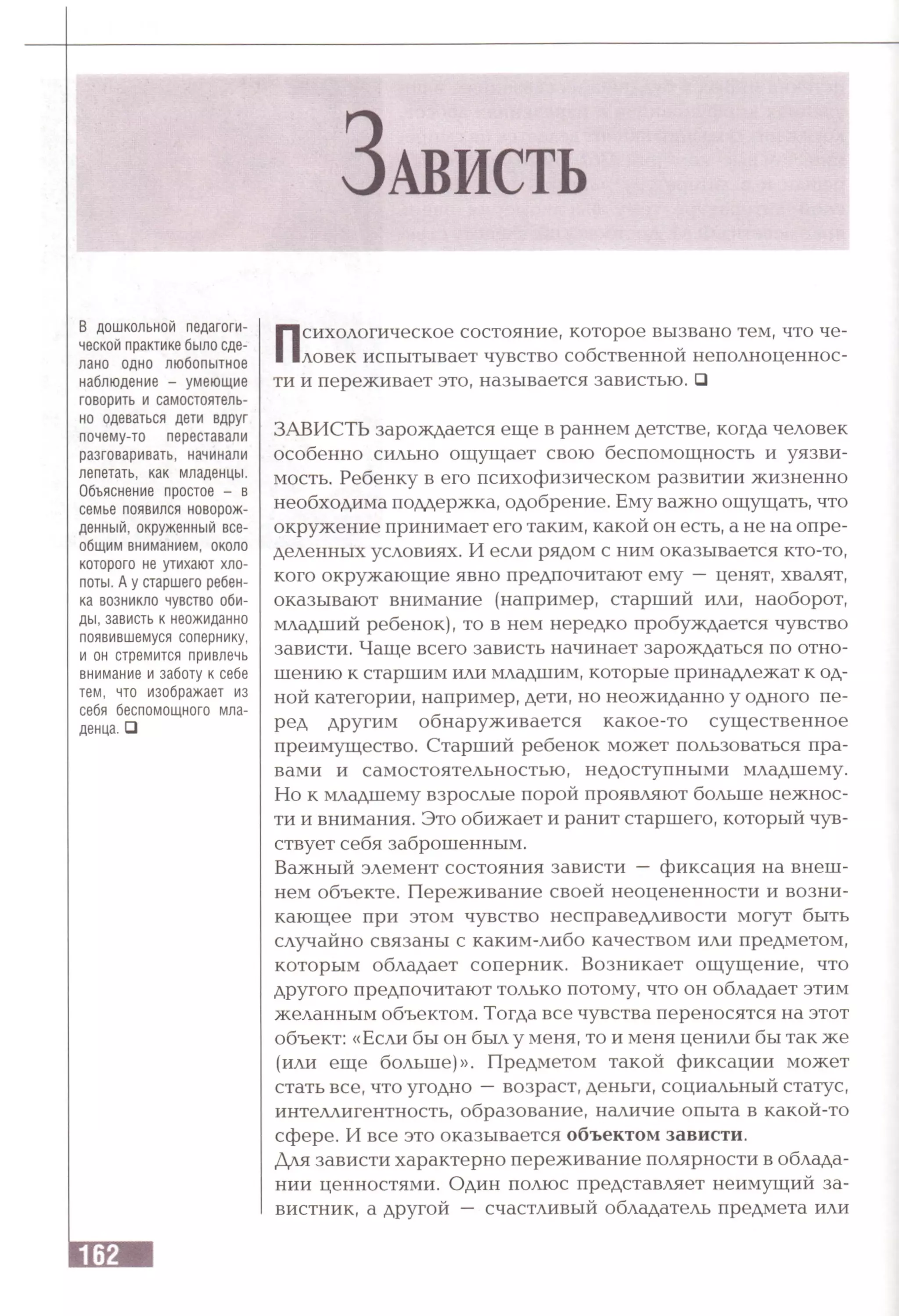 З а в и с т ь
В дошкольной педагоги­
ческой практике было сде­
лано одно любопытное
наблюдение - умеющие
говорить и самостоятель­
но одеваться дети вдруг
почему-то переставали
разговаривать, начинали
лепетать, как младенцы.
Объяснение простое - в
семье появился новорож­
денный, окруженный все­
общим вниманием, около
которого не утихают хло­
поты. А у старшего ребен­
ка возникло чувство оби­
ды, зависть к неожиданно
появившемуся сопернику,
и он стремится привлечь
внимание и заботу к себе
тем, что изображает из
себя беспомощного мла­
денца. □
Психологическое состояние, которое вызвано тем, что че­
ловек испытывает чувство собственной неполноценнос­
ти и переживает это, называется завистью. □
ЗАВИСТЬ зарождается еще в раннем детстве, когда человек
особенно сильно ощущает свою беспомощность и уязви­
мость. Ребенку в его психофизическом развитии жизненно
необходима поддержка, одобрение. Ему важно ощущать, что
окружение принимает его таким, какой он есть, а не на опре­
деленных условиях. И если рядом с ним оказывается кто-то,
кого окружающие явно предпочитают ему — ценят, хвалят,
оказывают внимание (например, старший или, наоборот,
младший ребенок), то в нем нередко пробуждается чувство
зависти. Чаще всего зависть начинает зарождаться по отно­
шению к старшим или младшим, которые принадлежат к од­
ной категории, например, дети, но неожиданно у одного пе­
ред другим обнаруживается какое-то существенное
преимущество. Старший ребенок может пользоваться пра­
вами и самостоятельностью, недоступными младшему.
Но к младшему взрослые порой проявляют больше нежнос­
ти и внимания. Это обижает и ранит старшего, который чув­
ствует себя заброшенным.
Важный элемент состояния зависти — фиксация на внеш­
нем объекте. Переживание своей неоцененности и возни­
кающее при этом чувство несправедливости могут быть
случайно связаны с каким-либо качеством или предметом,
которым обладает соперник. Возникает ощущение, что
другого предпочитают только потому, что он обладает этим
желанным объектом. Тогда все чувства переносятся на этот
объект: «Если бы он был у меня, то и меня ценили бы так же
(или еще больше)». Предметом такой фиксации может
стать все, что угодно —возраст, деньги, социальный статус,
интеллигентность, образование, наличие опыта в какой-то
сфере. И все это оказывается объектом зависти.
Для зависти характерно переживание полярности в облада­
нии ценностями. Один полюс представляет неимущий за­
вистник, а другой — счастливый обладатель предмета или
 