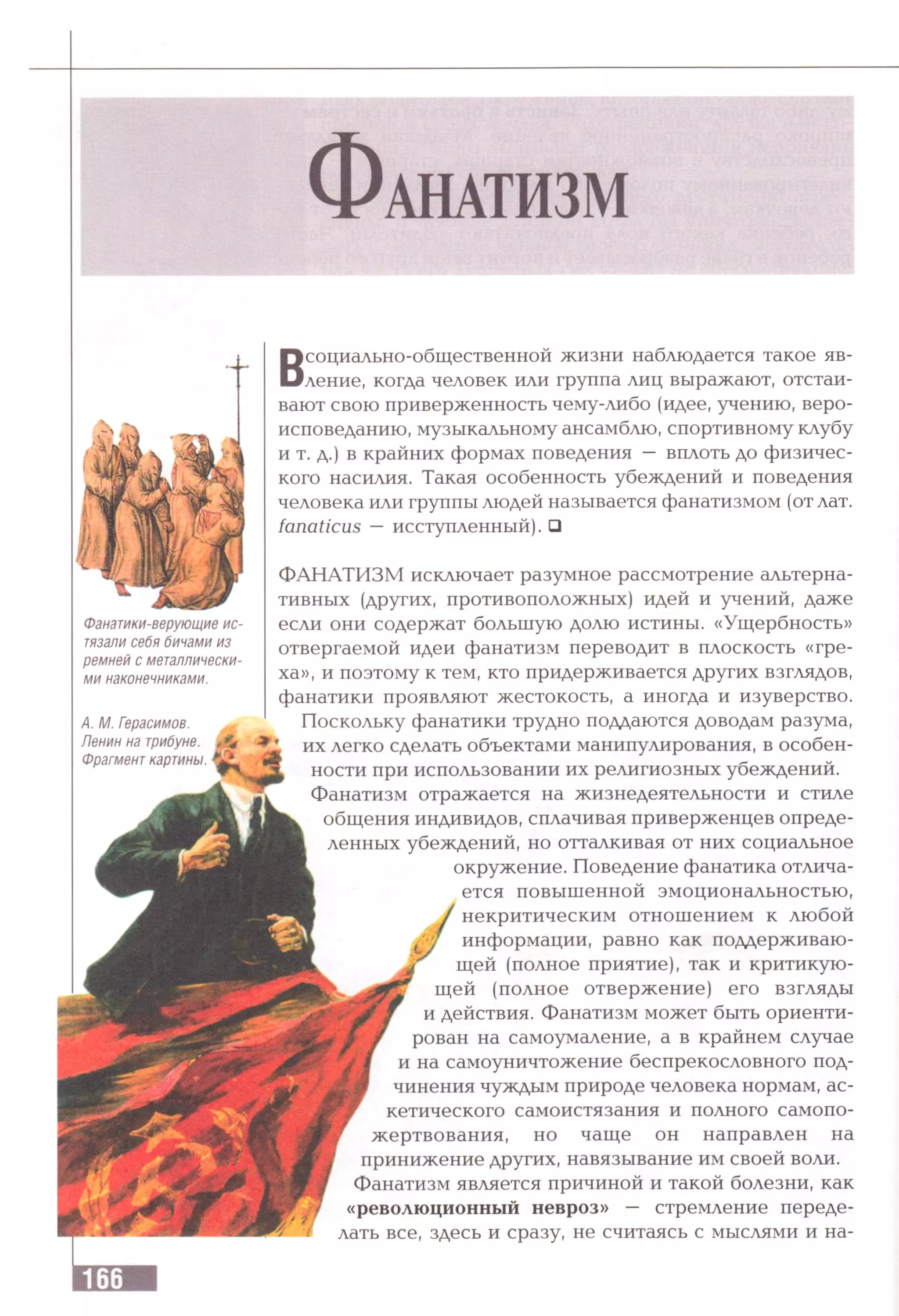 Фанатики-верующие ис­
тязали себя бичами из
ремней с металлически­
ми наконечниками.
А. М. Герасимов.
Ленин на трибуне.
Фрагмент картины.
ФАНАТИЗМ исключает разумное рассмотрение альтерна­
тивных (других, противоположных) идей и учений, даже
если они содержат большую долю истины. «Ущербность»
отвергаемой идеи фанатизм переводит в плоскость «гре­
ха», и поэтому к тем, кто придерживается других взглядов,
фанатики проявляют жестокость, а иногда и изуверство.
Поскольку фанатики трудно поддаются доводам разума,
их легко сделать объектами манипулирования, в особен­
ности при использовании их религиозных убеждений.
Фанатизм отражается на жизнедеятельности и стиле
общения индивидов, сплачивая приверженцев опреде­
ленных убеждений, но отталкивая от них социальное
окружение. Поведение фанатика отлича­
ется повышенной эмоциональностью,
некритическим отношением к любой
информации, равно как поддерживаю­
щей (полное приятие), так и критикую­
щей (полное отвержение) его взгляды
и действия. Фанатизм может быть ориенти­
рован на самоумаление, а в крайнем случае
и на самоуничтожение беспрекословного под­
чинения чуждым природе человека нормам, ас­
кетического самоистязания и полного самопо­
жертвования, но чаще он направлен на
принижение других, навязывание им своей воли.
Фанатизм является причиной и такой болезни, как
«революционный невроз» — стремление переде­
лать все, здесь и сразу, не считаясь с мыслями и на-
Всоциально-общественной жизни наблюдается такое яв­
ление, когда человек или группа лиц выражают, отстаи­
вают свою приверженность чему-либо (идее, учению, веро­
исповеданию, музыкальному ансамблю, спортивному клубу
и т. д.) в крайних формах поведения — вплоть до физичес­
кого насилия. Такая особенность убеждений и поведения
человека или группы людей называется фанатизмом (от лат.
fanaticus —исступленный). □
 