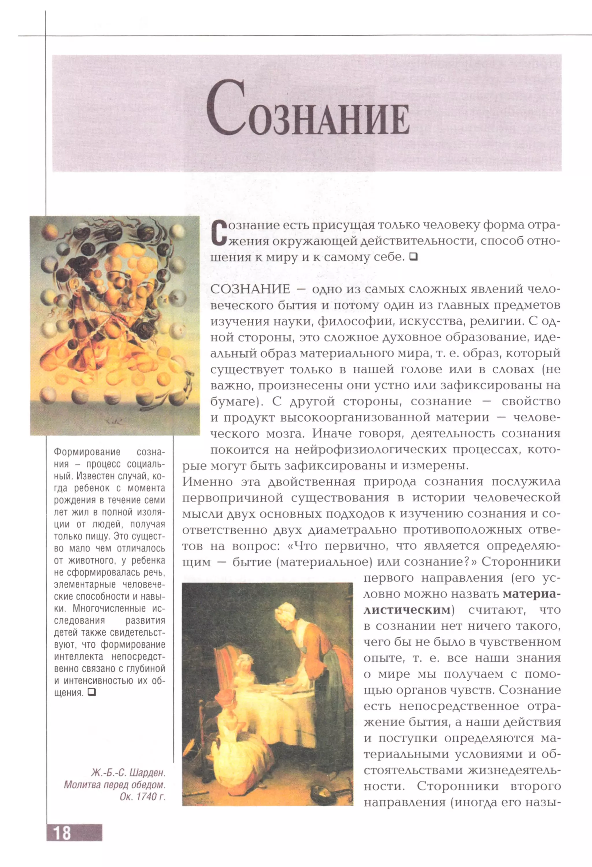 С о з н а н и е
Сознание есть присущая только человеку форма отра­
жения окружающей действительности, способ отно­
шения к миру и к самому себе. □
СОЗНАНИЕ — одно из самых сложных явлений чело­
веческого бытия и потому один из главных предметов
изучения науки, философии, искусства, религии. С од­
ной стороны, это сложное духовное образование, иде­
альный образ материального мира, т. е. образ, который
существует только в нашей голове или в словах (не
важно, произнесены они устно или зафиксированы на
бумаге). С другой стороны, сознание — свойство
и продукт высокоорганизованной материи — челове­
ческого мозга. Иначе говоря, деятельность сознания
Формирование созна­
ния - процесс социаль­
ный. Известен случай, ко­
гда ребенок с момента
рождения в течение семи
лет жил в полной изоля­
ции от людей, получая
только пищу. Это сущест­
во мало чем отличалось
от животного, у ребенка
не сформировалась речь,
элементарные человече­
ские способности и навы­
ки. Многочисленные ис­
следования развития
детей также свидетельст­
вуют, что формирование
интеллекта непосредст­
венно связано с глубиной
и интенсивностью их об­
щения. □
Ж.-Б.-С. Шарден.
Молитва перед обедом.
Ок. 1740 г.
покоится на нейрофизиологических процессах, кото­
рые могут быть зафиксированы и измерены.
Именно эта двойственная природа сознания послужила
первопричиной существования в истории человеческой
мысли двух основных подходов к изучению сознания и со­
ответственно двух диаметрально противоположных отве­
тов на вопрос: «Что первично, что является определяю­
щим — бытие (материальное) или сознание?» Сторонники
первого направления (его ус­
ловно можно назвать материа­
листическим) считают, что
в сознании нет ничего такого,
чего бы не было в чувственном
опыте, т. е. все наши знания
о мире мы получаем с помо­
щью органов чувств. Сознание
есть непосредственное отра­
жение бытия, а наши действия
и поступки определяются ма­
териальными условиями и об­
стоятельствами жизнедеятель­
ности. Сторонники второго
направления (иногда его назы-
 