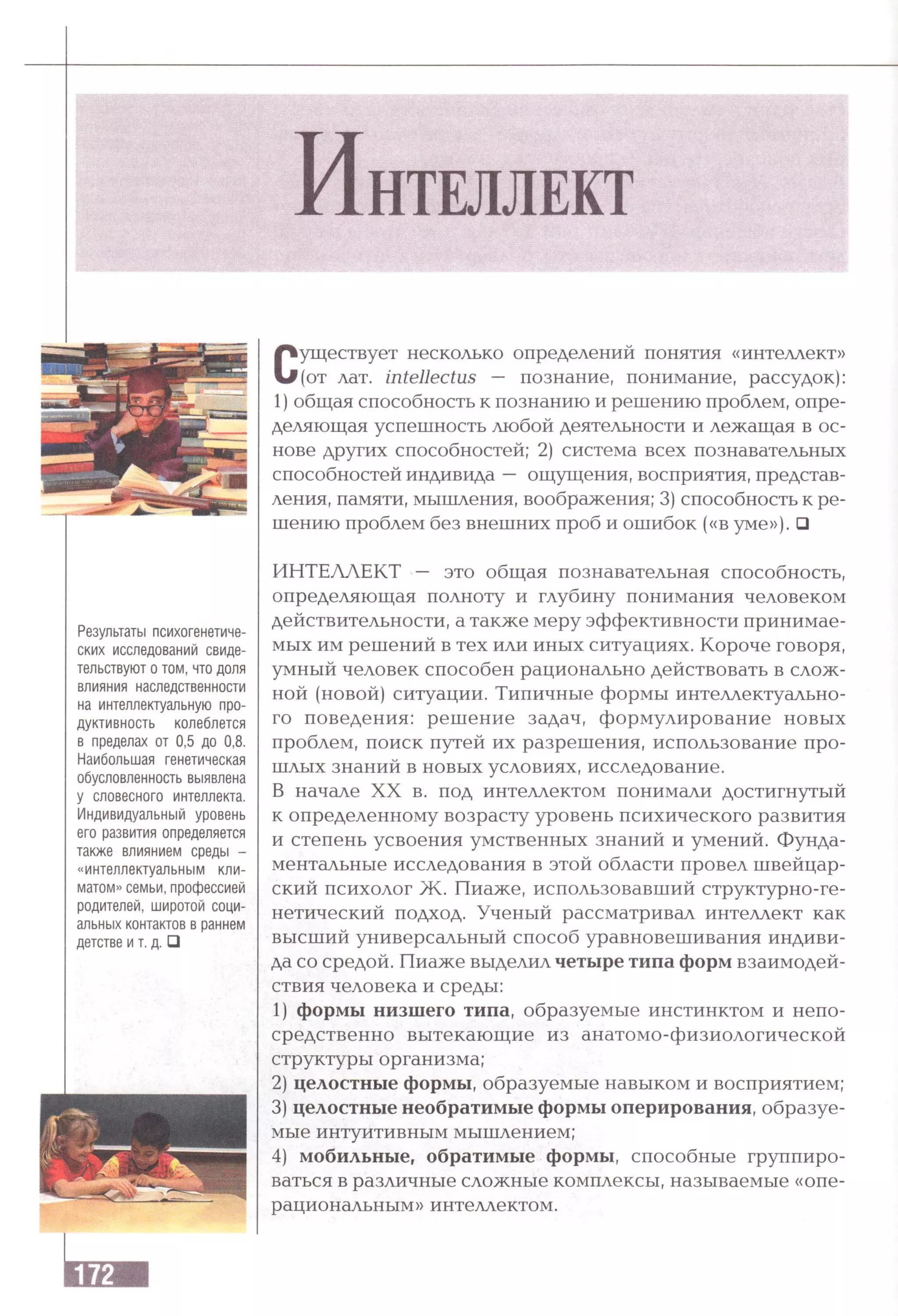 Результаты психогенетиче­
ских исследований свиде­
тельствуют о том, что доля
влияния наследственности
на интеллектуальную про­
дуктивность колеблется
в пределах от 0,5 до 0,8.
Наибольшая генетическая
обусловленность выявлена
у словесного интеллекта.
Индивидуальный уровень
его развития определяется
также влиянием среды -
«интеллектуальным кли­
матом» семьи, профессией
родителей, широтой соци­
альных контактов в раннем
детстве и т. д. □
Существует несколько определений понятия «интеллект»
(от лат. intellectus — познание, понимание, рассудок):
1) общая способность к познанию и решению проблем, опре­
деляющая успешность любой деятельности и лежащая в ос­
нове других способностей; 2) система всех познавательных
способностей индивида — ощущения, восприятия, представ­
ления, памяти, мышления, воображения; 3) способность к ре­
шению проблем без внешних проб и ошибок («в уме»). □
ИНТЕЛЛЕКТ — это общая познавательная способность,
определяющая полноту и глубину понимания человеком
действительности, а также меру эффективности принимае­
мых им решений в тех или иных ситуациях. Короче говоря,
умный человек способен рационально действовать в слож­
ной (новой) ситуации. Типичные формы интеллектуально­
го поведения: решение задач, формулирование новых
проблем, поиск путей их разрешения, использование про­
шлых знаний в новых условиях, исследование.
В начале XX в. под интеллектом понимали достигнутый
к определенному возрасту уровень психического развития
и степень усвоения умственных знаний и умений. Фунда­
ментальные исследования в этой области провел швейцар­
ский психолог Ж . Пиаже, использовавший структурно-ге­
нетический подход. Ученый рассматривал интеллект как
высший универсальный способ уравновешивания индиви­
да со средой. Пиаже выделил четыре типа форм взаимодей­
ствия человека и среды:
1) формы низшего типа, образуемые инстинктом и непо­
средственно вытекающие из анатомо-физиологической
структуры организма;
2) целостные формы, образуемые навыком и восприятием;
3) целостные необратимые формы оперирования, образуе­
мые интуитивным мышлением;
4) мобильные, обратимые формы, способные группиро­
ваться в различные сложные комплексы, называемые «опе­
рациональным» интеллектом.
 