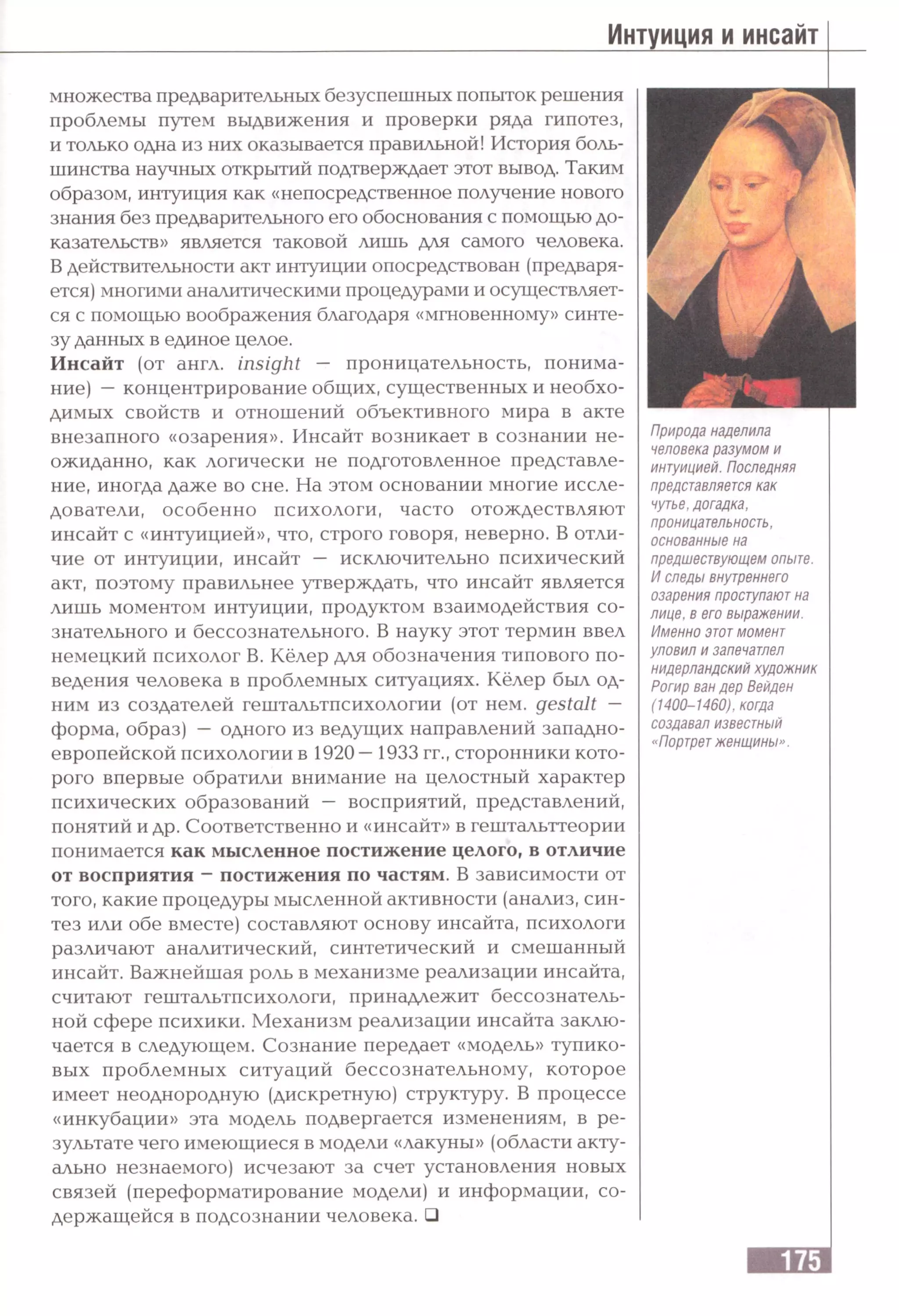 множества предварительных безуспешных попыток решения
проблемы путем выдвижения и проверки ряда гипотез,
и только одна из них оказывается правильной! История боль­
шинства научных открытий подтверждает этот вывод. Таким
образом, интуиция как «непосредственное получение нового
знания без предварительного его обоснования с помощью до­
казательств» является таковой лишь для самого человека.
В действительности акт интуиции опосредствован (предваря­
ется) многими аналитическими процедурами и осуществляет­
ся с помощью воображения благодаря «мгновенному» синте­
зу данных в единое целое.
Инсайт (от англ, insight — проницательность, понима­
ние) —концентрирование общих, существенных и необхо­
димых свойств и отношений объективного мира в акте
внезапного «озарения». Инсайт возникает в сознании не­
ожиданно, как логически не подготовленное представле­
ние, иногда даже во сне. На этом основании многие иссле­
дователи, особенно психологи, часто отождествляют
инсайт с «интуицией», что, строго говоря, неверно. В отли­
чие от интуиции, инсайт — исключительно психический
акт, поэтому правильнее утверждать, что инсайт является
лишь моментом интуиции, продуктом взаимодействия со­
знательного и бессознательного. В науку этот термин ввел
немецкий психолог В. Кёлер для обозначения типового по­
ведения человека в проблемных ситуациях. Кёлер был од­
ним из создателей гештальтпсихологии (от нем. gestalt —
форма, образ) — одного из ведущих направлений западно­
европейской психологии в 1920—1933 гг., сторонники кото­
рого впервые обратили внимание на целостный характер
психических образований — восприятий, представлений,
понятий и др. Соответственно и «инсайт» в гештальттеории
понимается как мысленное постижение целого, в отличие
от восприятия - постижения по частям. В зависимости от
того, какие процедуры мысленной активности (анализ, син­
тез или обе вместе) составляют основу инсайта, психологи
различают аналитический, синтетический и смешанный
инсайт. Важнейшая роль в механизме реализации инсайта,
считают гештальтпсихологи, принадлежит бессознатель­
ной сфере психики. Механизм реализации инсайта заклю­
чается в следующем. Сознание передает «модель» тупико­
вых проблемных ситуаций бессознательному, которое
имеет неоднородную (дискретную) структуру. В процессе
«инкубации» эта модель подвергается изменениям, в ре­
зультате чего имеющиеся в модели «лакуны» (области акту­
ально незнаемого) исчезают за счет установления новых
связей (переформатирование модели) и информации, со­
держащейся в подсознании человека. □
Природа наделила
человека разумом и
интуицией. Последняя
представляется как
чутье, догадка,
проницательность,
основанные на
предшествующем опыте.
И следы внутреннего
озарения проступают на
лице, в его выражении.
Именно этотмомент
уловил и запечатлел
нидерландский художник
Рогир ван дер Вейден
(1400-1460), когда
создавал известный
«Портретженщины».
 
