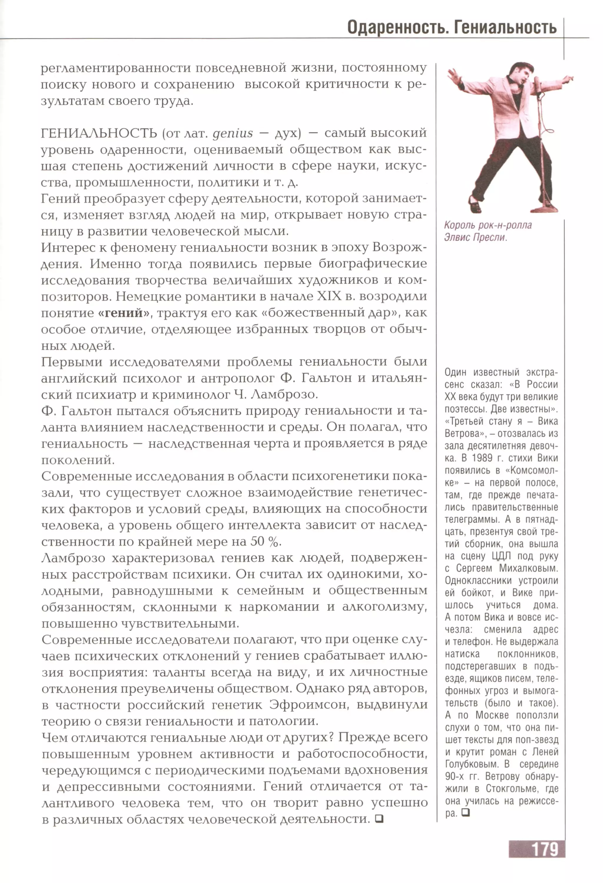 Одаренность. Гениальность
регламентированности повседневной жизни, постоянному
поиску нового и сохранению высокой критичности к ре­
зультатам своего труда.
ГЕНИАЛЬНОСТЬ (от лат. genius —дух) — самый высокий
уровень одаренности, оцениваемый обществом как выс­
шая степень достижений личности в сфере науки, искус­
ства, промышленности, политики и т. д.
Гений преобразует сферу деятельности, которой занимает­
ся, изменяет взгляд людей на мир, открывает новую стра­
ницу в развитии человеческой мысли.
Интерес к феномену гениальности возник в эпоху Возрож­
дения. Именно тогда появились первые биографические
исследования творчества величайших художников и ком­
позиторов. Немецкие романтики в начале XIX в. возродили
понятие «гений», трактуя его как «божественный дар», как
особое отличие, отделяющее избранных творцов от обыч­
ных людей.
Первыми исследователями проблемы гениальности были
английский психолог и антрополог Ф. Гальтон и итальян­
ский психиатр и криминолог Ч. Ламброзо.
Ф. Гальтон пытался объяснить природу гениальности и та­
ланта влиянием наследственности и среды. Он полагал, что
гениальность —наследственная черта и проявляется в ряде
поколений.
Современные исследования в области психогенетики пока­
зали, что существует сложное взаимодействие генетичес­
ких факторов и условий среды, влияющих на способности
человека, а уровень общего интеллекта зависит от наслед­
ственности по крайней мере на 50 %.
Ламброзо характеризовал гениев как людей, подвержен­
ных расстройствам психики. Он считал их одинокими, хо­
лодными, равнодушными к семейным и общественным
обязанностям, склонными к наркомании и алкоголизму,
повышенно чувствительными.
Современные исследователи полагают, что при оценке слу­
чаев психических отклонений у гениев срабатывает иллю­
зия восприятия: таланты всегда на виду, и их личностные
отклонения преувеличены обществом. Однако ряд авторов,
в частности российский генетик Эфроимсон, выдвинули
теорию о связи гениальности и патологии.
Чем отличаются гениальные люди от других? Прежде всего
повышенным уровнем активности и работоспособности,
чередующимся с периодическими подъемами вдохновения
и депрессивными состояниями. Гений отличается от та­
лантливого человека тем, что он творит равно успешно
в различных областях человеческой деятельности. Q
Король рок-н-ролла
Элвис Пресли.
Один известный экстра­
сенс сказал: «В России
XX века будут три великие
поэтессы. Две известны».
«Третьей стану я - Вика
Ветрова», - отозвалась из
зала десятилетняя девоч­
ка. В 1989 г. стихи Вики
появились в «Комсомол­
ке» - на первой полосе,
там, где прежде печата­
лись правительственные
телеграммы. А в пятнад­
цать, презентуя свой тре­
тий сборник, она вышла
на сцену ЦДЛ под руку
с Сергеем Михалковым.
Одноклассники устроили
ей бойкот, и Вике при­
шлось учиться дома.
А потом Вика и вовсе ис­
чезла: сменила адрес
и телефон. Не выдержала
натиска поклонников,
подстерегавших в подъ­
езде, ящиков писем, теле­
фонных угроз и вымога­
тельств (было и такое).
А по Москве поползли
слухи о том, что она пи­
шет тексты для поп-звезд
и крутит роман с Леней
Голубковым. В середине
90-х гг. Ветрову обнару­
жили в Стокгольме, где
она училась на режиссе­
ра. □
 