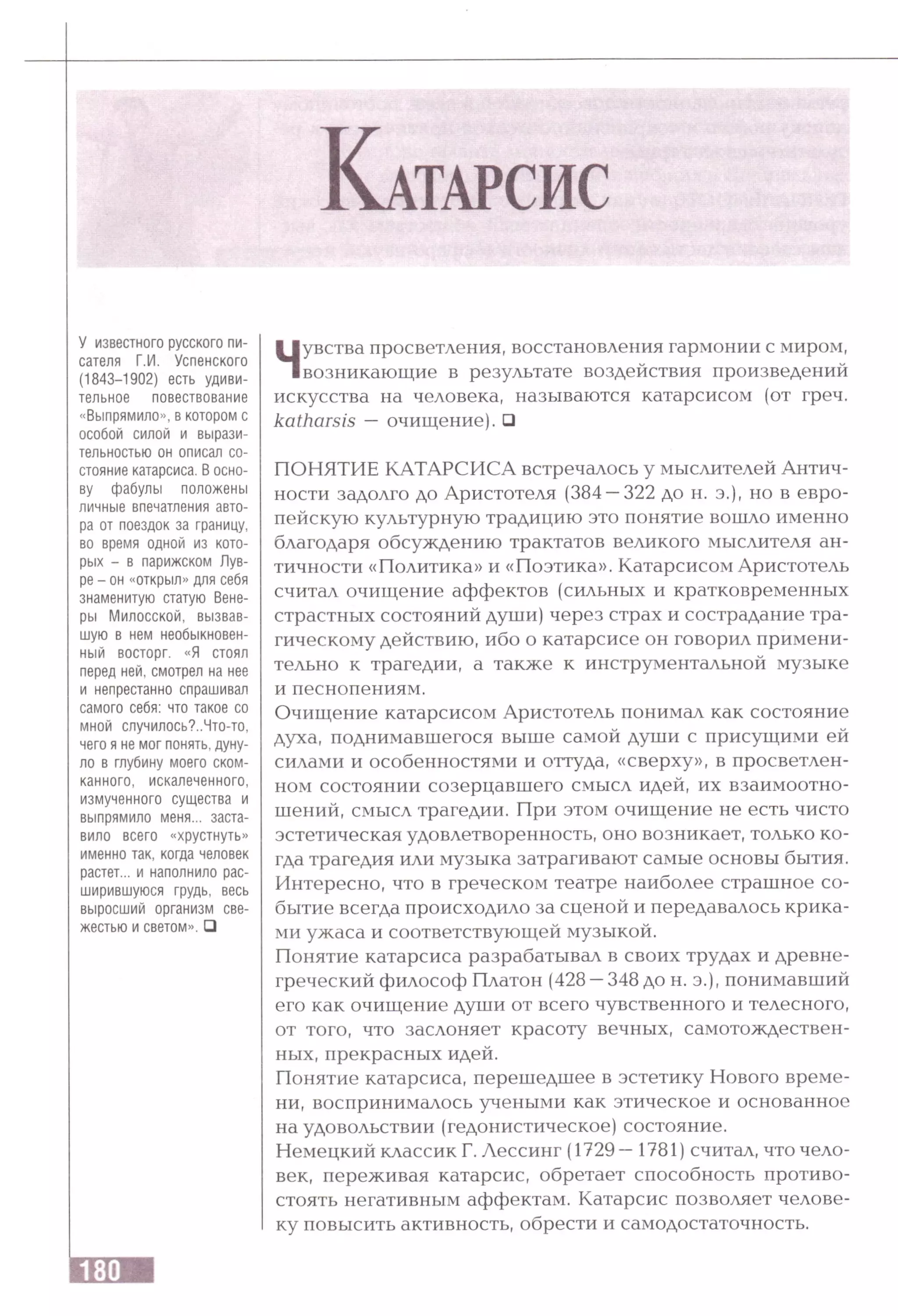 К а т а р с и с
У известного русского пи­
сателя Г.И. Успенского
(1843-1902) есть удиви­
тельное повествование
«Выпрямило», в котором с
особой силой и вырази­
тельностью он описал со­
стояние катарсиса. В осно­
ву фабулы положены
личные впечатления авто­
ра от поездок за границу,
во время одной из кото­
рых - в парижском Лув­
ре - он «открыл» для себя
знаменитую статую Вене­
ры Милосской, вызвав­
шую в нем необыкновен­
ный восторг. «Я стоял
перед ней, смотрел на нее
и непрестанно спрашивал
самого себя: что такое со
мной случилось?..Что-то,
чего я не мог понять, дуну­
ло в глубину моего ском­
канного, искалеченного,
измученного существа и
выпрямило меня... заста­
вило всего «хрустнуть»
именно так, когда человек
растет... и наполнило рас­
ширившуюся грудь, весь
выросший организм све­
жестью и светом». □
Чувства просветления, восстановления гармонии с миром,
возникающие в результате воздействия произведений
искусства на человека, называются катарсисом (от греч.
katharsis —очищение). □
ПОНЯТИЕ КАТАРСИСА встречалось у мыслителей Антич­
ности задолго до Аристотеля (384 —322 до н. э.), но в евро­
пейскую культурную традицию это понятие вошло именно
благодаря обсуждению трактатов великого мыслителя ан­
тичности «Политика» и «Поэтика». Катарсисом Аристотель
считал очищение аффектов (сильных и кратковременных
страстных состояний души) через страх и сострадание тра­
гическому действию, ибо о катарсисе он говорил примени­
тельно к трагедии, а также к инструментальной музыке
и песнопениям.
Очищение катарсисом Аристотель понимал как состояние
духа, поднимавшегося выше самой души с присущими ей
силами и особенностями и оттуда, «сверху», в просветлен­
ном состоянии созерцавшего смысл идей, их взаимоотно­
шений, смысл трагедии. При этом очищение не есть чисто
эстетическая удовлетворенность, оно возникает, только ко­
гда трагедия или музыка затрагивают самые основы бытия.
Интересно, что в греческом театре наиболее страшное со­
бытие всегда происходило за сценой и передавалось крика­
ми ужаса и соответствующей музыкой.
Понятие катарсиса разрабатывал в своих трудах и древне­
греческий философ Платон (428 —348 до н. э.), понимавший
его как очищение души от всего чувственного и телесного,
от того, что заслоняет красоту вечных, самотождествен-
ных, прекрасных идей.
Понятие катарсиса, перешедшее в эстетику Нового време­
ни, воспринималось учеными как этическое и основанное
на удовольствии (гедонистическое) состояние.
Немецкий классик Г. Лессинг (1729 —1781) считал, что чело­
век, переживая катарсис, обретает способность противо­
стоять негативным аффектам. Катарсис позволяет челове­
ку повысить активность, обрести и самодостаточность.
 