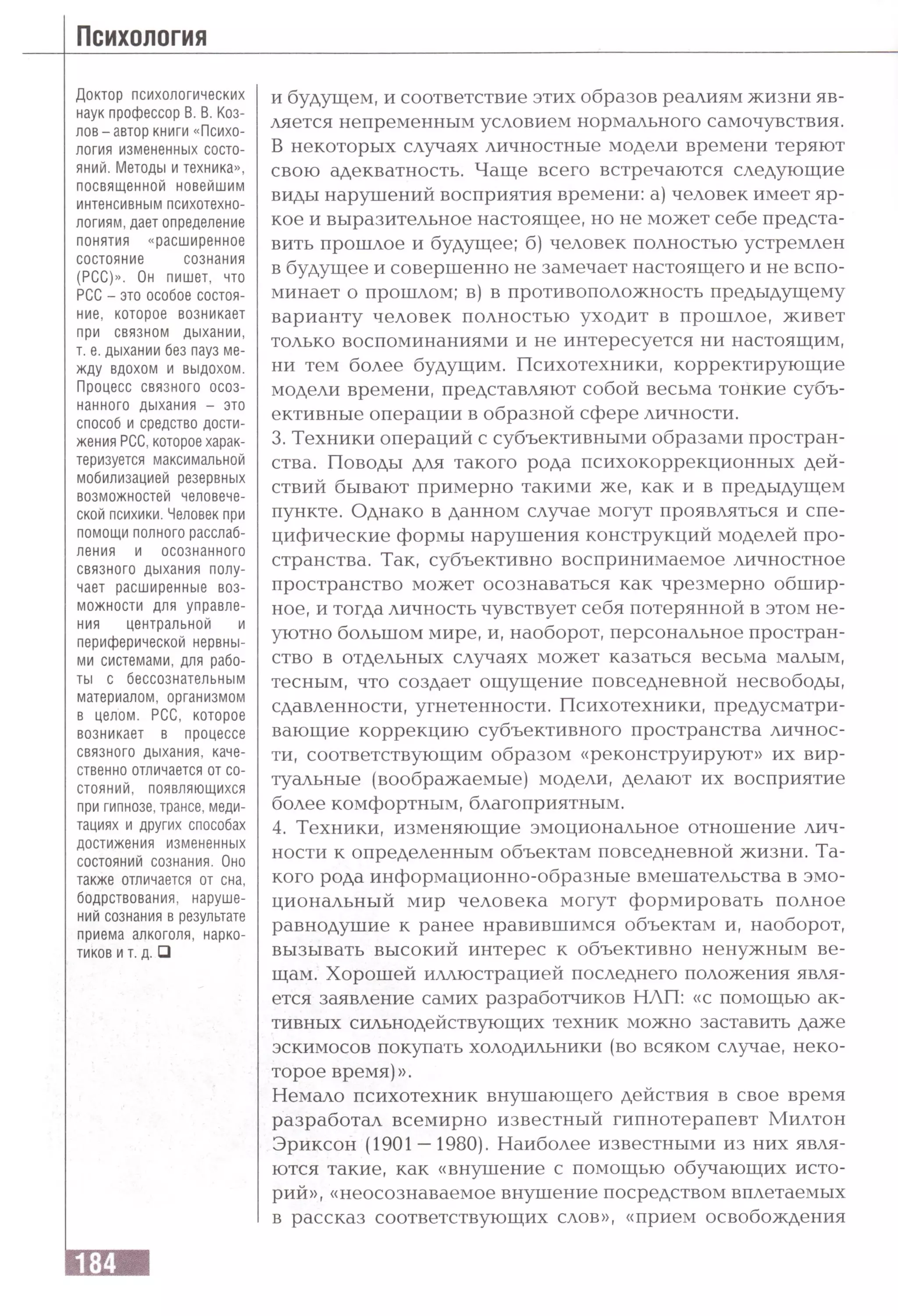 Доктор психологических
наук профессор В. В. Коз­
лов-автор книги «Психо­
логия измененных состо­
яний. Методы и техника»,
посвященной новейшим
интенсивным психотехно­
логиям, дает определение
понятия «расширенное
состояние сознания
(РСС)». Он пишет, что
РСС - это особое состоя­
ние, которое возникает
при связном дыхании,
т. е. дыхании без пауз ме­
жду вдохом и выдохом.
Процесс связного осоз­
нанного дыхания - это
способ и средство дости­
жения РСС,которое харак­
теризуется максимальной
мобилизацией резервных
возможностей человече­
ской психики. Человек при
помощи полного расслаб­
ления и осознанного
связного дыхания полу­
чает расширенные воз­
можности для управле­
ния центральной и
периферической нервны­
ми системами, для рабо­
ты с бессознательным
материалом, организмом
в целом. РСС, которое
возникает в процессе
связного дыхания, каче­
ственно отличается от со­
стояний, появляющихся
при гипнозе, трансе, меди­
тациях и других способах
достижения измененных
состояний сознания. Оно
также отличается от сна,
бодрствования, наруше­
ний сознания в результате
приема алкоголя, нарко­
тиков и т. д. □
и будущем, и соответствие этих образов реалиям жизни яв­
ляется непременным условием нормального самочувствия.
В некоторых случаях личностные модели времени теряют
свою адекватность. Чаще всего встречаются следующие
виды нарушений восприятия времени: а) человек имеет яр­
кое и выразительное настоящее, но не может себе предста­
вить прошлое и будущее; б) человек полностью устремлен
в будущее и совершенно не замечает настоящего и не вспо­
минает о прошлом; в| в противоположность предыдущему
варианту человек полностью уходит в прошлое, живет
только воспоминаниями и не интересуется ни настоящим,
ни тем более будущим. Психотехники, корректирующие
модели времени, представляют собой весьма тонкие субъ­
ективные операции в образной сфере личности.
3. Техники операций с субъективными образами простран­
ства. Поводы для такого рода психокоррекционных дей­
ствий бывают примерно такими же, как и в предыдущем
пункте. Однако в данном случае могут проявляться и спе­
цифические формы нарушения конструкций моделей про­
странства. Так, субъективно воспринимаемое личностное
пространство может осознаваться как чрезмерно обшир­
ное, и тогда личность чувствует себя потерянной в этом не­
уютно большом мире, и, наоборот, персональное простран­
ство в отдельных случаях может казаться весьма малым,
тесным, что создает ощущение повседневной несвободы,
сдавленности, угнетенности. Психотехники, предусматри­
вающие коррекцию субъективного пространства личнос­
ти, соответствующим образом «реконструируют» их вир­
туальные (воображаемые) модели, делают их восприятие
более комфортным, благоприятным.
4. Техники, изменяющие эмоциональное отношение лич­
ности к определенным объектам повседневной жизни. Та­
кого рода информационно-образные вмешательства в эмо­
циональный мир человека могут формировать полное
равнодушие к ранее нравившимся объектам и, наоборот,
вызывать высокий интерес к объективно ненужным ве­
щам. Хорошей иллюстрацией последнего положения явля­
ется заявление самих разработчиков НЛП: «с помощью ак­
тивных сильнодействующих техник можно заставить даже
эскимосов покупать холодильники (во всяком случае, неко­
торое время)».
Немало психотехник внушающего действия в свое время
разработал всемирно известный гипнотерапевт Милтон
Эриксон (1901 —1980). Наиболее известными из них явля­
ются такие, как «внушение с помощью обучающих исто­
рий», «неосознаваемое внушение посредством вплетаемых
в рассказ соответствующих слов», «прием освобождения
 