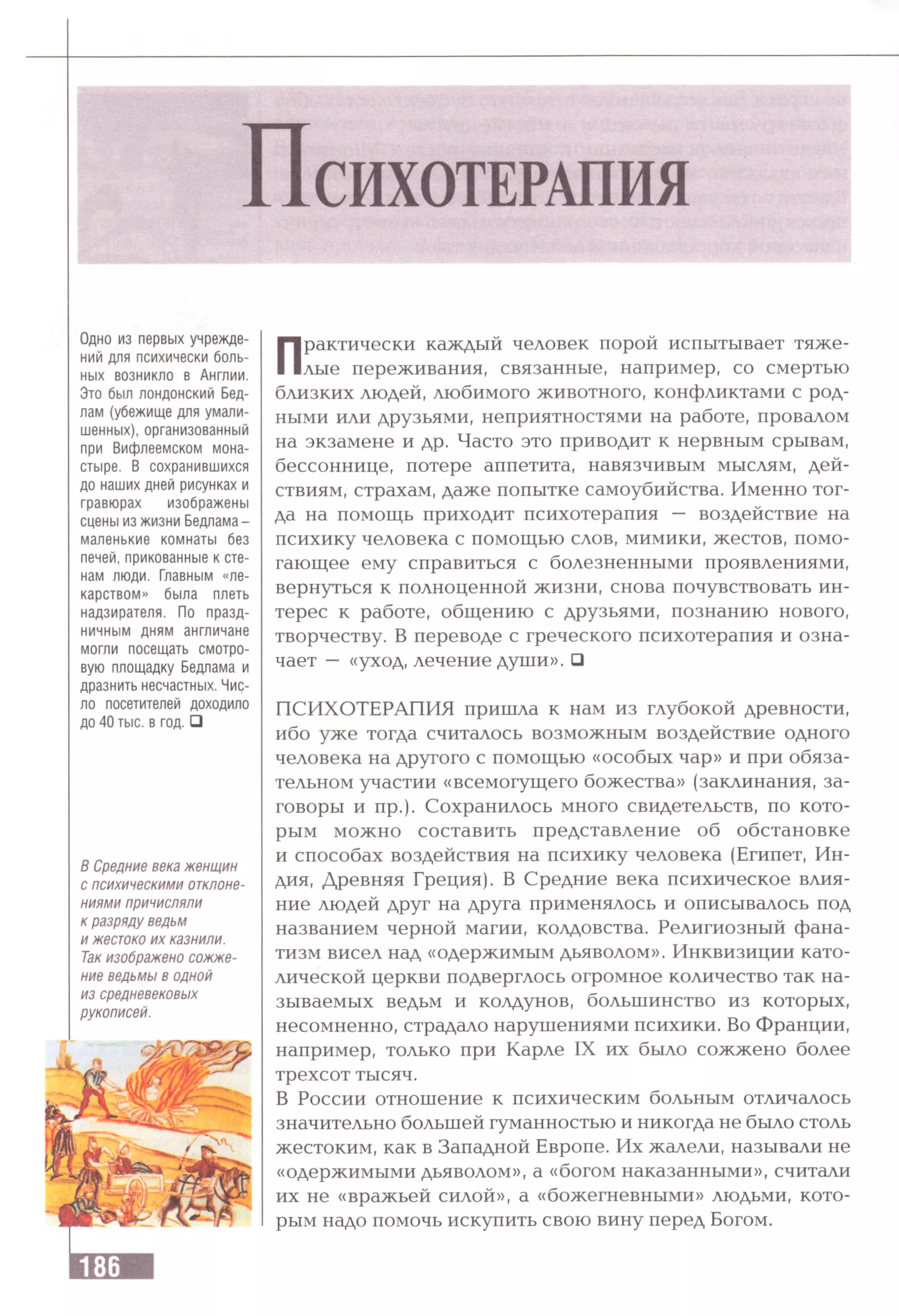 Одно из первых учрежде­
ний для психически боль­
ных возникло в Англии.
Это был лондонский Бед­
лам (убежище для умали­
шенных), организованный
при Вифлеемском мона­
стыре. В сохранившихся
до наших дней рисунках и
гравюрах изображены
сцены из жизни Бедлама-
маленькие комнаты без
печей, прикованные к сте­
нам люди. Главным «ле­
карством» была плеть
надзирателя. По празд­
ничным дням англичане
могли посещать смотро­
вую площадку Бедлама и
дразнить несчастных. Чис­
ло посетителей доходило
до 40 тыс. в год. □
В Средние века женщин
с психическими отклоне­
ниями причисляли
к разряду ведьм
и жестоко их казнили.
Так изображено сожже­
ние ведьмы в одной
из средневековых
рукописей.
Практически каждый человек порой испытывает тяже­
лые переживания, связанные, например, со смертью
близких людей, любимого животного, конфликтами с род­
ными или друзьями, неприятностями на работе, провалом
на экзамене и др. Часто это приводит к нервным срывам,
бессоннице, потере аппетита, навязчивым мыслям, дей­
ствиям, страхам, даже попытке самоубийства. Именно тог­
да на помощь приходит психотерапия — воздействие на
психику человека с помощью слов, мимики, жестов, помо­
гающее ему справиться с болезненными проявлениями,
вернуться к полноценной жизни, снова почувствовать ин­
терес к работе, общению с друзьями, познанию нового,
творчеству. В переводе с греческого психотерапия и озна­
чает — «уход, лечение души». □
ПСИХОТЕРАПИЯ пришла к нам из глубокой древности,
ибо уже тогда считалось возможным воздействие одного
человека на другого с помощью «особых чар» и при обяза­
тельном участии «всемогущего божества» (заклинания, за­
говоры и пр.). Сохранилось много свидетельств, по кото­
рым можно составить представление об обстановке
и способах воздействия на психику человека (Египет, Ин­
дия, Древняя Греция). В Средние века психическое влия­
ние людей друг на друга применялось и описывалось под
названием черной магии, колдовства. Религиозный фана­
тизм висел над «одержимым дьяволом». Инквизиции като­
лической церкви подверглось огромное количество так на­
зываемых ведьм и колдунов, большинство из которых,
несомненно, страдало нарушениями психики. Во Франции,
например, только при Карле IX их было сожжено более
трехсот тысяч.
В России отношение к психическим больным отличалось
значительно большей гуманностью и никогда не было столь
жестоким, как в Западной Европе. Их жалели, называли не
«одержимыми дьяволом», а «богом наказанными», считали
их не «вражьей силой», а «божегневными» людьми, кото­
рым надо помочь искупить свою вину перед Богом.
 