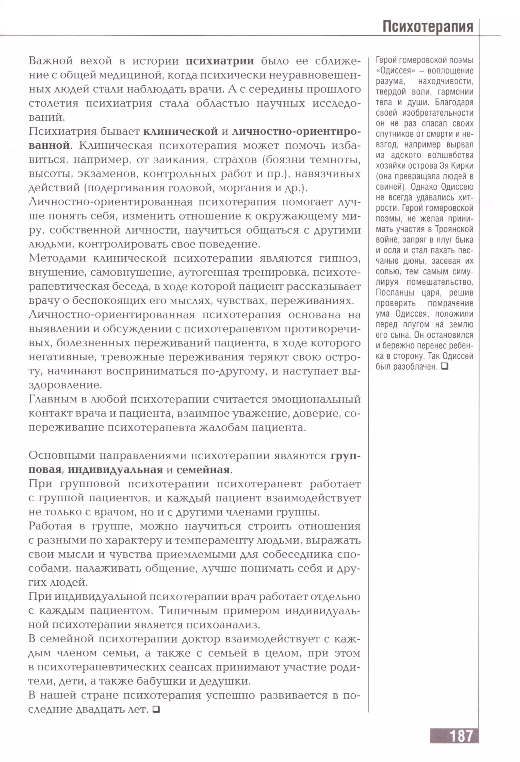 Важной вехой в истории психиатрии было ее сближе­
ние с общей медициной, когда психически неуравновешен­
ных людей стали наблюдать врачи. А с середины прошлого
столетия психиатрия стала областью научных исследо­
ваний.
Психиатрия бывает клинической и личностно-ориентиро­
ванной. Клиническая психотерапия может помочь изба­
виться, например, от заикания, страхов (боязни темноты,
высоты, экзаменов, контрольных работ и пр.), навязчивых
действий (подергивания головой, моргания и др.).
Личностно-ориентированная психотерапия помогает луч­
ше понять себя, изменить отношение к окружающему ми­
ру, собственной личности, научиться общаться с другими
людьми, контролировать свое поведение.
Методами клинической психотерапии являются гипноз,
внушение, самовнушение, аутогенная тренировка, психоте­
рапевтическая беседа, в ходе которой пациент рассказывает
врачу о беспокоящих его мыслях, чувствах, переживаниях.
Личностно-ориентированная психотерапия основана на
выявлении и обсуждении с психотерапевтом противоречи­
вых, болезненных переживаний пациента, в ходе которого
негативные, тревожные переживания теряют свою остро­
ту, начинают восприниматься по-другому, и наступает вы­
здоровление.
Главным в любой психотерапии считается эмоциональный
контакт врача и пациента, взаимное уважение, доверие, со­
переживание психотерапевта жалобам пациента.
Герой гомеровской поэмы
«Одиссея» - воплощение
разума, находчивости,
твердой воли, гармонии
тела и души. Благодаря
своей изобретательности
он не раз спасал своих
спутников от смерти и не­
взгод, например вырвал
из адского волшебства
хозяйки острова Эя Кирки
(она превращала людей в
свиней). Однако Одиссею
не всегда удавались хит­
рости. Герой гомеровской
поэмы, не желая прини­
мать участия в Троянской
войне, запряг в плуг быка
и осла и стал пахать пес­
чаные дюны, засевая их
солью, тем самым симу­
лируя помешательство.
Посланцы царя, решив
проверить помрачение
ума Одиссея, положили
перед плугом на землю
его сына. Он остановился
и бережно перенес ребен­
ка в сторону. Так Одиссей
был разоблачен. □
Основными направлениями психотерапии являются груп­
повая, индивидуальная и семейная.
При групповой психотерапии психотерапевт работает
с группой пациентов, и каждый пациент взаимодействует
не только с врачом, но и с другими членами группы.
Работая в группе, можно научиться строить отношения
с разными по характеру и темпераменту людьми, выражать
свои мысли и чувства приемлемыми для собеседника спо­
собами, налаживать общение, лучше понимать себя и дру­
гих людей.
При индивидуальной психотерапии врач работает отдельно
с каждым пациентом. Типичным примером индивидуаль­
ной психотерапии является психоанализ.
В семейной психотерапии доктор взаимодействует с каж­
дым членом семьи, а также с семьей в целом, при этом
в психотерапевтических сеансах принимают участие роди­
тели, дети, а также бабушки и дедушки.
В нашей стране психотерапия успешно развивается в по­
следние двадцать лет. □
 