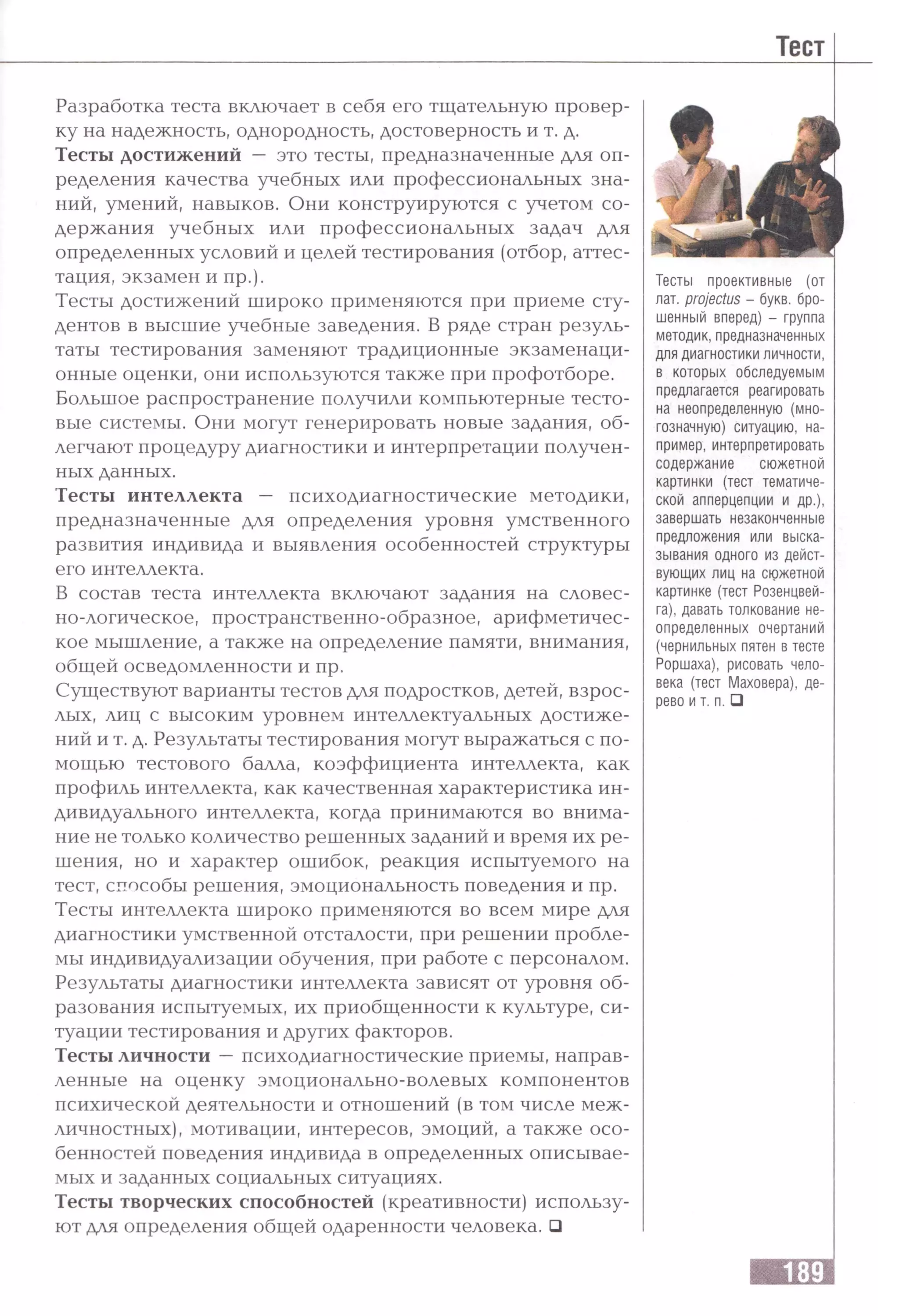 Разработка теста включает в себя его тщательную провер­
ку на надежность, однородность, достоверность и т. д.
Тесты достижений — это тесты, предназначенные для оп­
ределения качества учебных или профессиональных зна­
ний, умений, навыков. Они конструируются с учетом со­
держания учебных или профессиональных задач для
определенных условий и целей тестирования (отбор, аттес­
тация, экзамен и пр.).
Тесты достижений широко применяются при приеме сту­
дентов в высшие учебные заведения. В ряде стран резуль­
таты тестирования заменяют традиционные экзаменаци­
онные оценки, они используются также при профотборе.
Большое распространение получили компьютерные тесто­
вые системы. Они могут генерировать новые задания, об­
легчают процедуру диагностики и интерпретации получен­
ных данных.
Тесты интеллекта — психодиагностические методики,
предназначенные для определения уровня умственного
развития индивида и выявления особенностей структуры
его интеллекта.
В состав теста интеллекта включают задания на словес­
но-логическое, пространственно-образное, арифметичес­
кое мышление, а также на определение памяти, внимания,
общей осведомленности и пр.
Существуют варианты тестов для подростков, детей, взрос­
лых, лиц с высоким уровнем интеллектуальных достиже­
ний и т. д. Результаты тестирования могут выражаться с по­
мощью тестового балла, коэффициента интеллекта, как
профиль интеллекта, как качественная характеристика ин­
дивидуального интеллекта, когда принимаются во внима­
ние не только количество решенных заданий и время их ре­
шения, но и характер ошибок, реакция испытуемого на
тест, способы решения, эмоциональность поведения и пр.
Тесты интеллекта широко применяются во всем мире для
диагностики умственной отсталости, при решении пробле­
мы индивидуализации обучения, при работе с персоналом.
Результаты диагностики интеллекта зависят от уровня об­
разования испытуемых, их приобщенности к культуре, си­
туации тестирования и других факторов.
Тесты личности —психодиагностические приемы, направ­
ленные на оценку эмоционально-волевых компонентов
психической деятельности и отношений (в том числе меж­
личностных), мотивации, интересов, эмоций, а также осо­
бенностей поведения индивида в определенных описывае­
мых и заданных социальных ситуациях.
Тесты творческих способностей (креативности) использу­
ют для определения общей одаренности человека. □
Тесты проективные (от
лат. projectus - букв, бро­
шенный вперед) - группа
методик, предназначенных
для диагностики личности,
в которых обследуемым
предлагается реагировать
на неопределенную (мно­
гозначную) ситуацию, на­
пример, интерпретировать
содержание сюжетной
картинки (тест тематиче­
ской апперцепции и др.),
завершать незаконченные
предложения или выска­
зывания одного из дейст­
вующих лиц на сюжетной
картинке (тест Розенцвей-
га), давать толкование не­
определенных очертаний
(чернильных пятен в тесте
Роршаха), рисовать чело­
века (тест Маховера), де­
рево и т. п. □
 