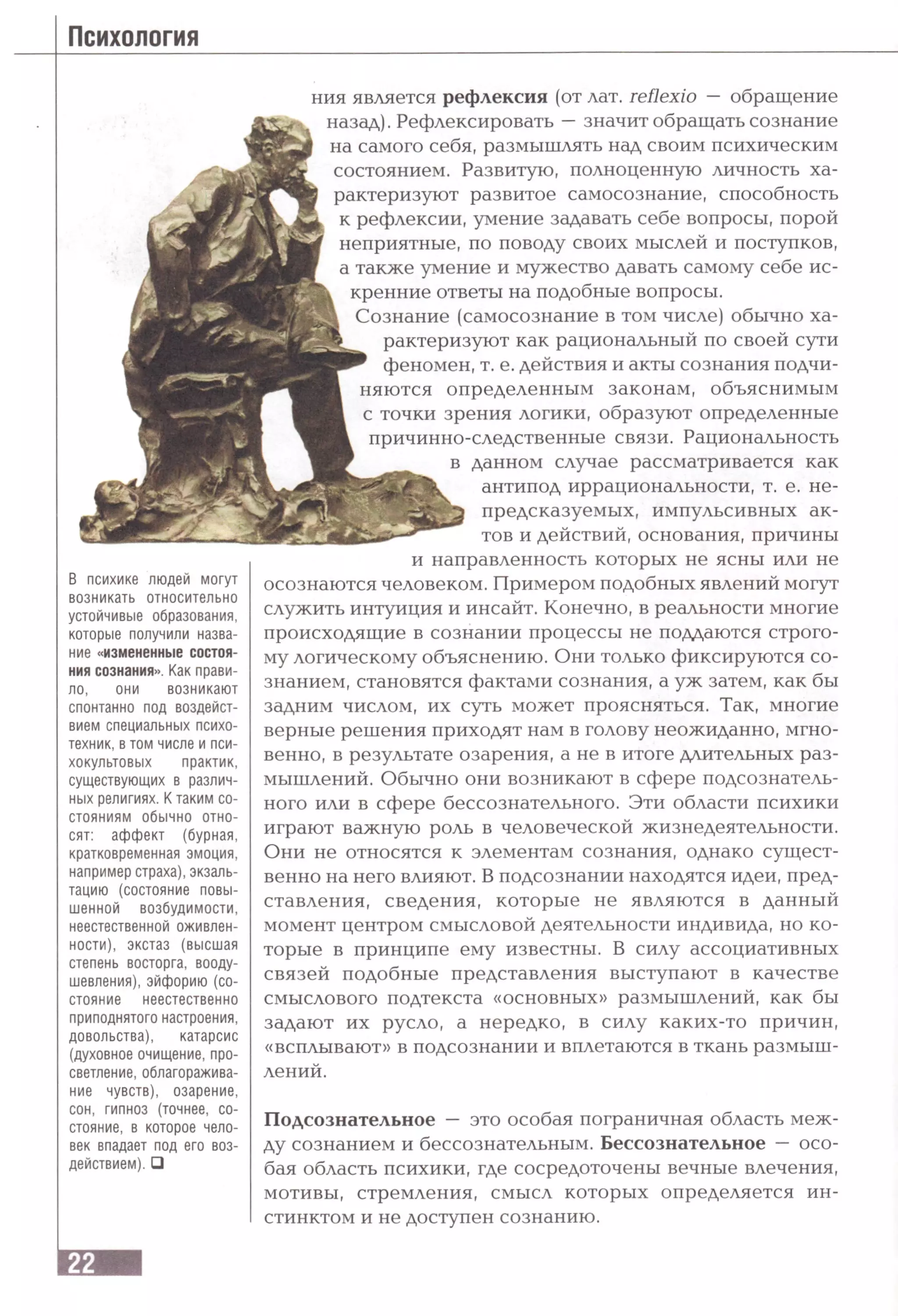 ния является рефлексия (от лат. reflexio — обращение
назад). Рефлексировать —значит обращать сознание
на самого себя, размышлять над своим психическим
состоянием. Развитую, полноценную личность ха­
рактеризуют развитое самосознание, способность
к рефлексии, умение задавать себе вопросы, порой
неприятные, по поводу своих мыслей и поступков,
а также умение и мужество давать самому себе ис­
кренние ответы на подобные вопросы.
Сознание (самосознание в том числе) обычно ха­
рактеризуют как рациональный по своей сути
феномен, т. е. действия и акты сознания подчи­
няются определенным законам, объяснимым
с точки зрения логики, образуют определенные
причинно-следственные связи. Рациональность
в данном случае рассматривается как
антипод иррациональности, т. е. не­
предсказуемых, импульсивных ак­
тов и действий, основания, причины
В психике людей могут
возникать относительно
устойчивые образования,
которые получили назва­
ние «измененные состоя­
ния сознания». Как прави­
ло, они возникают
спонтанно под воздейст­
вием специальных психо­
техник, в том числе и пси­
хокультовых практик,
существующих в различ­
ных религиях. К таким со­
стояниям обычно отно­
сят: аффект (бурная,
кратковременная эмоция,
например страха), экзаль­
тацию (состояние повы­
шенной возбудимости,
неестественной оживлен­
ности), экстаз (высшая
степень восторга, вооду­
шевления), эйфорию (со­
стояние неестественно
приподнятого настроения,
довольства), катарсис
(духовное очищение, про­
светление, облагоражива­
ние чувств), озарение,
сон, гипноз (точнее, со­
стояние, в которое чело­
век впадает под его воз­
действием). □
и направленность которых не ясны или не
осознаются человеком. Примером подобных явлений могут
служить интуиция и инсайт. Конечно, в реальности многие
происходящие в сознании процессы не поддаются строго­
му логическому объяснению. Они только фиксируются со­
знанием, становятся фактами сознания, а уж затем, как бы
задним числом, их суть может проясняться. Так, многие
верные решения приходят нам в голову неожиданно, мгно­
венно, в результате озарения, а не в итоге длительных раз­
мышлений. Обычно они возникают в сфере подсознатель­
ного или в сфере бессознательного. Эти области психики
играют важную роль в человеческой жизнедеятельности.
Они не относятся к элементам сознания, однако сущест­
венно на него влияют. В подсознании находятся идеи, пред­
ставления, сведения, которые не являются в данный
момент центром смысловой деятельности индивида, но ко­
торые в принципе ему известны. В силу ассоциативных
связей подобные представления выступают в качестве
смыслового подтекста «основных» размышлений, как бы
задают их русло, а нередко, в силу каких-то причин,
«всплывают» в подсознании и вплетаются в ткань размыш­
лений.
Подсознательное — это особая пограничная область меж­
ду сознанием и бессознательным. Бессознательное — осо­
бая область психики, где сосредоточены вечные влечения,
мотивы, стремления, смысл которых определяется ин­
стинктом и не доступен сознанию.
 