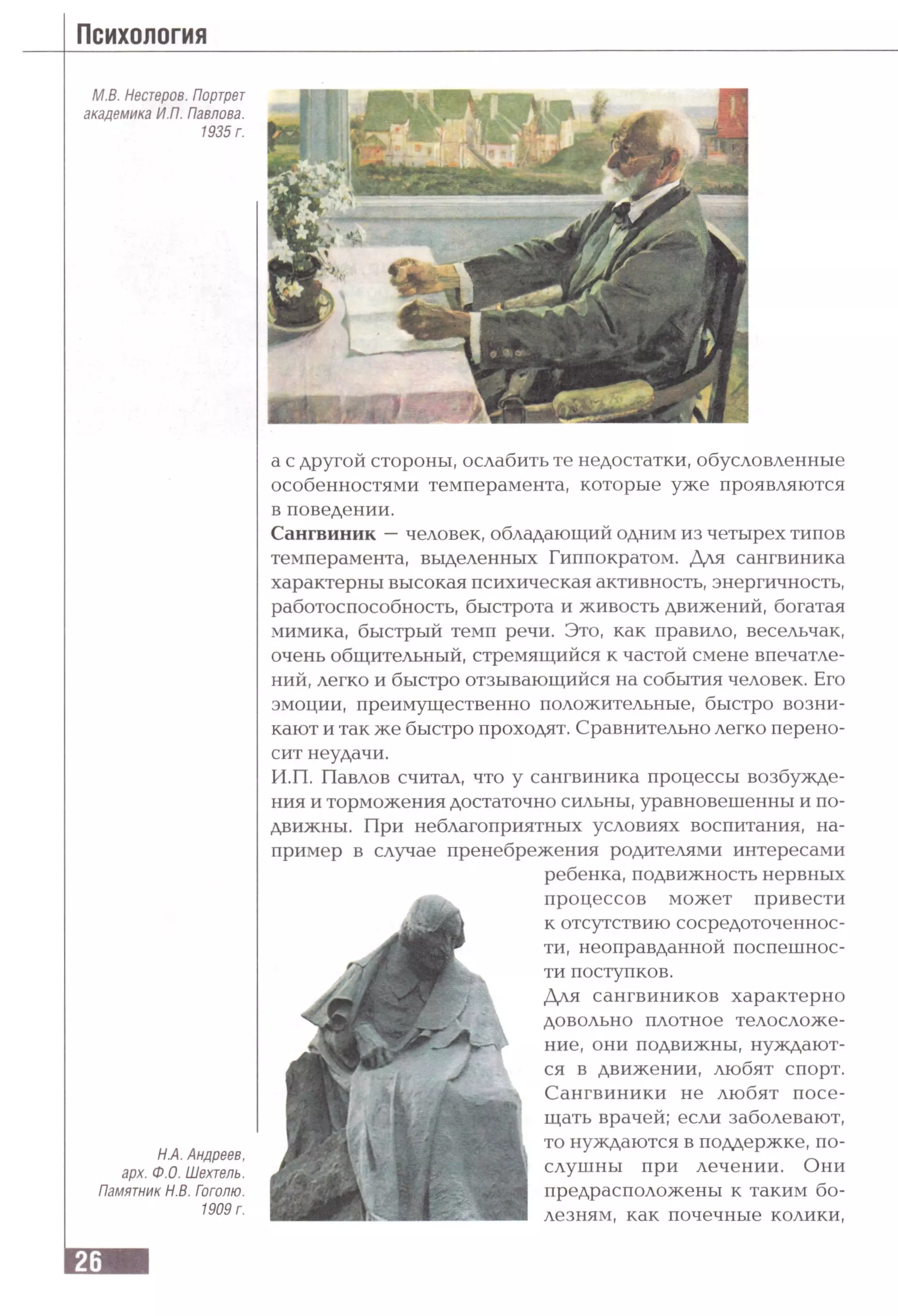 М.В. Нестеров. Портрет
академика ИЛ. Павлова.
1935 г.
Н.А. Андреев,
арх. Ф.О. Шехтель.
Памятник Н.В. Гоголю.
1909 г.
а с другой стороны, ослабить те недостатки, обусловленные
особенностями темперамента, которые уже проявляются
в поведении.
Сангвиник —человек, обладающий одним из четырех типов
темперамента, выделенных Гиппократом. Для сангвиника
характерны высокая психическая активность, энергичность,
работоспособность, быстрота и живость движений, богатая
мимика, быстрый темп речи. Это, как правило, весельчак,
очень общительный, стремящийся к частой смене впечатле­
ний, легко и быстро отзывающийся на события человек. Его
эмоции, преимущественно положительные, быстро возни­
кают и так же быстро проходят. Сравнительно легко перено­
сит неудачи.
И.П. Павлов считал, что у сангвиника процессы возбужде­
ния и торможения достаточно сильны, уравновешенны и по­
движны. При неблагоприятных условиях воспитания, на­
пример в случае пренебрежения родителями интересами
ребенка, подвижность нервных
процессов может привести
к отсутствию сосредоточеннос­
ти, неоправданной поспешнос­
ти поступков.
Для сангвиников характерно
довольно плотное телосложе­
ние, они подвижны, нуждают­
ся в движении, любят спорт.
Сангвиники не любят посе­
щать врачей; если заболевают,
то нуждаются в поддержке, по­
слушны при лечении. Они
предрасположены к таким бо­
лезням, как почечные колики,
 