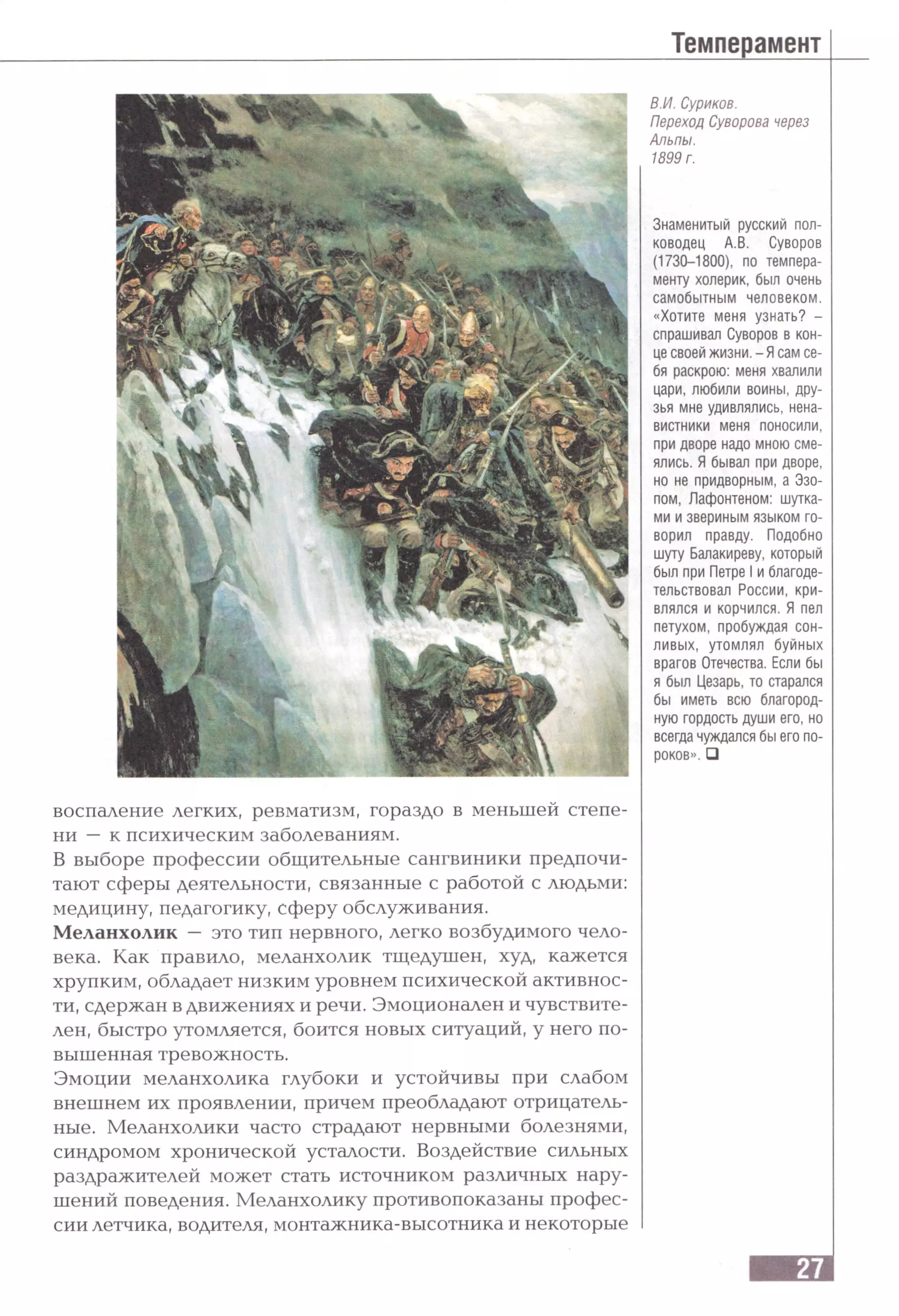 В.И. Суриков.
Переход Суворова через
Альпы.
1899 г.
Знаменитый русский пол­
ководец А.В. Суворов
(1730-1800), по темпера­
менту холерик, был очень
самобытным человеком,
«Хотите меня узнать? -
спрашивал Суворов в кон­
це своей жизни. - Ясам се­
бя раскрою: меня хвалили
цари, любили воины, дру­
зья мне удивлялись, нена­
вистники меня поносили,
при дворе надо мною сме­
ялись. Я бывал при дворе,
но не придворным, а Эзо­
пом, Лафонтеном: шутка­
ми и звериным языком го­
ворил правду. Подобно
шуту Балакиреву, который
был при Петре I и благоде­
тельствовал России, кри­
влялся и корчился. Я пел
петухом, пробуждая сон­
ливых, утомлял буйных
врагов Отечества. Если бы
я был Цезарь, то старался
бы иметь всю благород­
ную гордость души его, но
всегда чуждался бы его по­
роков». □
воспаление легких, ревматизм, гораздо в меньшей степе­
ни — к психическим заболеваниям.
В выборе профессии общительные сангвиники предпочи­
тают сферы деятельности, связанные с работой с людьми:
медицину, педагогику, сферу обслуживания.
Меланхолик — это тип нервного, легко возбудимого чело­
века. Как правило, меланхолик тщедушен, худ, кажется
хрупким, обладает низким уровнем психической активнос­
ти, сдержан в движениях и речи. Эмоционален и чувствите­
лен, быстро утомляется, боится новых ситуаций, у него по­
вышенная тревожность.
Эмоции меланхолика глубоки и устойчивы при слабом
внешнем их проявлении, причем преобладают отрицатель­
ные. Меланхолики часто страдают нервными болезнями,
синдромом хронической усталости. Воздействие сильных
раздражителей может стать источником различных нару­
шений поведения. Меланхолику противопоказаны профес­
сии летчика, водителя, монтажника-высотника и некоторые
 