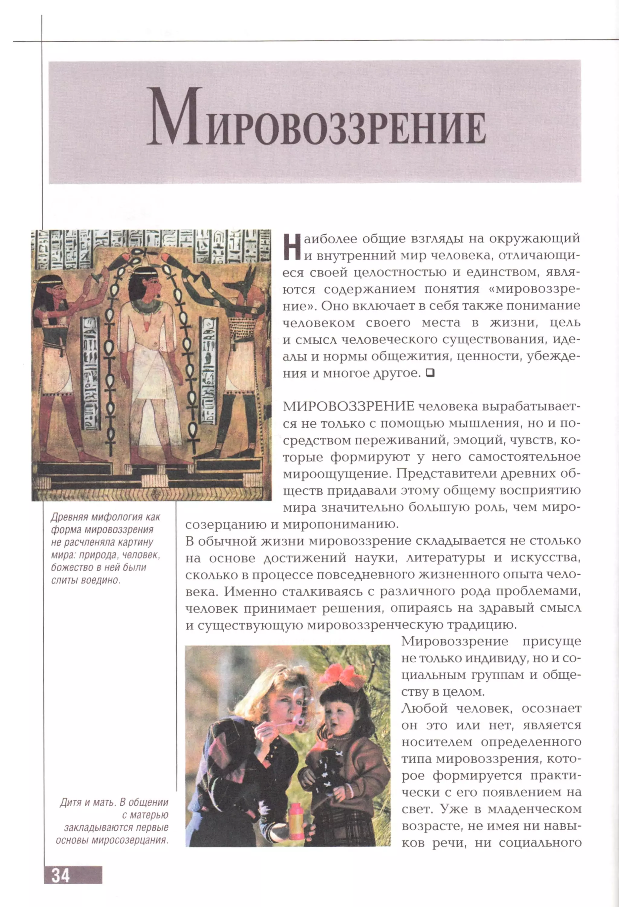 Наиболее общие взгляды на окружающий
и внутренний мир человека, отличающи­
еся своей целостностью и единством, явля­
ются содержанием понятия «мировоззре­
ние». Оно включает в себя также понимание
человеком своего места в жизни, цель
и смысл человеческого существования, иде­
алы и нормы общежития, ценности, убежде­
ния и многое другое. Q
Древняя мифология как
форма мировоззрения
не расчленяла картину
мира: природа, человек,
божество в ней были
слиты воедино.
Дитя и мать. В общении
с матерью
закладываются первые
основы миросозерцания.
МИРОВОЗЗРЕНИЕ человека вырабатывает­
ся не только с помощью мышления, но и по­
средством переживаний, эмоций, чувств, ко­
торые формируют у него самостоятельное
мироощущение. Представители древних об­
ществ придавали этому общему восприятию
мира значительно большую роль, чем миро­
созерцанию и миропониманию.
В обычной жизни мировоззрение складывается не столько
на основе достижений науки, литературы и искусства,
сколько в процессе повседневного жизненного опыта чело­
века. Именно сталкиваясь с различного рода проблемами,
человек принимает решения, опираясь на здравый смысл
и существующую мировоззренческую традицию.
Мировоззрение присуще
не только индивиду, но и со­
циальным группам и обще­
ству в целом.
Любой человек, осознает
он это или нет, является
носителем определенного
типа мировоззрения, кото­
рое формируется практи­
чески с его появлением на
свет. Уже в младенческом
возрасте, не имея ни навы­
ков речи, ни социального
 
