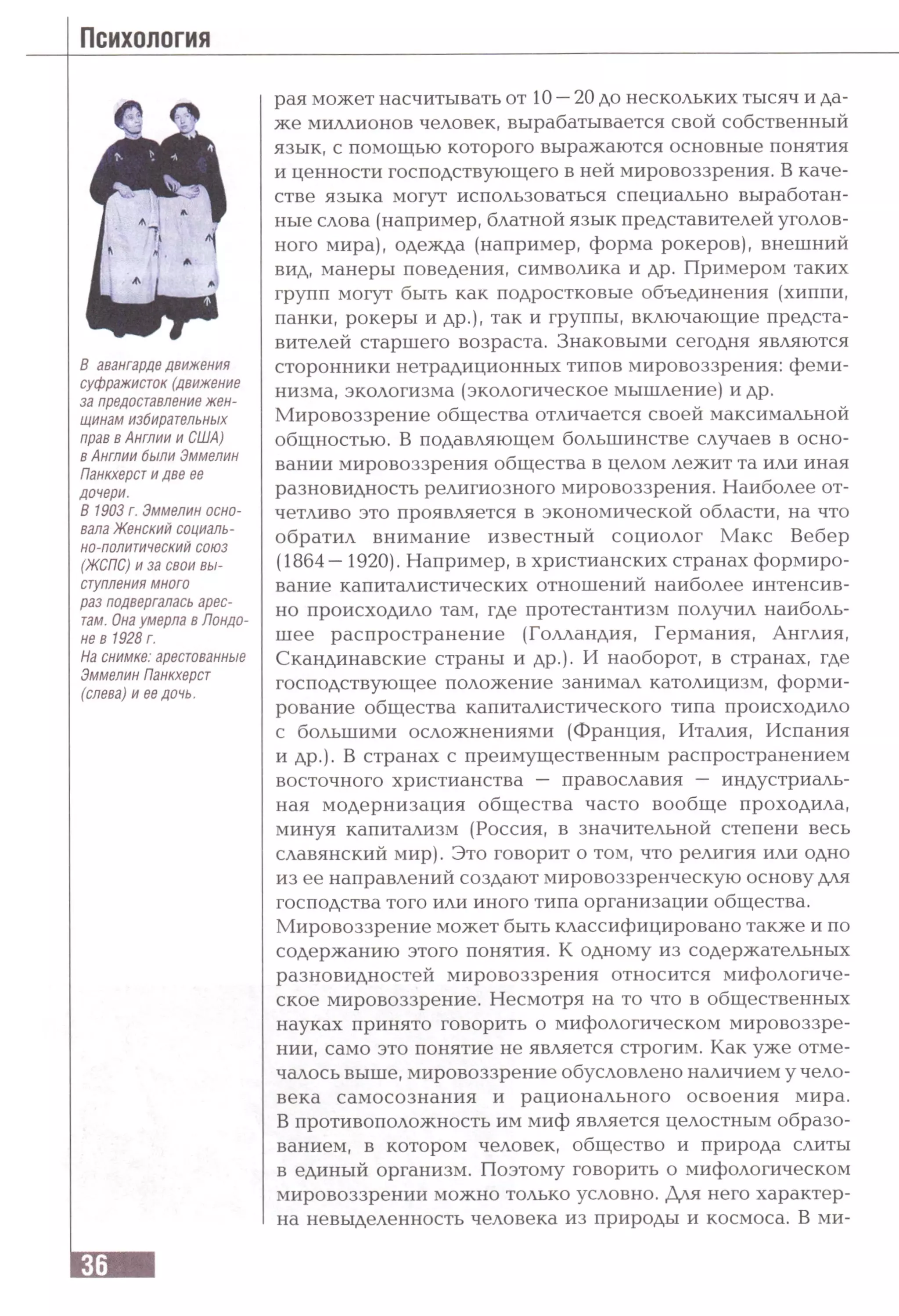 Психология
В авангарде движения
суфражисток (движение
за предоставление жен­
щинам избирательных
прав в Англии и США)
в Англии были Эммелин
Панкхерст и две ее
дочери.
В 1903 г. Эммелин осно­
вала Женский социаль­
но-политический союз
(ЖСПС) и за свои вы­
ступления много
раз подвергалась арес­
там. Она умерла в Лондо­
не в 1928 г.
На снимке: арестованные
Эммелин Панкхерст
(слева) и ее дочь.
рая может насчитывать от 10 —20 до нескольких тысяч и да­
же миллионов человек, вырабатывается свой собственный
язык, с помощью которого выражаются основные понятия
и ценности господствующего в ней мировоззрения. В каче­
стве языка могут использоваться специально выработан­
ные слова (например, блатной язык представителей уголов­
ного мира), одежда (например, форма рокеров), внешний
вид, манеры поведения, символика и др. Примером таких
групп могут быть как подростковые объединения (хиппи,
панки, рокеры и др.), так и группы, включающие предста­
вителей старшего возраста. Знаковыми сегодня являются
сторонники нетрадиционных типов мировоззрения: феми­
низма, экологизма (экологическое мышление) и др.
Мировоззрение общества отличается своей максимальной
общностью. В подавляющем большинстве случаев в осно­
вании мировоззрения общества в целом лежит та или иная
разновидность религиозного мировоззрения. Наиболее от­
четливо это проявляется в экономической области, на что
обратил внимание известный социолог Макс Вебер
(1864—1920). Например, в христианских странах формиро­
вание капиталистических отношений наиболее интенсив­
но происходило там, где протестантизм получил наиболь­
шее распространение (Голландия, Германия, Англия,
Скандинавские страны и др.). И наоборот, в странах, где
господствующее положение занимал католицизм, форми­
рование общества капиталистического типа происходило
с большими осложнениями (Франция, Италия, Испания
и др.). В странах с преимущественным распространением
восточного христианства — православия — индустриаль­
ная модернизация общества часто вообще проходила,
минуя капитализм (Россия, в значительной степени весь
славянский мир). Это говорит о том, что религия или одно
из ее направлений создают мировоззренческую основу для
господства того или иного типа организации общества.
Мировоззрение может быть классифицировано также и по
содержанию этого понятия. К одному из содержательных
разновидностей мировоззрения относится мифологиче­
ское мировоззрение. Несмотря на то что в общественных
науках принято говорить о мифологическом мировоззре­
нии, само это понятие не является строгим. Как уже отме­
чалось выше, мировоззрение обусловлено наличием у чело­
века самосознания и рационального освоения мира.
В противоположность им миф является целостным образо­
ванием, в котором человек, общество и природа слиты
в единый организм. Поэтому говорить о мифологическом
мировоззрении можно только условно. Для него характер­
на невыделенность человека из природы и космоса. В ми-
 
