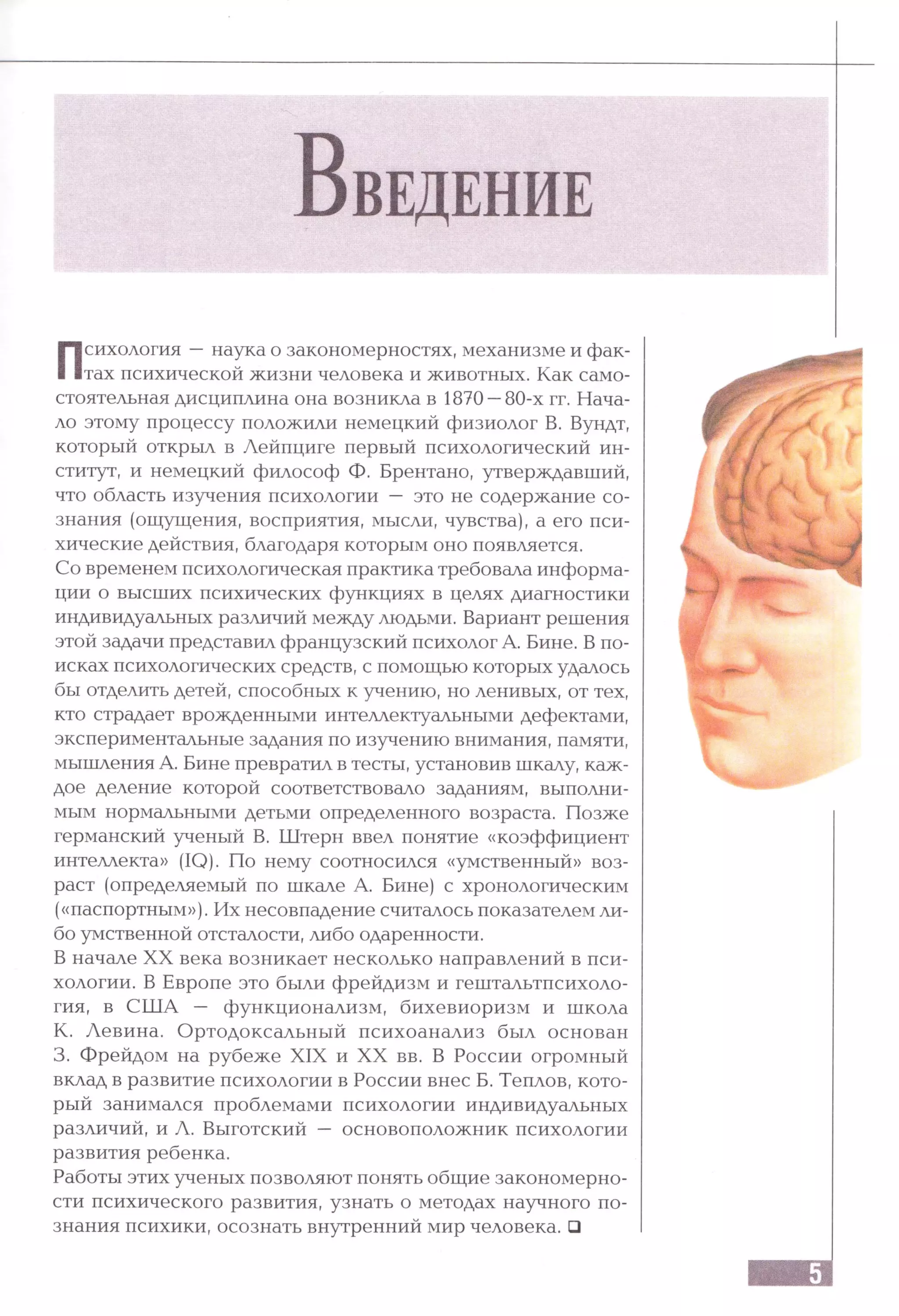 В ведение
Психология —наука о закономерностях, механизме и фак­
тах психической жизни человека и животных. Как само­
стоятельная дисциплина она возникла в 1870 —80-х гг. Нача­
ло этому процессу положили немецкий физиолог В. Вундт,
который открыл в Лейпциге первый психологический ин­
ститут, и немецкий философ Ф. Брентано, утверждавший,
что область изучения психологии — это не содержание со­
знания (ощущения, восприятия, мысли, чувства), а его пси­
хические действия, благодаря которым оно появляется.
Со временем психологическая практика требовала информа­
ции о высших психических функциях в целях диагностики
индивидуальных различий между людьми. Вариант решения
этой задачи представил французский психолог А. Вине. В по­
исках психологических средств, с помощью которых удалось
бы отделить детей, способных к учению, но ленивых, от тех,
кто страдает врожденными интеллектуальными дефектами,
экспериментальные задания по изучению внимания, памяти,
мышления А. Вине превратил в тесты, установив шкалу, каж­
дое деление которой соответствовало заданиям, выполни­
мым нормальными детьми определенного возраста. Позже
германский ученый В. Штерн ввел понятие «коэффициент
интеллекта» (IQ). По нему соотносился «умственный» воз­
раст (определяемый по шкале А. Вине) с хронологическим
(«паспортным»). Их несовпадение считалось показателем ли­
бо умственной отсталости, либо одаренности.
В начале XX века возникает несколько направлений в пси­
хологии. В Европе это были фрейдизм и гештальтпсихоло-
гия, в США — функционализм, бихевиоризм и школа
К. Левина. Ортодоксальный психоанализ был основан
3. Фрейдом на рубеже XIX и XX вв. В России огромный
вклад в развитие психологии в России внес Б. Теплов, кото­
рый занимался проблемами психологии индивидуальных
различий, и Л. Выготский — основоположник психологии
развития ребенка.
Работы этих ученых позволяют понять общие закономерно­
сти психического развития, узнать о методах научного по­
знания психики, осознать внутренний мир человека. □
 