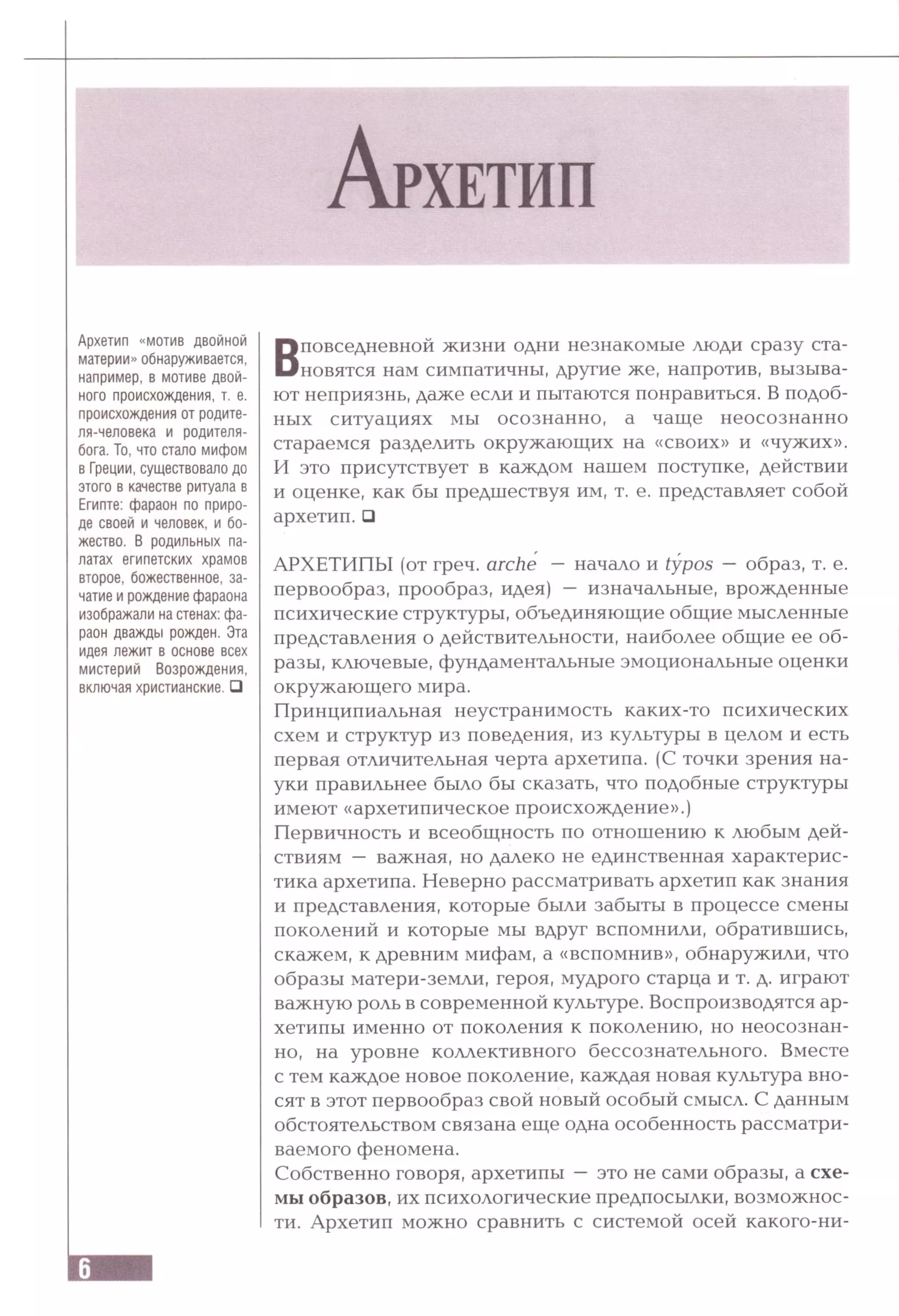 Архетип «мотив двойной
материи» обнаруживается,
например, в мотиве двой­
ного происхождения, т. е.
происхождения от родите-
ля-человека и родителя-
бога. То, что стало мифом
в Греции, существовало до
этого в качестве ритуала в
Египте: фараон по приро­
де своей и человек, и бо­
жество. В родильных па­
латах египетских храмов
второе, божественное, за­
чатие и рождение фараона
изображали на стенах: фа­
раон дважды рожден. Эта
идея лежит в основе всех
мистерий Возрождения,
включая христианские. □
Вповседневной жизни одни незнакомые люди сразу ста­
новятся нам симпатичны, другие же, напротив, вызыва­
ют неприязнь, даже если и пытаются понравиться. В подоб­
ных ситуациях мы осознанно, а чаще неосознанно
стараемся разделить окружающих на «своих» и «чужих».
И это присутствует в каждом нашем поступке, действии
и оценке, как бы предшествуя им, т. е. представляет собой
архетип. □
АРХЕТИПЫ (от греч. arche — начало и typos — образ, т. е.
первообраз, прообраз, идея) — изначальные, врожденные
психические структуры, объединяющие общие мысленные
представления о действительности, наиболее общие ее об­
разы, ключевые, фундаментальные эмоциональные оценки
окружающего мира.
Принципиальная неустранимость каких-то психических
схем и структур из поведения, из культуры в целом и есть
первая отличительная черта архетипа. (С точки зрения на­
уки правильнее было бы сказать, что подобные структуры
имеют «архетипическое происхождение».)
Первичность и всеобщность по отношению к любым дей­
ствиям — важная, но далеко не единственная характерис­
тика архетипа. Неверно рассматривать архетип как знания
и представления, которые были забыты в процессе смены
поколений и которые мы вдруг вспомнили, обратившись,
скажем, к древним мифам, а «вспомнив», обнаружили, что
образы матери-земли, героя, мудрого старца и т. д. играют
важную роль в современной культуре. Воспроизводятся ар­
хетипы именно от поколения к поколению, но неосознан­
но, на уровне коллективного бессознательного. Вместе
с тем каждое новое поколение, каждая новая культура вно­
сят в этот первообраз свой новый особый смысл. С данным
обстоятельством связана еще одна особенность рассматри­
ваемого феномена.
Собственно говоря, архетипы — это не сами образы, а схе­
мы образов, их психологические предпосылки, возможнос­
ти. Архетип можно сравнить с системой осей какого-ни-
 
