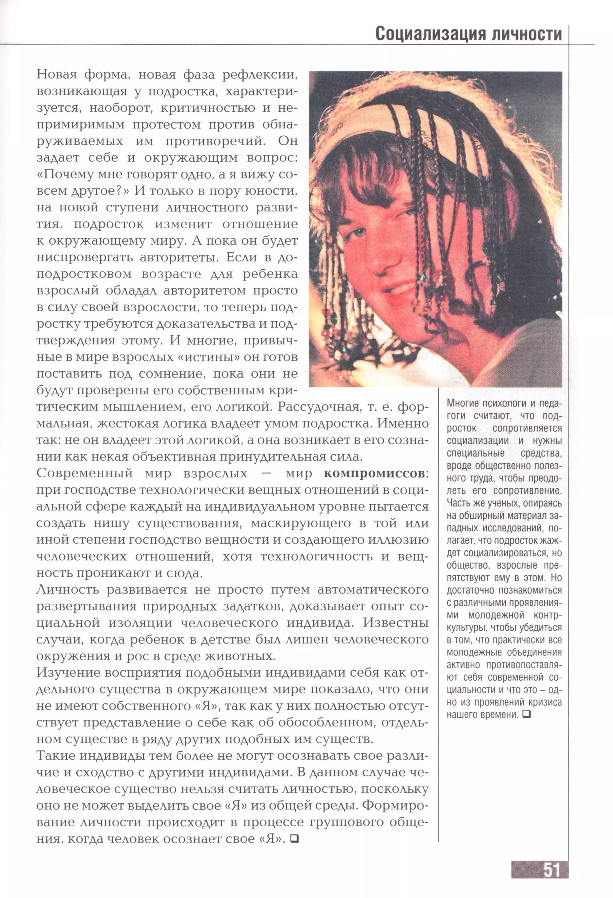 Социализация личности
Новая форма, новая фаза рефлексии,
возникающая у подростка, характери­
зуется, наоборот, критичностью и не­
примиримым протестом против обна­
руживаемых им противоречий. Он
задает себе и окружающим вопрос:
«Почему мне говорят одно, а я вижу со­
всем другое?» И только в пору юности,
на новой ступени личностного разви­
тия, подросток изменит отношение
к окружающему миру. А пока он будет
ниспровергать авторитеты. Если в до-
подростковом возрасте для ребенка
взрослый обладал авторитетом просто
в силу своей взрослости, то теперь под­
ростку требуются доказательства и под­
тверждения этому. И многие, привыч­
ные в мире взрослых «истины» он готов
поставить под сомнение, пока они не
будут проверены его собственным кри­
тическим мышлением, его логикой. Рассудочная, т. е. фор­
мальная, жестокая логика владеет умом подростка. Именно
так: не он владеет этой логикой, а она возникает в его созна­
нии как некая объективная принудительная сила.
Современный мир взрослых — мир компромиссов:
при господстве технологически вещных отношений в соци­
альной сфере каждый на индивидуальном уровне пытается
создать нишу существования, маскирующего в той или
иной степени господство вещности и создающего иллюзию
человеческих отношений, хотя технологичность и вещ­
ность проникают и сюда.
Личность развивается не просто путем автоматического
развертывания природных задатков, доказывает опыт со­
циальной изоляции человеческого индивида. Известны
случаи, когда ребенок в детстве был лишен человеческого
окружения и рос в среде животных.
Изучение восприятия подобными индивидами себя как от­
дельного существа в окружающем мире показало, что они
не имеют собственного «Я», так как у них полностью отсут­
ствует представление о себе как об обособленном, отдель­
ном существе в ряду других подобных им существ.
Такие индивиды тем более не могут осознавать свое разли­
чие и сходство с другими индивидами. В данном случае че­
Многие психологи и педа­
гоги считают, что под­
росток сопротивляется
социализации и нужны
специальные средства,
вроде общественно полез­
ного труда, чтобы преодо­
леть его сопротивление.
Часть же ученых, опираясь
на обширный материал за­
падных исследований, по­
лагает, что подросток жаж­
дет социализироваться, но
общество, взрослые пре­
пятствуют ему в этом. Но
достаточно познакомиться
с различными проявления­
ми молодежной контр­
культуры, чтобы убедиться
в том, что практически все
молодежные объединения
активно противопоставля­
ют себя современной со­
циальности и что это - од­
но из проявлений кризиса
нашего времени. □
ловеческое существо нельзя считать личностью, поскольку
оно не может выделить свое «Я» из общей среды. Формиро­
вание личности происходит в процессе группового обще­
ния, когда человек осознает свое «Я». □
 