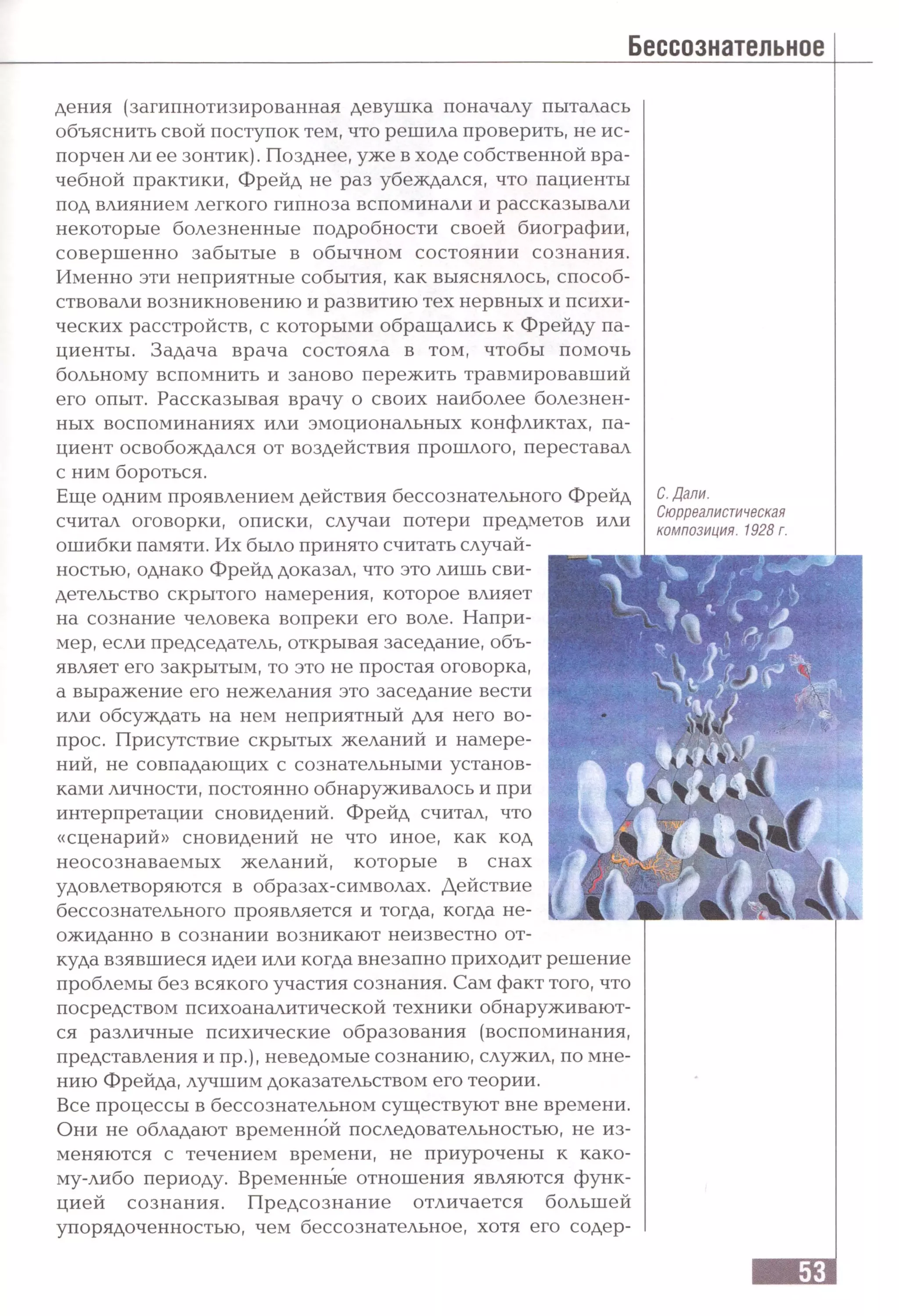 дения (загипнотизированная девушка поначалу пыталась
объяснить свой поступок тем, что решила проверить, не ис­
порчен ли ее зонтик). Позднее, уже в ходе собственной вра­
чебной практики, Фрейд не раз убеждался, что пациенты
под влиянием легкого гипноза вспоминали и рассказывали
некоторые болезненные подробности своей биографии,
совершенно забытые в обычном состоянии сознания.
Именно эти неприятные события, как выяснялось, способ­
ствовали возникновению и развитию тех нервных и психи­
ческих расстройств, с которыми обращались к Фрейду па­
циенты. Задача врача состояла в том, чтобы помочь
больному вспомнить и заново пережить травмировавший
его опыт. Рассказывая врачу о своих наиболее болезнен­
ных воспоминаниях или эмоциональных конфликтах, па­
циент освобождался от воздействия прошлого, переставал
с ним бороться.
Еще одним проявлением действия бессознательного Фрейд
считал оговорки, описки, случаи потери предметов или
ошибки памяти. Их было принято считать случай­
ностью, однако Фрейд доказал, что это лишь сви­
детельство скрытого намерения, которое влияет
на сознание человека вопреки его воле. Напри­
мер, если председатель, открывая заседание, объ­
являет его закрытым, то это не простая оговорка,
а выражение его нежелания это заседание вести
или обсуждать на нем неприятный для него во­
прос. Присутствие скрытых желаний и намере­
ний, не совпадающих с сознательными установ­
ками личности, постоянно обнаруживалось и при
интерпретации сновидений. Фрейд считал, что
«сценарий» сновидений не что иное, как код
неосознаваемых желаний, которые в снах
удовлетворяются в образах-символах. Действие
бессознательного проявляется и тогда, когда не­
ожиданно в сознании возникают неизвестно от­
куда взявшиеся идеи или когда внезапно приходит решение
проблемы без всякого участия сознания. Сам факт того, что
посредством психоаналитической техники обнаруживают­
ся различные психические образования (воспоминания,
представления и пр.), неведомые сознанию, служил, по мне­
нию Фрейда, лучшим доказательством его теории.
Все процессы в бессознательном существуют вне времени.
Они не обладают временной последовательностью, не из­
меняются с течением времени, не приурочены к како­
му-либо периоду. Временные отношения являются функ­
цией сознания. Предсознание отличается большей
упорядоченностью, чем бессознательное, хотя его содер-
С. Дали.
Сюрреалистическая
композиция. 1928 г.
 