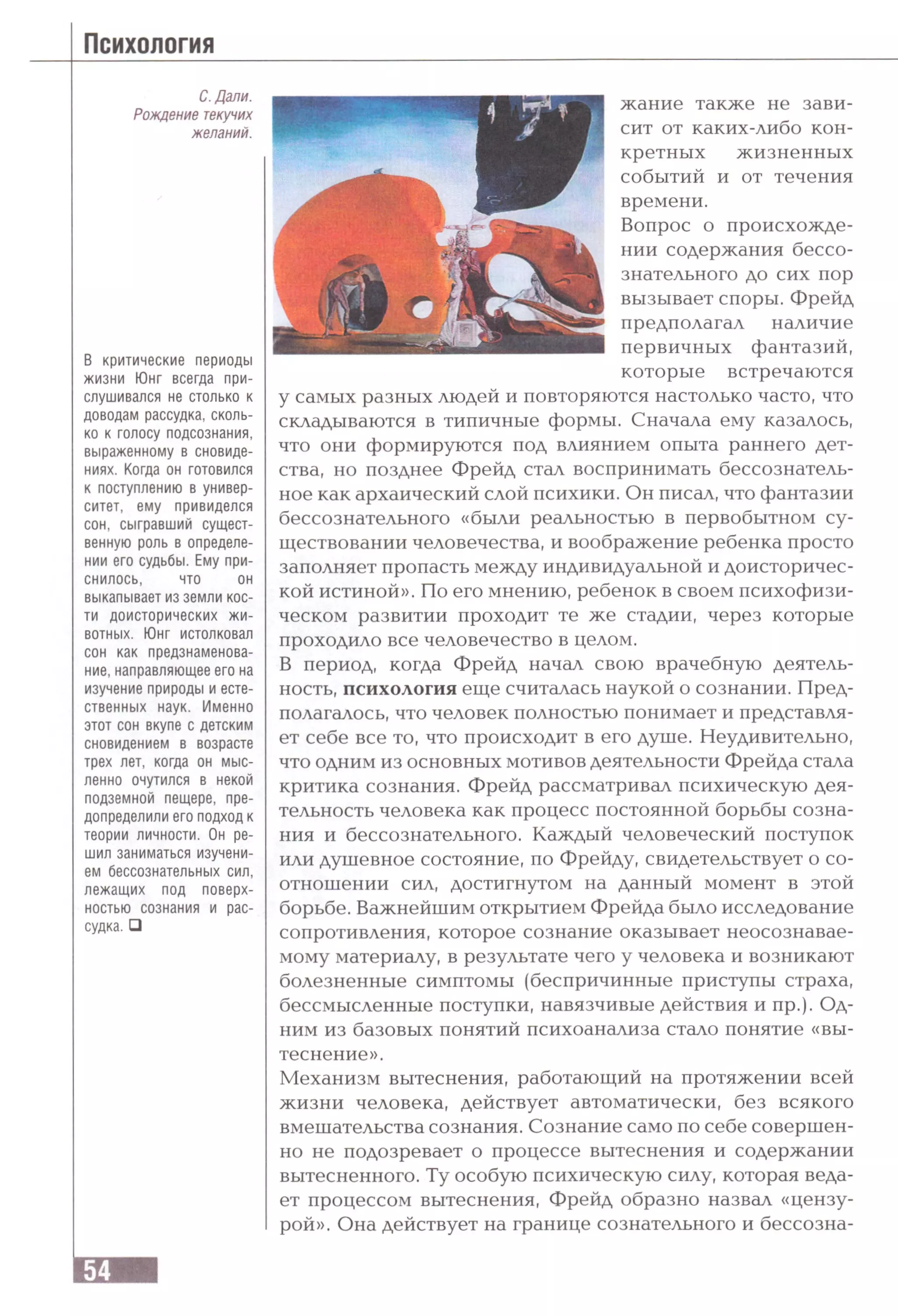 С. Дали.
Рождение текучих
желаний.
В критические периоды
жизни Юнг всегда при­
слушивался не столько к
доводам рассудка, сколь­
ко к голосу подсознания,
выраженному в сновиде­
ниях. Когда он готовился
к поступлению в универ­
ситет, ему привиделся
сон, сыгравший сущест­
венную роль в определе­
нии его судьбы. Ему при­
снилось, что он
выкапывает из земли кос­
ти доисторических жи­
вотных. Юнг истолковал
сон как предзнаменова­
ние, направляющее его на
изучение природы и есте­
ственных наук. Именно
этот сон вкупе с детским
сновидением в возрасте
трех лет, когда он мыс­
ленно очутился в некой
подземной пещере, пре­
допределили его подход к
теории личности. Он ре­
шил заниматься изучени­
ем бессознательных сил,
лежащих под поверх­
ностью сознания и рас­
судка. □
жание также не зави­
сит от каких-либо кон­
кретных жизненных
событий и от течения
времени.
Вопрос о происхожде­
нии содержания бессо­
знательного до сих пор
вызывает споры. Фрейд
предполагал наличие
первичных фантазий,
которые встречаются
у самых разных людей и повторяются настолько часто, что
складываются в типичные формы. Сначала ему казалось,
что они формируются под влиянием опыта раннего дет­
ства, но позднее Фрейд стал воспринимать бессознатель­
ное как архаический слой психики. Он писал, что фантазии
бессознательного «были реальностью в первобытном су­
ществовании человечества, и воображение ребенка просто
заполняет пропасть между индивидуальной и доисторичес­
кой истиной». По его мнению, ребенок в своем психофизи­
ческом развитии проходит те же стадии, через которые
проходило все человечество в целом.
В период, когда Фрейд начал свою врачебную деятель­
ность, психология еще считалась наукой о сознании. Пред­
полагалось, что человек полностью понимает и представля­
ет себе все то, что происходит в его душе. Неудивительно,
что одним из основных мотивов деятельности Фрейда стала
критика сознания. Фрейд рассматривал психическую дея­
тельность человека как процесс постоянной борьбы созна­
ния и бессознательного. Каждый человеческий поступок
или душевное состояние, по Фрейду, свидетельствует о со­
отношении сил, достигнутом на данный момент в этой
борьбе. Важнейшим открытием Фрейда было исследование
сопротивления, которое сознание оказывает неосознавае­
мому материалу, в результате чего у человека и возникают
болезненные симптомы (беспричинные приступы страха,
бессмысленные поступки, навязчивые действия и пр.). Од­
ним из базовых понятий психоанализа стало понятие «вы­
теснение».
Механизм вытеснения, работающий на протяжении всей
жизни человека, действует автоматически, без всякого
вмешательства сознания. Сознание само по себе совершен­
но не подозревает о процессе вытеснения и содержании
вытесненного. Ту особую психическую силу, которая веда­
ет процессом вытеснения, Фрейд образно назвал «цензу­
рой». Она действует на границе сознательного и бессозна-
 